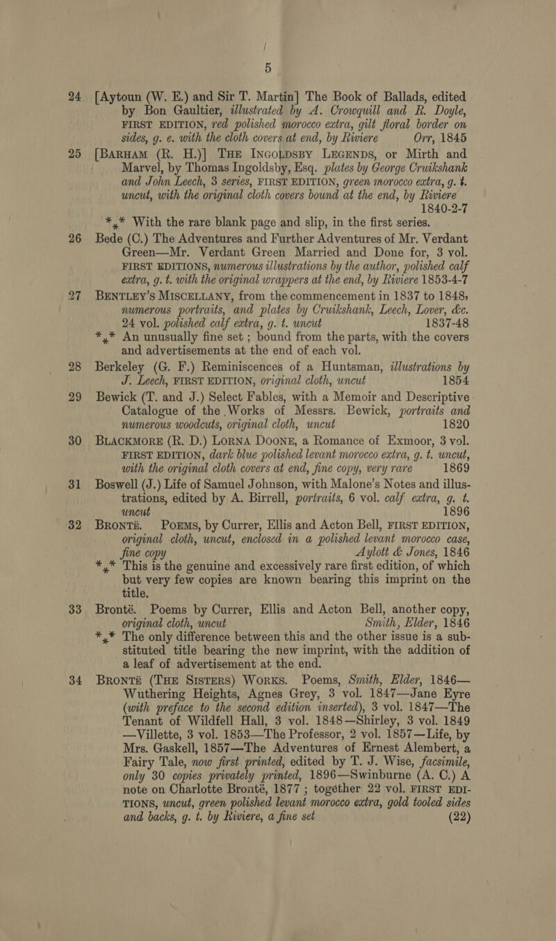 25 26 31 32 33 34 / 5 by Bon Gaultier, illustrated by A. Crowquill and R. Doyle, FIRST EDITION, red polished morocco extra, gilt floral border on sides, g. ¢. with the cloth covers at end, by Riviere Orr, 1845 [BarHAmM (R. H.)]| THE INcoLpDspy LEGENDS, or Mirth and Marvel, by Thomas Ingoldsby, Esq. plates by George Cruikshank and John Leech, 3 series, FIRST EDITION, green morocco extra, g. t. uncut, with the original cloth covers bound at the end, by Riviere 1840-2-7 *,* With the rare blank page and slip, in the first series. Bede (C.) The Adventures and Further Adventures of Mr. Verdant Green—Mr. Verdant Green Married and Done for, 3 vol. FIRST EDITIONS, numerous illustrations by the author, polished calf extra, g. t. with the original wrappers at the end, by Riviere 1853-4-7 BENTLEY’S MISCELLANY, from the commencement in 1837 to 1848; numerous portraits, and plates by Cruikshank, Leech, Lover, &amp;e. 24 vol. polished calf extra, g. t. uncut 1837-48 *,* An unusually fine set ; bound from the parts, with the covers and advertisements at the end of each vol. Berkeley (G. F.) Reminiscences of a Huntsman, illustrations by J. Leech, FIRST EDITION, original cloth, uncut 1854 Bewick (T. and J.) Select Fables, with a Memoir and Descriptive Catalogue of the Works of Messrs. Bewick, portraits and numerous woodcuts, original cloth, uncut . 1820 BLACKMORE (R. D.) LonNA DOoNE, a Romance of Exmoor, 3 vol. FIRST EDITION, dark blue polished levant morocco extra, g. t. uncut, with the original cloth covers at end, fine copy, very rare 1869 Boswell (J.) Life of Samuel Johnson, with Malone’s Notes and illus- trations, edited by A. Birrell, portraits, 6 vol. calf extra, g. t. uncut 1896 Bronti. Poems, by Currer, Ellis and Acton Bell, FIRST EDITION, original cloth, uncut, enclosed in a polished levant morocco case, Jine copy Aylott &amp; Jones, 1846 *,* This is the genuine and excessively rare first edition, of which but very few copies are known bearing this imprint on the title. Bronté. Poems by Currer, Ellis and Acton Bell, another copy, original cloth, wncut Smith, Elder, 1846 *,* The only difference between this and the other issue is a sub- stituted title bearing the new imprint, with the addition of a leaf of advertisement at the end. Brontii (THE SistERS) Works. Poems, Smith, Elder, 1846— Wuthering Heights, Agnes Grey, 3 vol. 1847—Jane Eyre (with preface to the second edition inserted), 3 vol. 1847—The Tenant of Wildfell Hall, 3 vol. 1848—Shirley, 3 vol. 1849 —Villette, 3 vol. 1853—The Professor, 2 vol. 1857—Life, by Mrs. Gaskell, 1857—The Adventures of Ernest Alembert, a Fairy Tale, now first printed, edited by T. J. Wise, facsimile, only 30 copies privately printed, 1896—Swinburne (A. C.) A note on Charlotte Bronté, 1877 ; togéther 22 vol. FIRST EDI- TIONS, uncut, green polished levant morocco extra, gold tooled sides and backs, g. t. by hiwviere, a fine set (22)