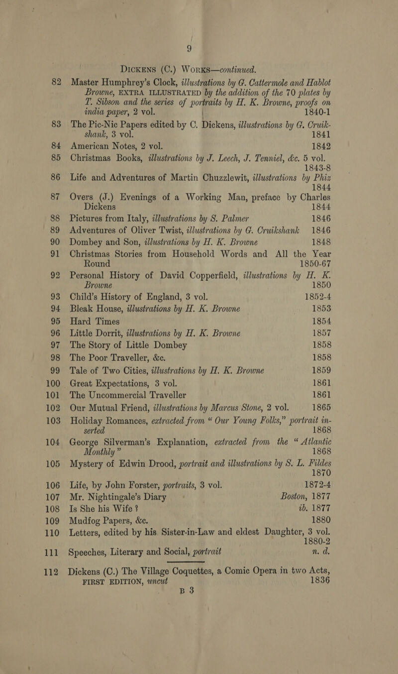 83 84 85 86 87 88 89 90 91 92 93 94 95 96 97 98 99 100 101 102 103 104 105 106 107 108 109 110 111 112 9 Dickens (C.) WorKks—continued. Browne, EXTRA ILLUSTRATED by the addition of the 70 plates by T. Sibson and the series of bow traits by H. K. Browne, proofs on india paper, 2 vol. 1840-1 The Pic-Nic Papers edited by C. Dickens, illustrations by G. Cruik- shank, 3 vol. 1841 American Notes, 2 vol. 1842 Christmas Books, dlustrations by J. Leech, J. Tenniel, &amp;c. 5 vol. 1843-8 Life and Adventures of Martin Chuzzlewit, illustrations by Phiz 1844 Overs (J.) Evenings of a Working Man, preface by Charles Dickens 1844 Pictures from Italy, dlustrations by S. Palmer 1846 Adventures of Oliver Twist, alustrations by G. Cruikshank 1846 Dombey and Son, illustrations by H. K. Browne 1848 Christmas Stories from Household Words and All the Year Round 1850-67 Personal History of David Copperfield, illustrations by H. K. Browne 1850 Child’s History of England, 3 vol. 1852-4 Bleak House, illustrations by H. K. Browne 1853 Hard Times 1854 Little Dorrit, illustrations by H. K. Browne 1857 The Story of Little Dombey 1858 The Poor Traveller, &amp;c. 1858 Tale of Two Cities, illustrations by H. K. Browne 1859 Great Expectations, 3 vol. 1861 The Uncommercial Traveller 1861 Our Mutual Friend, zlustrations by Marcus Stone, 2 vol. 1865 Holiday Romances, extracted from “ Our Young Folks,” portrait in- serted 1868 George Silverman’s Explanation, extracted from the “ Atlantic Monthly ” 1868 Mystery of Edwin Drood, portrait and illustrations by S. L. fe Life, by John Forster, portraits, 3 vol. 1872-4 Mr. Nightingale’s Diary Boston, 1877 Is She his Wife ? tb, 1877 Mudfog Papers, &amp;c. 1880 Letters, edited by his Sister-in-Law and eldest Ppvenlen 8 vol. -2 Speeches, Literary and Social, portract n. d. Dickens (C.) The Village Coquettes, a Comic Opera in two Acts, FIRST EDITION, wncut 1836 ro