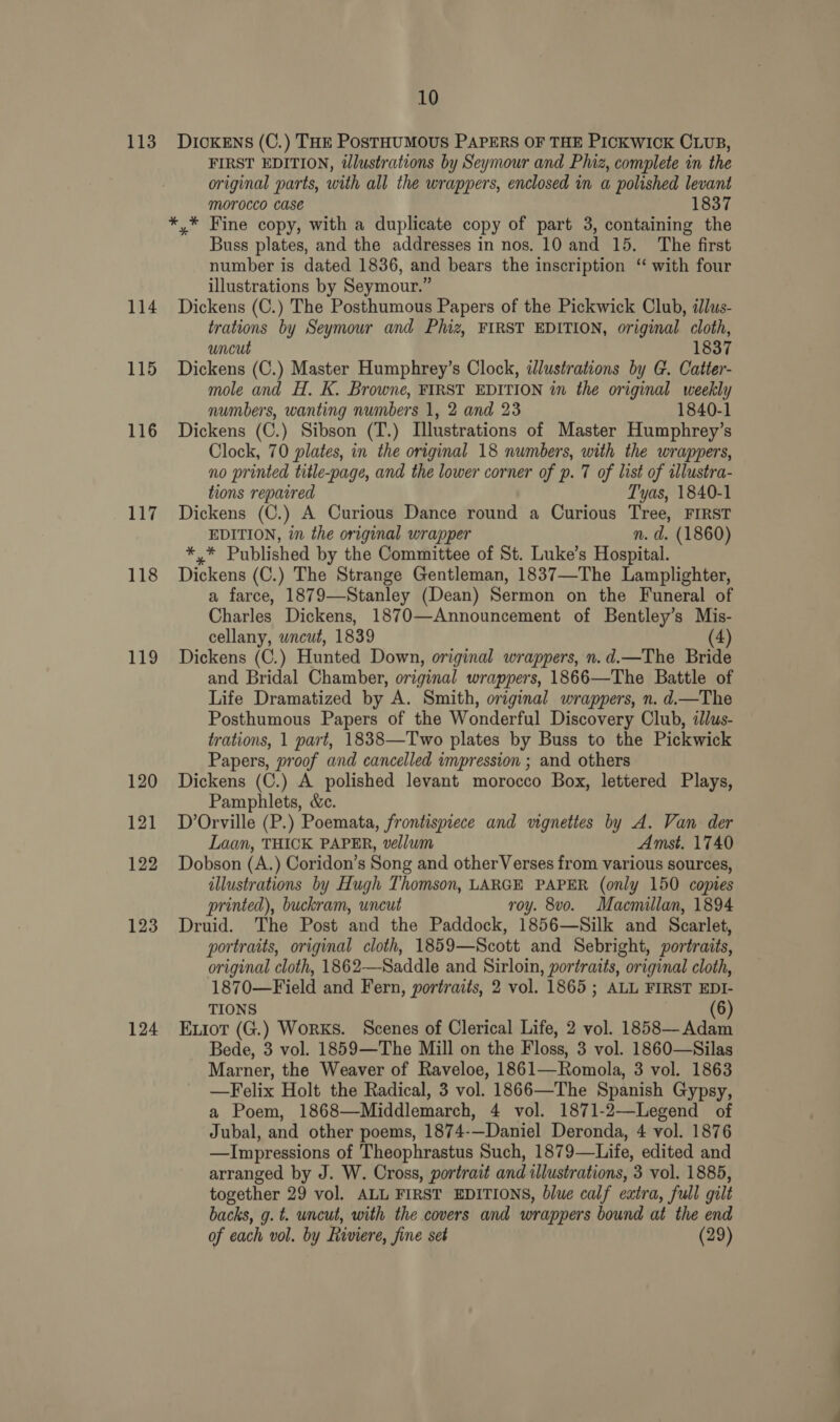 113 Dickens (C.) THE PosTHUMOUS PAPERS OF THE PICKWICK CLUB, FIRST EDITION, tlustrations by Seymour and Piz, complete in the original parts, with all the wrappers, enclosed in a polished levant MOYOCCO CASE 1837 *,* Fine copy, with a duplicate copy of part 3, containing the Buss plates, and the addresses in nos. 10 and 15. The first number is dated 1836, and bears the inscription “ with four illustrations by Seymour.” 114 Dickens (C.) The Posthumous Papers of the Pickwick Club, illus- trations by Seymour and Phiz, FIRST EDITION, original cloth, uncut 1837 115 Dickens (C.) Master Humphrey’s Clock, illustrations by G. Catter- mole and H. K. Browne, FIRST EDITION in the original weekly numbers, wanting numbers 1, 2 and 23 1840-1 116 Dickens (C.) Sibson (T.) Illustrations of Master Humphrey’s Clock, 70 plates, in the original 18 numbers, with the wrappers, no printed title-page, and the lower corner of p. 7 of list of tllustra- tions repaired Tyas, 1840-1 117 Dickens (C.) A Curious Dance round a Curious Tree, FIRST EDITION, in the original wrapper n. d. (1860) fe Published by the Committee of St. Luke’s Hospital. 118 Dickens (C.) The Strange Gentleman, 1837—The Lamplighter, a farce, 1879—Stanley (Dean) Sermon on the Funeral of Charles Dickens, 1870—Announcement of Bentley’s Mis- cellany, wncut, 1839 (4) 119 Dickens (C.) Hunted Down, original wrappers, n.d.—The Bride and Bridal Chamber, original wrappers, 1866—The Battle of Life Dramatized by A. Smith, original wrappers, n. d.—The Posthumous Papers of the Wonderful Discovery Club, illus- trations, 1 part, 18838—Two plates by Buss to the Pickwick Papers, proof and cancelled impression ; and others 120 Dickens (C.) A polished levant morocco Box, lettered Plays, Pamphlets, &amp;c. 121 D Orville (P.) Poemata, frontispiece and vignettes by A. Van der Laan, THICK PAPER, vellum Amst. 1740 122 Dobson (A.) Coridon’s Song and otherVerses from various sources, illustrations by Hugh Thomson, LARGE PAPER (only 150 copies printed), buckram, uncut roy. 8vo. Macmillan, 1894 123 Druid. The Post and the Paddock, 1856—Silk and Scarlet, portraits, original cloth, 1859—Scott and Sebright, portraits, original cloth, 1862—-Saddle and Sirloin, portraits, original cloth, 1870—Field and Fern, portraits, 2 vol. 1865 ; ALL FIRST EDI- TIONS (6) 124 Exiort (G.) Works. Scenes of Clerical Life, 2 vol. 1858— Adam Bede, 3 vol. 1859—The Mill on the Floss, 3 vol. 1860—Silas Marner, the Weaver of Raveloe, 1861— Romola, 3 vol. 1863 —Felix Holt the Radical, 3 vol. 1866—The Spanish Gypsy, a Poem, 1868—Middlemarch, 4 vol. 1871-2—Legend of Jubal, and other poems, 1874-—Daniel Deronda, 4 vol. 1876 —Impressions of Theophrastus Such, 1879—Life, edited and arranged by J. W. Cross, portrait and illustrations, 3 vol. 1885, together 29 vol. ALL FIRST EDITIONS, blue calf extra, full gilt backs, g. t. uncut, with the covers and wrappers bound at the end of each vol. by Riviere, fine set (29)