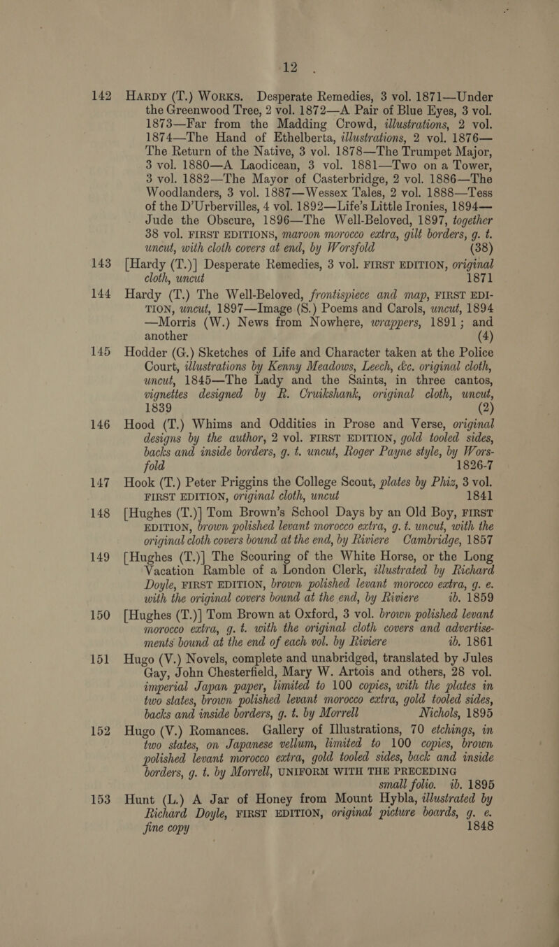 143 144 145 146 147 148 149 150 151 152 153 12 Harpy (T.) Works. Desperate Remedies, 3 vol. 1871—Under the Greenwood Tree, 2 vol. 1872—A Pair of Blue Eyes, 3 vol. 1873—Far from the Madding Crowd, illustrations, 2 vol. 1874—The Hand of Ethelberta, illustrations, 2 vol. 1876— The Return of the Native, 3 vol. 1878—The Trumpet Major, 3 vol. 1880—A Laodicean, 3 vol. 1881—Two on a Tower, 3 vol. 1882—The Mayor of Casterbridge, 2 vol. 1886—The Woodlanders, 3 vol. 1887—Wessex Tales, 2 vol. 1888—Tess of the D’Urbervilles, 4 vol. 1892—Life’s Little Ironies, 1894— Jude the Obscure, 1896—The Well-Beloved, 1897, together 38 vol. FIRST EDITIONS, maroon morocco extra, gilt borders, g. t. uncut, with cloth covers at end, by Worsfold (38 [Hardy (T.)] Desperate Remedies, 3 vol. FIRST EDITION, original cloth, uncut 1871 Hardy (T.) The Well-Beloved, frontispiece and map, FIRST EDI- TION, uncut, 1897—Image (S.) Poems and Carols, wncut, 1894 —Morris (W.) News from Nowhere, wrappers, 1891; and another (4) Hodder (G.) Sketches of Life and Character taken at the Police Court, twlustrations by Kenny Meadows, Leech, &amp;c. original cloth, uncut, 1845—The Lady and the Saints, in three cantos, vignettes designed by kh. Cruikshank, original cloth, uncut, 1839 (2 Hood (T.) Whims and Oddities in Prose and Verse, original designs by the author, 2 vol. FIRST EDITION, gold tooled sides, backs and inside borders, g. t. uncut, Roger Payne style, by Wors- fold 1826-7 Hook (T.) Peter Priggins the College Scout, plates by Phiz, 3 vol. FIRST EDITION, original cloth, uncut 1841 [Hughes (T.)] Tom Brown’s School Days by an Old Boy, First EDITION, brown polished levant morocco extra, g.t. uncut, with the original cloth covers bound at the end, by Riviere Cambridge, 1857 (Hughes (T.)] The Scouring of the White Horse, or the Long Vacation Ramble of a London Clerk, illustrated by Richard Doyle, FIRST EDITION, brown polished levant morocco extra, g. é. with the original covers bound at the end, by Riviere vb. 1859 [Hughes (T.)] Tom Brown at Oxford, 3 vol. brown polished levant morocco extra, g.t. with the original cloth covers and advertise- ments bound at the end of each vol. by Riviere ib, 1861 Hugo (V.) Novels, complete and unabridged, translated by Jules Gay, John Chesterfield, Mary W. Artois and others, 28 vol. imperial Japan paper, limited to 100 copies, with the plates in two states, brown polished levant morocco extra, gold tooled sides, backs and inside borders, g. t. by Morrell Nichols, 1895 Hugo (V.) Romances. Gallery of Illustrations, 70 etchings, in two states, on Japanese vellum, limited to 100 copies, brown polished levant morocco extra, gold tooled sides, back and inside borders, g. t. by Morrell, UNIFORM WITH THE PRECEDING small folio. ib. 1895 Hunt (L.) A Jar of Honey from Mount Hybla, illustrated by Richard Doyle, FIRST EDITION, original picture boards, Om ve 1 jine copy