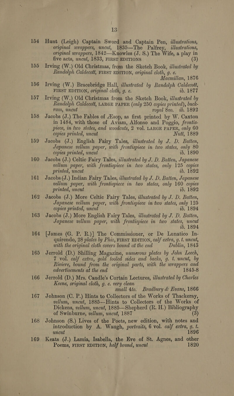 154 155 156 157 158 159 160 163 164 165 166 167 168 169 13 Hunt (Leigh) Captain Sword and Captain Pen, illustrations, ‘original wrappers, uncut, 1835—The Palfrey, illustr ations, original wrappers, 1842—Knowles (J. 8.) The Wife, a play in five acts, uncut, 1833, FIRST EDITIONS (3) Irving (W.) Old Christmas, from the Sketch Book, illustrated by Randolph Caldecott, FIRST EDITION, original cloth, g. e. Macmillan, 1876 Irving (W.) Bracebridge Hall, dlustrated by Randolph Caldecott, FIRST EDITION, original cloth, g. @ ib. 1877 Irving (W.) Old Christmas from the Sketch Book, illustrated by Randolph Caldecott, LARGE PAPER (only 250 copies printed), buck- ram, uncut royal 8vo. 1b. 1892 Jacobs (J.) The Fables of AXsop, as first printed by W. Caxton in 1484, with those of Aviam, Alfonso and Poggio, frontis- piece, in two states, and woodcuts, 2 vol. LARGE PAPER, only 60 copies printed, uncut Nutt, 1889 Jacobs (J.) English Fairy Tales, ilustrated by J. D. Batten, Japanese vellum paper, with frontispiece in two states, only 80 copies printed, wncut ib. 1890 Jacobs (J.) Celtic Fairy Tales, cJlustrated by J. D. Batten, Japanese vellum paper, with frontispiece in two states, only 125 copies printed, uncut 1b. 1892 Jacobs (J.) Indian Fairy Tales, illustrated by J. D. Batten, Japanese vellum paper, with frontispiece in two states, only 160 copies printed, uncut ib, 1892 Jacobs (J.) More Celtic Fairy Tales, dJlustrated by J. D. Batten, Japanese vellum paper, with frontispiece in two states, only 125 copies printed, uncut ib, 1894 Jacobs (J.) More English Fairy Tales, dlustrated by J. D. Batten, Japanese vellum paper, with frontispiece in two states, uncut ib. 1894 [James (G. P. R.)] The Commissioner, or De Lunatico In- quirendo, 28 plates by Phiz, FIRST EDITION, calf extra, g. t. uncut, with the original cloth covers bound at the end Dublin, 1848 Jerrold (D.) Shilling Magazine, numerous plates by John Leech, 7 vol. calf eatra, gold tooled sides and backs, g. t. uncut, by Liwviere, bound from the original parts, with the wrappers ‘and advertisements at the end 1845-8 Jerrold (D.) Mrs. Caudle’s Curtain Lectures, illustrated by Charles Keene, original cloth, g. e. very clean small 4to. Bradbury &amp; Evans, 1866 Johnson (C, P.) Hints to Collectors of the Works of Thackeray, vellum, uncut, 1885—Hints to Collectors of the Works of Dickens, vellum, uncut, 1885—Shepherd (R. H.) Bibliography of Swinburne, vellum, uncut, 1887 (3) Johnson (S.) Lives of the Poets, new edition, with notes and introduction by A. Waugh, portraits, 6 vol. calf extra, g. t. uncut 1896 Keats (J.) Lamia, Isabella, the Eve of St. Agnes, and other Poems, FIRST EDITION, half bound, uncut 1820