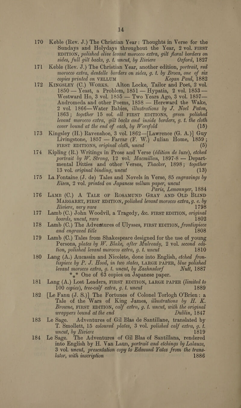 170 171 172 173 174 175 176 177 178 179 180 181 182 183 184 14 Keble (Rev. J.) The Christian Year: Thoughts in Verse for the Sundays and Holydays throughout the Year, 2 vol. FIRST EDITION, polished olive levant morocco extra, gilt floral borders on sides, full gilt backs, g. t. uncut, by Riviere Oxford, 1827 Keble (Rev. J.) The Christian Year, another edition, portrait, red morocco extra, dentelle borders on sides, g. t. by Broca, one of six copies printed on VELLUM Kegan Paul, 1882 KinGsLEY (C.) Works. Alton Locke, Tailor and Poet, 2 vol. 1850 — Yeast, a Problem, 1851 — Hypatia, 2 vol. 1853 — Westward Ho, 3 vol. 1855 — Two Years Ago, 3 vol. 1857— Andromeda and other Poems, 1858 — Hereward the Wake, 2 vol. 1866—Water Babies, illustrations by J. Noel Paton, 1863; together 15 vol. all FIRST EDITIONS, green polished levant morocco extra, gilt backs and inside borders, g. t. the cloth cover bound at the end of each, by Worsfold (15) Kingsley (H.) Ravenshoe, 3 vol. 1862—[Lawrence (G. A.)] Guy Livingstone, 1857 — Farrar (F. W.) Julian Home, 1859 ; FIRST EDITIONS, original cloth, uncut (5) Kipling (R.) Writings in Prose and Verse (édition de luxe), etched portrait by W. Strong, 12 vol. Macmillan, 1897-8 — Depart- mental Ditties and other Verses, Thacker, 1898; together 13 vol. original binding, uncut (13) La.Fontaine (J. de) Tales and Novels in Verse, 85 engravings by Eisen, 2 vol. printed on Japanese vellum paper, uncut Paris, Lemonnyer, 1884 Lams (C.) A TALE OF ROSAMUND GRAY AND OLD BLIND MARGARET, FIRST EDITION, polished levant morocco extra, g. e. by Liwwiere, very rare 1798 Lamb (C.) John Woodvil, a Tragedy, &amp;c. FIRST EDITION, original boards, uncut, rare 1802 Lamb (C.) The Adventures of Ulysses, FIRST EDITION, frontispiece and engraved title 1808 Lamb (C.) Tales from Shakespeare designed for the use of young Persons, plates by W. Blake, after Mulready, 2 vol. second edt- tion, polished levant morocco extra, g. t. uncut 1810 Lang (A.) Aucassin and Nicolete, done into English, etched fron- tisprece by P. J. Hood, in two states, LARGE PAPER, blue polished levant morocco extra, g. t. uncut, by Zaehnsdorf Nutt, 1887 *,* One of 63 copies on Japanese paper. Lang (A.) Lost Leaders, FIRST EDITION, LARGE PAPER (limited to 100 copies), tree-calf extra, g. t. uncut | 1889 [Le Fanu (J. S.)] The Fortunes of Colonel Torlogh O’Brien: a Tale of the Wars of King James, dllustrations by H. K. Browne, FIRST EDITION, calf extra, g. t. uncut, with the original wrappers bound at the end Dublin, 1847 Le Sage. Adventures of Gil Blas de Santillane, translated by T. Smollett, 15 colowred plates, 3 vol. polished calf extra, g. t. uncut, by Riviere 1819 Le Sage. The Adventures of Gil Blas of Santillana, rendered into English by H. Van Laun, portrait and etchings by Lalauze, 3 vol. uncut, presentation copy to Edmund Yates from the trans- lator, with inscription 1886