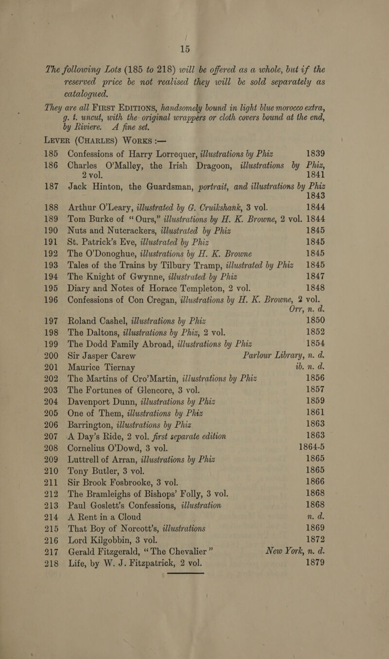 The following Lots (185 to 218) will be offered as a whole, but if the reserved price be not realised they will be sold separately as catalogued. They are all First Epitions, handsomely bound in light blue morocco eatra, g. t. uncut, with the: original wrappers or cloth covers bound at the end, by fiviere. A fine set. LEVER (CHARLES) WORKS :— 185 Confessions of Harry Lorrequer, illustrations by Phiz 1839 186 Charles O’Malley, the Irish Dragoon, illustrations by Pluz, 2 vol. 1841 187 Jack Hinton, the Guardsman, portrait, and illustrations by ere 188 Arthur O'Leary, illustrated by G. Cruikshank, 3 vol. 1844 189 Tom Burke of “Ours,” dlustrations by H. K. Browne, 2 vol. 1844 190 Nuts and Nutcrackers, illustrated by Phiz 1845 191 St. Patrick’s Eve, ilustrated by Phiz 1845 192 The O'Donoghue, iJlustrations by H. K. Browne 1845 193 Tales of the Trains by Tilbury Tramp, dJlustrated by Phiz 1845 194 The Knight of Gwynne, dJlustrated by Phiz 1847 195 Diary and Notes of Horace Templeton, 2 vol. 1848 196 Confessions of Con Cregan, illustrations by H. K. Here 2 vol rr, n. a. 197 - Roland Cashel, illustrations by Phiz 1850 198 The Daltons, dJlustrations by Phiz, 2 vol. 1852 199 The Dodd Family Abroad, ilustrations by Phiz 1854 200 Sir Jasper Carew Parlour Library, n. d. 201 Maurice Tiernay ib. n. d. 202 The Martins of Cro’Martin, illustrations by Phiz 1856 203 The Fortunes of Glencore, 3 vol. 1857 204 Davenport Dunn, illustrations by Phiz 1859 205 One of Them, wlustrations by Phiz 1861 206 Barrington, illustrations by Phiz 1863 207 A Day’s Ride, 2 vol. first separate edition 1863 208 Cornelius O’Dowd, 3 vol. 1864-5 209 Luttrell of Arran, illustrations by Phiz 1865 210 Tony Butler, 3 vol. 1865 211 Sir Brook Fosbrooke, 3 vol. 1866 212 The Bramleighs of Bishops’ Folly, 3 vol. 1868 213 Paul Goslett’s Confessions, illustration 1868 214 A Rent in a Cloud n. d. 215 That Boy of Norcott’s, dlustrations 1869 216 Lord Kilgobbin, 3 vol. 1872 217 Gerald Fitzgerald, “The Chevalier ” New York, n. d. 218 Life, by W. J. Fitzpatrick, 2 vol. 1879