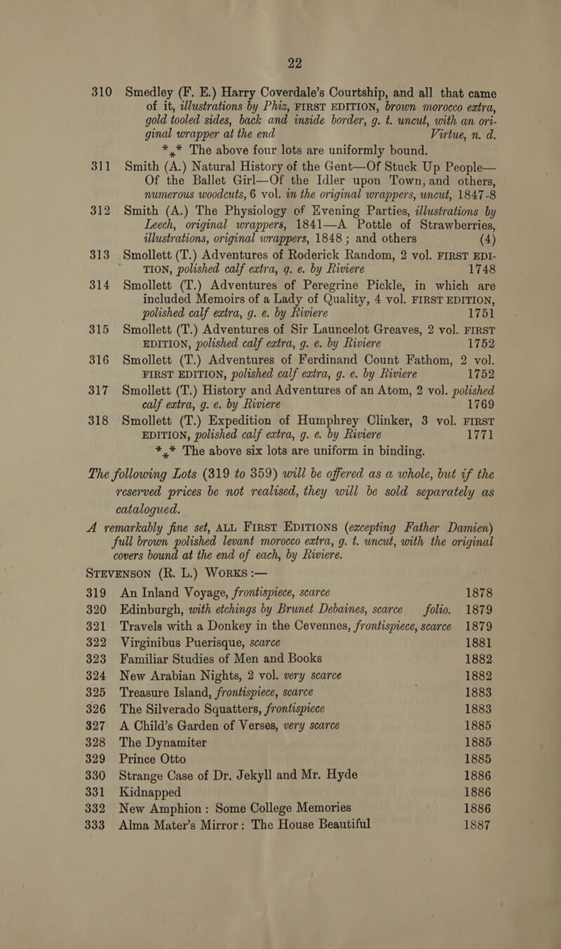 310 Smedley (F. E.) Harry Coverdale’s Courtship, and all that came of it, wWlustrations by Phiz, FIRST EDITION, brown morocco eatra, gold tooled sides, back and inside border, g. t. uncut, with an ori- ginal wrapper at the end Virtue, n. d. *,* The above four lots are uniformly bound. 311 Smith (A.) Natural History of the Gent—Of Stuck Up People— Of the Ballet Girl—Of the Idler upon Town, and others, numerous woodcuts, 6 vol. in the original wrappers, uncut, 1847-8 312 Smith (A.) The Physiology of Evening Parties, illustrations by Leech, original wrappers, 1841—A Pottle of Strawberries, illustrations, original wrappers, 1848 ; and others (4) 313 Smollett (T.) Adventures of Roderick Random, 2 vol. FIRST EDI- TION, polished calf extra, g. ¢. by Riviere 1748 314 Smollett (T.) Adventures of Peregrine Pickle, in which are included Memoirs of a Lady of Quality, 4 vol. FIRST EDITION, polished calf extra, g. e. by Riviere 1751 315 Smollett (T.) Adventures of Sir Launcelot Greaves, 2 vol. FIRST EDITION, polished calf extra, g. ¢. by Riviere 1752 316 Smollett (T.) Adventures of Ferdinand Count Fathom, 2 vol. FIRST EDITION, polished calf extra, g. e. by Riviere 1752 317 Smollett (T.) History and Adventures of an Atom, 2 vol. polished calf extra, g. e. by Riviere 1769 318 Smollett (T.) Expedition of Humphrey Clinker, 3 vol. First EDITION, polished calf extra, g. e. by Riviere 1771 *,* The above six lots are uniform in binding. The following Lots (319 to 359) will be offered as a whole, but if the reserved prices be not realised, they will be sold separately as catalogued. A remarkably fine set, ALL First EDITIONS (excepting Father Damien) full brown polished levant morocco extra, g. t. uncut, with the original covers bound at the end of each, by Riviere. STEVENSON (R. L.) WorKS :— 319 An Inland Voyage, frontispiece, scarce 1878 320 Edinburgh, with etchings by Brunet Debaines, scarce folio. 1879 321 Travels with a Donkey in the Cevennes, frontispiece, scarce 1879 322 Virginibus Puerisque, scarce 1881 323 Familiar Studies of Men and Books 1882 324 New Arabian Nights, 2 vol. very scarce 1882 325 Treasure Island, frontispiece, scarce 1883 326 The Silverado Squatters, frontispiece 1883 327 A Child’s Garden of Verses, very scarce 1885 328 The Dynamiter 1885 329 Prince Otto 1885 330 Strange Case of Dr. Jekyll and Mr. Hyde 1886 331 Kidnapped 1886 332 New Amphion: Some College Memories 1886 333 Alma Mater’s Mirror: The House Beautiful 1887