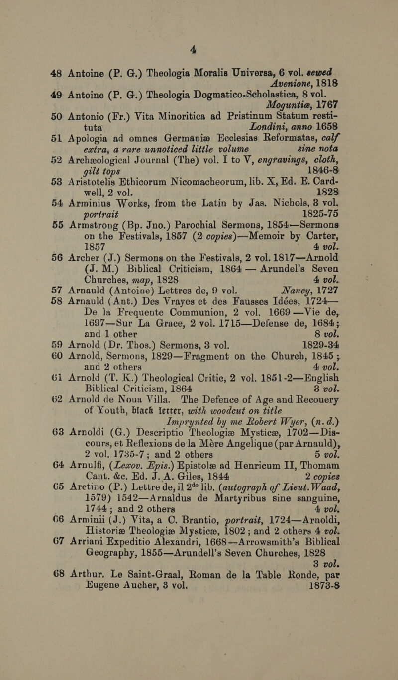 48 Antoine (P. G.) Theologia Moralis Universa, 6 vol. sewed Avenione, 1818 49 Antoine (P. G.) Theologia Dogmatico-Scholastica, 8 vol. Moguntiea, 1767 50 Antonio (Fr.) Vita Minoritica ad Pristinum Statum resti- tuta Londini, anno 1658 51 Apologia ad omnes Germaviw Ecclesias Reformatas, calf extra, a rare unnoticed little volume sine nota 52 Archeological Journal (The) vol. I to V, engravings, cloth, gilt tops 1846-8 53 Aristotelis Ethicorum Nicomacheorum, lib. X, Ed. E. Card- well, 2 vol. 1828 54 Arminius Works, from the Latin by Jas. Nichols, 3 vol. portrait 1825-75 55 Armstrong (Bp. Juno.) Parochial Sermons, 1854—Sermons on the Festivals, 1857 (2 copies)—Memoir by Carter, 1857 4 vol. 56 Archer (J.) Sermons on the Festivals, 2 vol. 1817—Arnold (J. M.) Biblical Criticism, 1864 — Arundel’s Seven Churches, map, 1828 4 vol. 57 Arnauld (Antoine) Lettres de, 9 vol. Naney, 1727 58 Arnauld (Ant.) Des Vrayes et des Fausses Idées, 1724— De la Frequente Communion, 2 vol. 1669 —Vie de,. 1697—Sur La Grace, 2 vol. 1715—Defense de, 1684; and 1 other 8 vol. 59 Arnold (Dr. Thos.) Sermons, 3 vol. 1829-34 60 Arnold, Sermons, 1829—Fragment on the Church, 1846 ;. and 2 others 4 vol. G1 Arnold (T. K.) Theological Critic, 2 vol. 1851-2—English Biblical Criticism, 1864 3 vol. 62 Arnold de Noua Villa. The Defence of Age and Recouery of Youth, black letter, with woodcut on title Imprynted by me Robert Wyer, (n.d.) 63 Arnoldi (G.) Descriptio Theologie Mystice, 1702—Dis- cours, et Reflexions de la Mére Angelique (par Arnauld), 2 vol. 1735-7; and 2 others 5 vol. 64 Arnulfi, (Levov. Epis.) Epistole ad Henricum II, Thomam Cant. &amp;c, Ed. J. A. Giles, 1844 2 copies G5 Aretino (P.) Lettre de, il 2 lib. (autograph of Lieut. Waad, 1579) 1542—Arnaldus de Martyribus sine sanguine, 1744; and 2 others 4 vol. 66 Arminii (J.) Vita, a OC. Brantio, portrait, 1724—Arnoldi, Historie Theologis Mystice, 1802; and 2 others 4 vol. 67 Arriani Expeditio Alexandri, 1668—Arrowsmith’s Biblical Geography, 1855—Arundell’s Seven Churches, 1828 3 vol. 68 Artbur. Le Saint-Graal, Roman de la Table Ronde, par Eugene Aucher, 8 vol. 1873-8