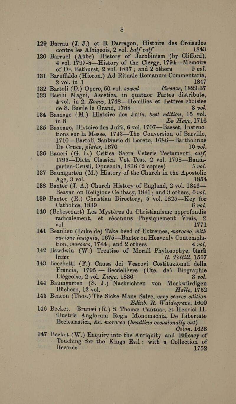 129 Barrau (J. J.) et B. Darragon, Histoire des Croisades contre les Albigeois, 2 vol. half calf 1843 180 Barruel (Abbe) History of Jacobinism (by Clifford), 4 vol. 1797-8—History of the Clergy, 1794—-Memoirs of Dr. Bathurst, 2 vol. 1837; and 2 others 9 vol. 131 Baruffaldo (Hieron.) Ad Rituale Romanum Commentaria, 2 vol. in 1 1847 182 Bartoli (D.) Opere, 50 vol. sewed Firenze, 1829-37 133 Basilii Magni, Ascetica, in quatuor Partes distributa, 4 vol. in 2, Rome, 1748—Homilies et Lettres choisies de S. Basile le Grand, 1788 3 vol. 184 Basnage (M.) Histoire des Juifs, best edition, 15 vol. in 8 La Haye, 1716 135 Basnage, Histoire des Juifs, 6 vol. 1707—Basset, Instruc- tions sur la Messe, 1743—-The Conversion of Barville, 1710—Bartoli, Santvario di Loreto, 1686—Bartholinus De Cruce, plates, 1670 10 vol. 136 Baueri (G. L.) Critica Sacra Veteris Testamenti, calf, 1795—Dicta Classica Vet. Test. 2 vol. 1798—Baum- garten-Crusii, Opuscula, 1836 (2 copies) 5 vol. 137 Baumgarten (M.) History of the Church in the Apostolic Age, 3 vol. 1854 138 Baxter (J. A.) Church History of England, 2 vol. 1846— Beavan on Religious Celibacy, 1841 ; and 3 others, 6 vol. 139 Baxter (R.) Christian Directory, 5 vol. 1825—Key for Catholics, 1839 6 vol. 140 (Bebescourt) Les Mysteres du Christianisme approfondis radicalement, et réconnus Physiquement Vrais, 2 vol. 1771 141 Beaulieu (Luke de) Take heed of Extremes, morocco, with curious insignia, 1675—Baxter on Heavenly Contempla- tion, morocco, 1744; and 2 others 4 vol. 142 Bawdwin (W.) Treatise of Morall Phylosophye, biack letter R. Tottill, 1567 143 Becchetti (F.) Causa dei Vescovi Costituzionali della Francia, 1795 — Becdeliévre (Ote. de) Biographie Liégeoise, 2 vol. Liege, 1886 3 vol. 144 Baumgarten (S. J.) Nachrichten von Merkwiirdigen Buchern, 12 vol. Halle, 1752 145 Beacon (Thos.) The Sicke Mans Salve, very scarce edition Edinb. R. Waldegrave, 1600 146 Becket. Brunei (R.) 8S. Thoma Cantuar. et Henrici II. illustris Anglorum Regis Monomachia, De Libertate Kcclesiastica, &amp;c. morocco (headline occasionally cut) Colon. 1626 147 Becket (W.) Enquiry into the Antiquity and Efficacy of Touching for the Kings Evil: with a Collection of Records 1752