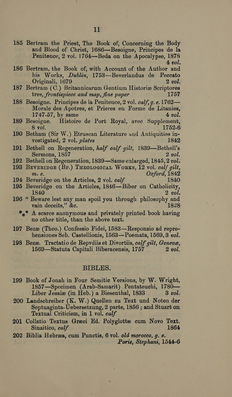 185 Bertram the Priest, The Book of, Concerning the Body and Blood of Christ, 1686—Besoigne, Principes de la Penitence, 2 vol. 1764—Beda on the Apocalypse, 1878 4 vol. 186 Bertram, the Book of, with Account of the Author and his Works, Dublin, 1753—Beverlandus de Peccato Originali, 1679 2 vol. 187 Bertram (C.) Britannicarum Gentium Historie Scriptores tres, frontispiece and map, fine paper 1757 188 Besoigne. Principes de la Penitence, 2 vol. calf, g. e. 1762— Morale des Apotres, et Prieres en Forme de Litanies, 1747-57, by same 4 vol. 189 Besoigne. Histoire de Port Royal, avec Supplement, 8 vol. 1752-6 190 Betham (Sir W.) Etruscan Literature and Antiquities in- vestigated, 2 vol. plates 1842 191 Bethell on Regeneration, half calf gilt, 1839—Bethell’s Sermons, 1857 2 vol. 192 Bethell on Regeneration, 1839—Same enlarged, 1845, 2 vol. 193 Brveripan (Be.) THzoLoaican Works, 12 vol. cal/ gilt, Mm. e. Oxford, 1842 194 Beveridge on the Articles, 2 vol. calf 1840 195 Beveridge on the Articles, 1846—Biber on Catholicity, 1840 2 vol. 196 “ Beware lest any man spoil you through philosophy and vain deceits,” &amp;c. 1828 *, A scarce anonymous and privately printed book having no other title, than the above text. 197 Bezw (Theo.) Confessio Fidei, 1583—Responsio ad repre- hensiones Seb. Castellionis, 1563—Poemata, 1569, 3 vol. 198 Bezzx. Tractatio de Repvdiis et Divortiis, calf gilt, Geneve, 1569—Statuta Capitali Biberacensis, 1757 2 vol. BIBLES. 199 Book of Jonah in Four Semitic Versions, by W. Wright, 1857—Specimen (Arab-Samarit) Pentateuchi, 1780— Liber Jesaiw (in Heb.) a Biesenthal, 1833 3 vol. 200 Landschreiber (K. W.) Quellen zu Text und Noten der Septuaginta- Uebersetzung, 2 parts, 1856 ; and Stuart on Textual Criticism, in 1 vol. calf 201 Collatio Textus Greci Ed. Polyglotte cum Novo Text. Sinaitico, calf 1864 202 Biblia Hebrwa, cum Punctis, 6 vol. old morocco, g. e. Paris, Stephani, 1544-6