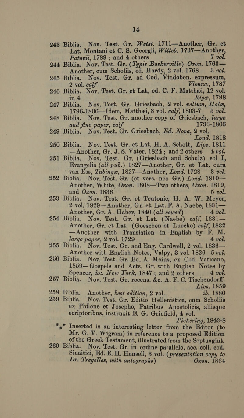 243 252 253 254 255 256 257 258 259 260 14 Biblia. Nov. Test. Gr. Wetst. 1711—Another, Gr. et Lat. Montani et C. 8. Georgii, Witteb. 1737—Another, Patavii, 1789 ; and 4 others 7 vol. Biblia. Nov. Test. Gr. (Zypis Baskerville) Oxon. 1763— Another, cum Scholiis, ed. Hardy, 2 vol. 1768 3 vol. Biblia. Nov. Test. Gr. ad Cod. Vindobon. expressum, 2 vol. calf Vienne, 1787 Biblia. Nov. Test. Gr. et Lat, ed. C. F. Matthei, 12 vol. in 4 Riga, 1788 Biblia. Nov. Test. Gr. Griesbach, 2 vol. vellum, Hale, 1796-1806—Idem, Matthei, 3 vol. calf, 1803-7 5 vol. Biblia. Nov. Test. Gr. another copy of Griesbach, large and fine paper, calf 1796-1806 Biblia. Nov. Test. Gr. Griesbach, Hd. Nova, 2 vol. Lond. 1818 Biblia. Nov. Test. Gr. et Lat. H. A. Schott, Zips. 1811 — Another, Gr. J.S. Vater, 1824; and2 others 4 vol. Biblia. Nov. Test. Gr. (Griesbach and Schulz) vol I, Evangelia (all pub.) 1827—Another, Gr. et Lat. cura van Kss, Zubinge, 1827—Another, Lond.1728 3 vol. Biblia. Nov. Test. Gr. (et vers. neo Gr.) Lond. 1810— Another, White, Oxon. 1808—Two others, Oxon. 1819, and Oxon. 1836 5 vol. Biblia. Nov. Test. Gr. et Teutonic, H. A. W. Meyer, 2 vol. 1829—Another, Gr. et. Lat. F. A. Naebe, 1831— Another, Gr. A. Haber, 1840 (all sewed) 4 vol. Biblia. Nov. Test. Gr. et Lat. (Naebe) calf, 1831— Another, Gr. et Lat. (Goeschen et Luecke) calf, 1832 —Another with Translation in English by F. M. large paper, 2 vol. 1729 4 vol. Biblia. Nov. Test. Gr. and Eng. Cardwell, 2 vol. 1836— Another with English Notes, Valpy, 3 vol. 1826 5 vol. Biblia. Noy. Test. Gr. Ed. A. Maius, ex Cod. Vaticano, 1859— Gospels and Acts, Gr. with English Notes by Spencer, &amp;c. New York, 1847 ; and 2 others 4 vol. Biblia. Nov. Test. Gr. recens. &amp;c. A. F. C. Tischendorff Lips. 1859 Biblia. Another, best edition, 2 vol. 7b. 1880 Biblia. Nov. Test. Gr. Editio Hellenistica, cum Scholiis ex Philone et Josepho, Patribus Apostolicis, aliisque Scriptoribus, instruxit E. G. Grinfield, 4 vol. Pickering, 1843-8 * Inserted is an interesting letter from the Editor (to Mr. G. V. Wigram) in reference toa proposed Edition of the Greek Testament, illustrated from the Septuagint. Biblia. Nov. Test. Gr. in ordine parallelo, ace. coll. cod. Sinaitici, Ed. E. H. Hansell, 3 vol. (presentation copy to Dr. Tregelles, with autographs) Oxon. 1864