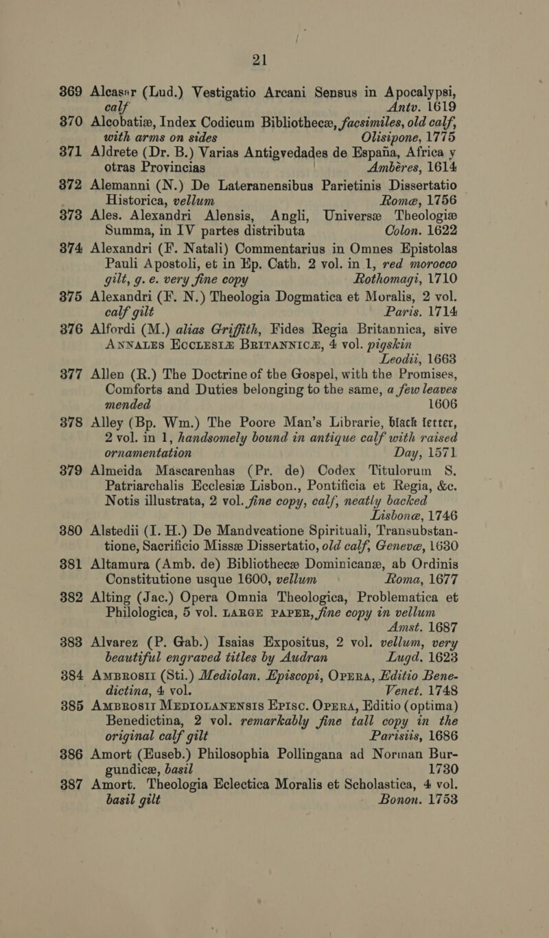 369 Alcasar (Lud.) Vestigatio Arcani Sensus in Apocalypsi, calf Antv. 1619 370 Sorc, Index Codicum Bibliothece, facsimiles, old calf, with arms on sides Olisipone, 1775 371 Aldrete (Dr. B.) Varias Antigvedades de Espana, Africa y otras Provincias Ambéres, 1614 872 Alemanni (N.) De Lateranensibus Parietinis Dissertatio — Historica, vellum Rome, 1756 373 Ales. Alexandri Alensis, Angli, Universe Theologize Summa, in IV partes distributa Colon. 1622 374 Alexandri (F. Natali) Commentarius in Omnes Epistolas Pauli Apostoli, et in Ep. Cath, 2 vol. in 1, red morocco gilt, g. e. very fine copy Rothomagi, 1710 375 Alexandri (F. N.) Theologia Dogmatica et Moralis, 2 vol. calf gilt Paris. 1714 376 Alfordi (M.) alias Griffith, Fides Regia Britannica, sive ANNALES Eociis1# BRiraNnica, 4 vol. pigskin Leodii, 1663 377 Allen (R.) The Doctrine of the Gospei, with the Promises, Comforts and Duties belonging to the same, a few leaves mended 1606 378 Alley (Bp. Wm.) The Poore Man’s Librarie, black fetter, 2 vol. in 1, handsomely bound in antique calf with raised ornamentation Day, 1571 379 Almeida Mascarenhas (Pr. de) Codex Titulorum S., Patriarchalis Ecclesia Lisbon., Pontificia et Regia, &amp;c. Notis illustrata, 2 vol. fine copy, calf, neatly backed Lisbone, 1746 380 Alstedii (I. H.) De Mandveatione Spirituali, Transubstan- tione, Sacrificio Misse Dissertatio, old calf, Geneve, 1630 381 Altamura (Amb. de) Bibliothece Dominicane, ab Ordinis Constitutione usque 1600, vellum Roma, 1677 382 Alting (Jac.) Opera Omnia Theologica, Problematica et Philologica, 5 vol. LARGE PAPER, fine copy in vellum Amst. 1687 383 Alvarez (P. Gab.) Isaias Expositus, 2 vol. vellum, very beautiful engraved titles by Audran Lugd, 1623 384 Amprosti (Sti.) Mediolan. Episcopi, Opnra, Hditio Bene- ' dictina, 4 vol. Venet. 1748 385 AmpBzrosit Mepionanensis Erisc. Oppra, Kditio (optima) Benedictina, 2 vol. remarkably fine tall copy in the original calf gilt Parisiis, 1686 386 Amort (Euseb.) Philosophia Pollingana ad Norman Bur- gundice, basil 1730 387 Amort. Theologia Eclectica Moralis et Scholastica, 4 vol. basil gilt - Bonon. 1753