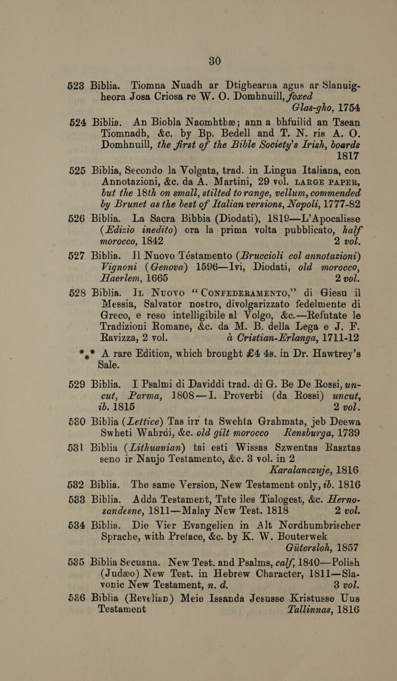 523 Biblia. Tiomna Nuadh ar Dtighearna agus ar Slanuig- heora Josa Criosa re W. O. Domhnuill, foxed Glas-gho, 1754 524 Biblia. An Biobla Naomhtbe; anna bhfuilid an Tsean Tiomnadh, &amp;c. by Bp. Bedell and T. N. ris A. O. Domhnuill, the first of the Bible Society's Irish, boards 1817 525 Biblia, Secondo la Volgata, trad. in Lingua Italiana, con Annotazioni, &amp;c. da A. Martini, 29 vol. LARGE PAPER, but the 18th on small, stilted to range, vellum, commended by Brunet as the best of Italian versions, Napoli, 1777-82 526 Biblia. La Sacra Bibbia (Diodati), 1819—L’Apocalisse (Edizio inedito) ora la prima volta pubblicato, half morocco, 1842 2 vol. 527 Biblia. Il Nuovo Téstamento (Bruccioli col annotaziont) Vignont (Genova) 1596—Ivi, Diodati, old morocco, Haerlem, 1665 2 vol. 528 Biblia. In Nuovo *‘CoNFEDERAMENTO,” di Giesu il Messia, Salvator nostro, divolgarizzato fedelmente di Greco, e reso intelligibile al Volgo, &amp;c.—Refutate le Tradizioni Romane, &amp;c. da M. B. della Lega e J. F. Ravizza, 2 vol. a Cristian-Erlanga, 1711-12 *,* A rare Edition, which brought £4 4s. in Dr. Hawtrey’s Sale. 529 Biblia. I Psalmi di Daviddi trad. di G. Be De Rossi, wn- cut, Parma, 1808—I. Proverbi (da Rossi) wuneut, ib. 1815 2 vol. 580 Biblia (Zettice) Tas irr ta Swehta Grahmata, jeb Deewa Swheti Wabrdi, &amp;c. old gilt morocco Rensburga, 1739 531 Biblia (Lithuanian) tai esti Wissas Szwentas Rasztas seno ir Naujo Testamento, &amp;c. 3 vol. in 2 Karalanczwe, 1816 582 Biblia. The same Version, New Testament only, 7b. 1816 583 Biblia. Adda Testament, Tate iles Tialogest, &amp;c. Herno- sandesne, 1811—Malay New Test. 1818 2 vol. 534 Biblia. Die Vier Evangelien in Alt Nordhumbrischer Sprache, with Preface, &amp;c. by K. W. Bouterwek | Gitersloh, 1857 585 Biblia Secuana. New Test. and Psalms, calf; 1840— Polish (Judzo) New Test. in Hebrew Character, 1811—Sla- vonic New Testament, n. d. 3 vol. 586 Biblia (Revelian) Meie Issanda Jesusse Kristusse Uus Testament Tallinnas, 1816