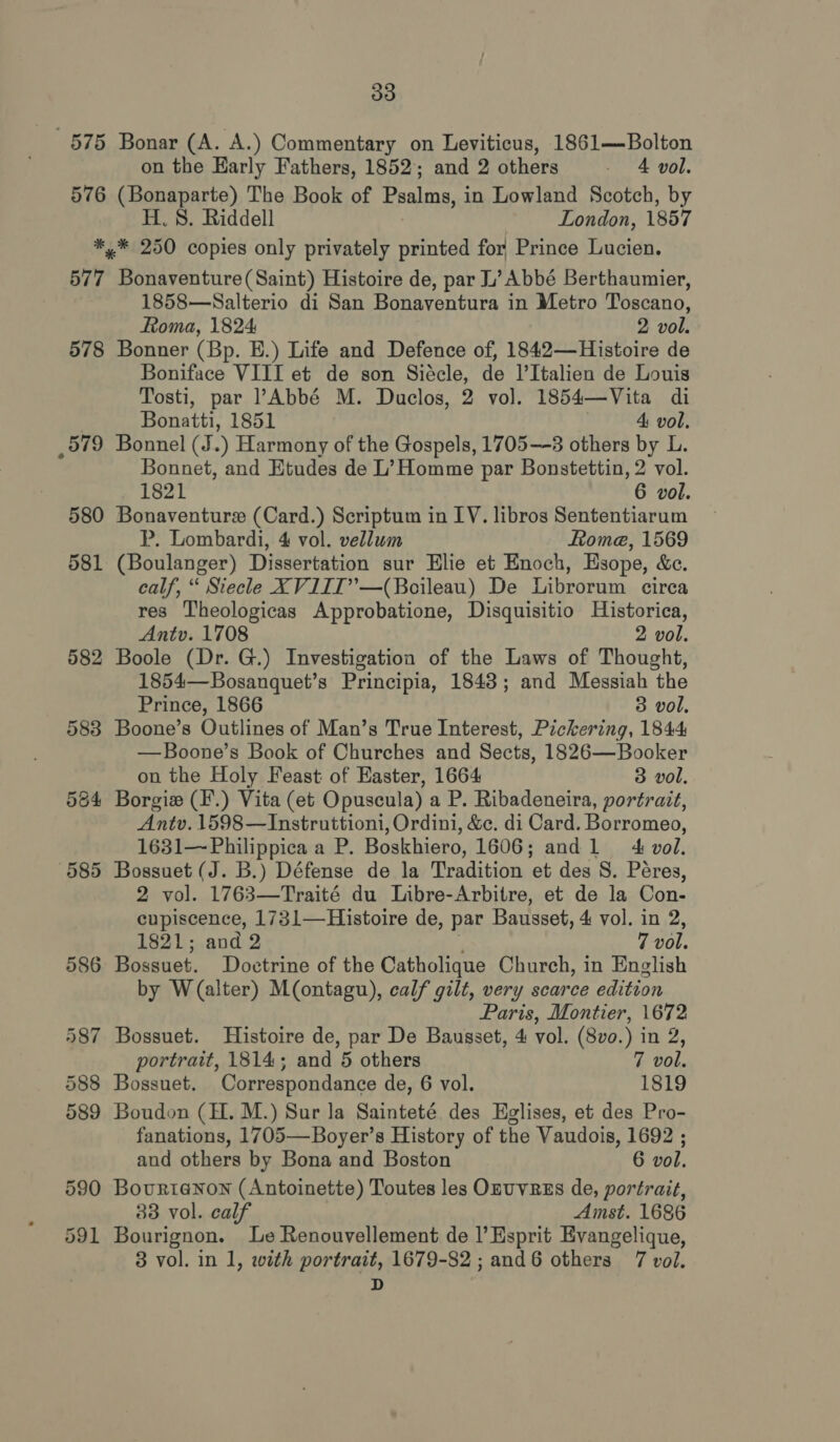 on the Early Fathers, 1852; and 2 others - 4 vol. 576 (Bonaparte) The Book of Psalms, in Lowland Scotch, by H. 8. Riddell London, 1857 *,.* 250 copies only privately printed for Prince Lucien. 577 Bonaventure(Saint) Histoire de, par L’ Abbé Berthaumier, 1858—Salterio di San Bonaventura in Metro Toscano, Roma, 1824: 2 vol. 578 Bonner (Bp. E.) Life and Defence of, 1842—Histoire de Boniface VIII et de son Siécle, de l’Italien de Louis Tosti, par ’?Abbé M. Duclos, 2 vol. 1854—Vita di Bonatti, 1851 4: vol. _579 Bonnel (J.) Harmony of the Gospels, 1705—-3 others by L. Bonnet, and Etudes de L’ Homme par Bonstettin, 2 vol. 1821 6 vol. 580 Bonaventure (Card.) Scriptum in LV. libros Sententiarum P. Lombardi, 4 vol. vellum Rome, 1569 581 (Boulanger) Dissertation sur Elie et Enoch, Esope, &c. calf, “ Siecle XVIIT”’—(Boileau) De Librorum circa res Theologicas Approbatione, Disquisitio Historica, Antv. 1708 2 vol. 582 Boole (Dr. G.) Investigation of the Laws of Thought, 1854—Bosanquet’s Principia, 1843; and Messiah the Prince, 1866 3 vol. 583 Boone’s Outlines of Man’s True Interest, Pickering, 1844 —Boone’s Book of Churches and Sects, 1826—Booker on the Holy Feast of Easter, 1664 3 vol. 584 Borgie (F.) Vita (et Opuscula) a P. Ribadeneira, portrait, Antv. 1598—Instruttioni, Ordini, &c. di Card. Borromeo, 1631—Philippica a P. Boskhiero, 1606; andl + vol. 585 Bossuet (J. B.) Défense de la Tradition et des S. Péres, 2 vol. 1763—Traité du Libre-Arbitre, et de la Con- cupiscence, 1731—Histoire de, par Bausset, 4 vol. in 2, 1821; and 2 , 7 vol. 586 Bossuet. Doctrine of the Catholique Church, in English by W(alter) M(ontagu), calf gilt, very scarce edition Paris, Montier, 1672 587 Bossuet. Histoire de, par De Bausset, 4 vol. (8vo.) in 2, portrait, 1814; and 5 others 7 vol. 588 Bossuet. Correspondance de, 6 vol. 1819 589 Boudon (H. M.) Sur la Sainteté. des Eglises, et des Pro- fanations, 1705—Boyer’s History of the Vaudois, 1692 ; and others by Bona and Boston 6 vol. 590 Bourtanon (Antoinette) Toutes les OnuvREs de, portrait, 33 vol. calf Amst. 1686 591 Bourignon. Le Renouvellement de |’ Esprit Evangelique, 3 vol. in 1, with portrait, 1679-82 ; and6 others 7 vol. D
