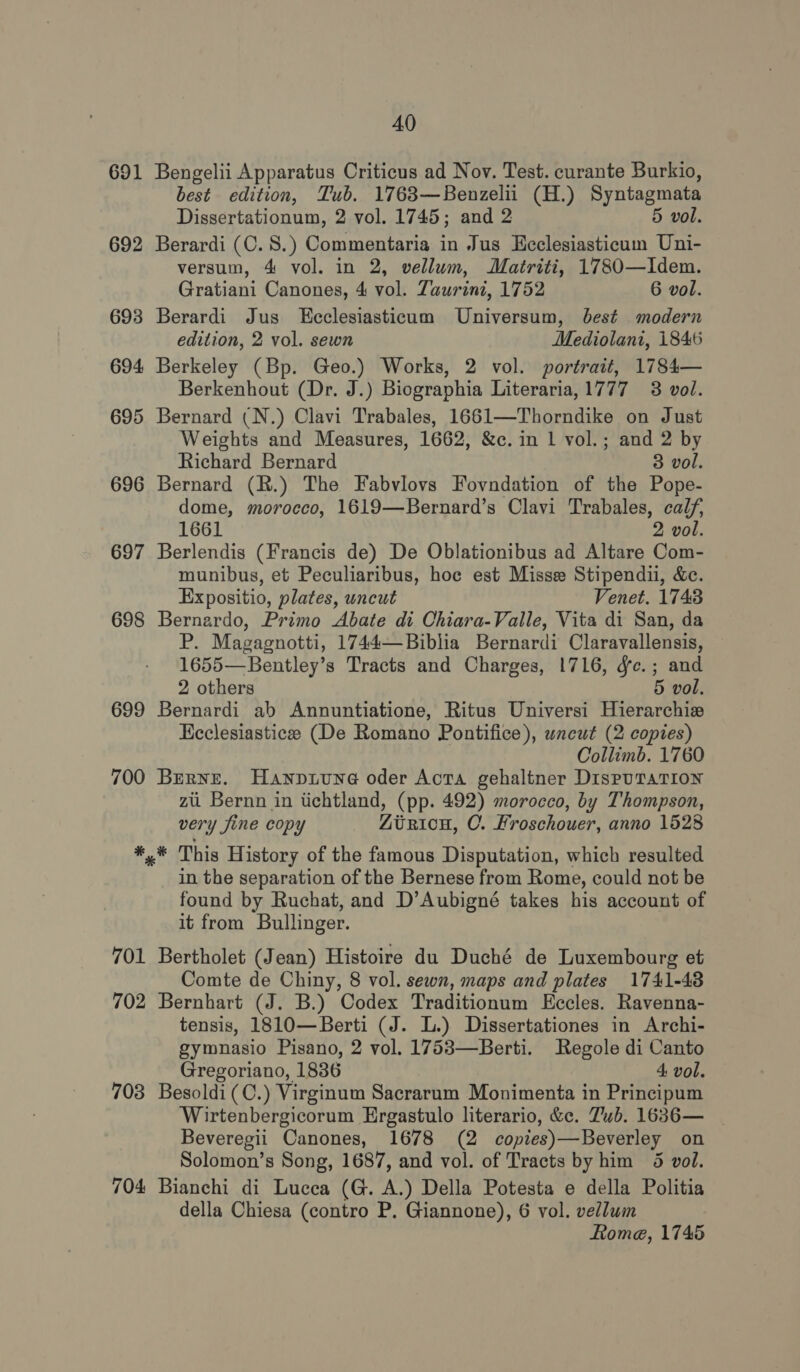 691 692 693 694 695 696 697 698 699 700 ¥ 701 702 703 704 40 Bengelii Apparatus Criticus ad Nov. Test. curante Burkio, best edition, Tub. 1763—Benzeliu (H.) Syntagmata Dissertationum, 2 vol. 1745; and 2 5 vol. Berardi (C. 8.) Commentaria in Jus Heclesiasticum Uni- versum, 4 vol. in 2, vellum, Matriti, 1780—Idem. Gratiani Canones, 4 vol. Zaurini, 1752 6 vol. Berardi Jus KEeclesiasticum Universum, best modern edition, 2 vol. sewn Mediolani, i846 Berkeley (Bp. Geo.) Works, 2 vol. portrait, 1784— Berkenhout (Dr. J.) Biographia Literaria,1777 3 vol. Bernard (N.) Clavi Trabales, 1661—Thorndike on Just Weights and Measures, 1662, &amp;c. in 1 vol.; and 2 by Richard Bernard 3 vol. Bernard (R.) The Fabvlovs Fovndation of the Pope- dome, morocco, 1619—Bernard’s Clavi Trabales, calf, 1661 2 vol. Berlendis (Francis de) De Oblationibus ad Altare Com- munibus, et Peculiaribus, hoc est Misse Stipendii, &amp;c. Expositio, plates, uncut Venet. 1743 Bernardo, Primo Abate di Chiara-Valle, Vita di San, da P. Magagnotti, 1744—Biblia Bernardi Claravallensis, 1655—Bentley’s Tracts and Charges, 1716, dc.; and 2 others 5 vol. Bernardi ab Annuntiatione, Ritus Universi Hierarchie Kcclesiasticee (De Romano Pontifice), uncut (2 copies) Collimb. 1760 Berne. Hanpztune oder Acta gehaltner DispuTatTion zit Bernn in tichtland, (pp. 492) morocco, by Thompson, very fine copy Ziriou, CO. Kroschouer, anno 1528 in the separation of the Bernese from Rome, could not be found by Ruchat, and D’Aubigné takes his account of it from Bullinger. Bertholet (Jean) Histoire du Duché de Luxembourg et Comte de Chiny, 8 vol. sewn, maps and plates 1741-48 Bernhart (J. B.) Codex Traditionum Eccles. Ravenna- tensis, 1810—Berti (J. L.) Dissertationes in Archi- gymnasio Pisano, 2 vol. 1753—Berti. Regole di Canto Gregoriano, 1886 4 vol. Besoldi (C.) Virginum Sacrarum Monimenta in Principum Wirtenbergicorum Ergastulo literario, &amp;c. Tub. 1636— _ Beveregii Canones, 1678 (2 copies) —Beverley on Solomon’s Song, 1687, and vol. of Tracts by him 5 vol. Bianchi di Lucca (G. A.) Della Potesta e della Politia della Chiesa (contro P. Giannone), 6 vol. vellum Rome, 1745