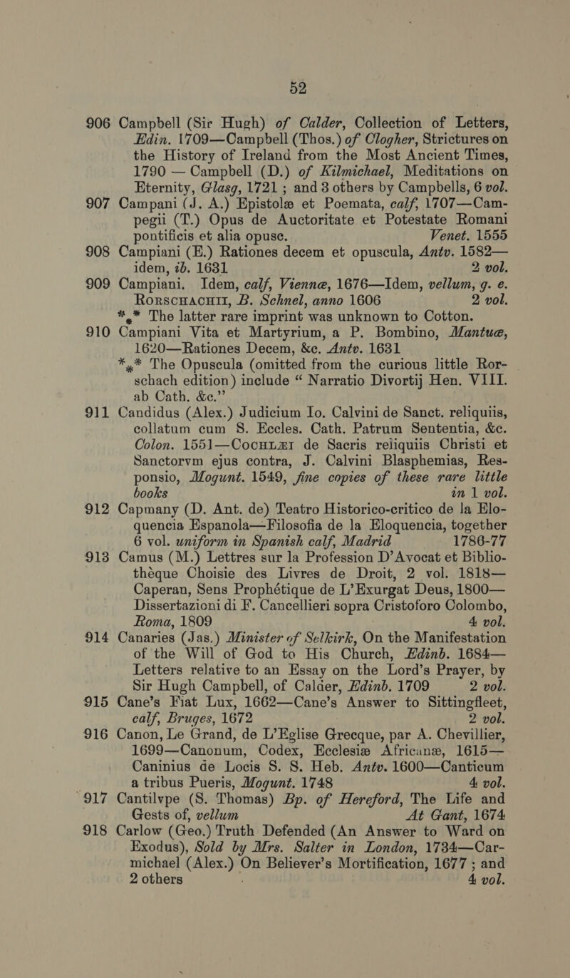 906 907 908 909 910 911 912 913 91 i 915 916 917 918 52 Campbell (Sir Hugh) of Calder, Collection of Letters, Edin. 1709—Campbell (Thos.) of Clogher, Strictures on the History of Ireland from the Most Ancient Times, 1790 — Campbell (D.) of Kilmichael, Meditations on Eternity, Glasg, 1721 ; and 8 others by Campbells, 6 vol. Campani (J. A.) Epistolee et Poemata, calf, 1707—Cam- pegii (T.) Opus de Auctoritate et Potestate Romani pontificis et alia opuse. Venet. 1555 Campiani (E.) Rationes decem et opuscula, Antv. a idem, 2b. 1631 2 vol. Campiani, Idem, calf, Vienne, 1676—Idem, obi ant gq. @. RorscHAcHII, B. Schnel, anno 1606 2 vol. *.* The latter rare imprint was unknown to Cotton. Campiani Vita et Martyrium, a P. Bombino, Mantue, 1620—Rationes Decem, &amp;ec. Antv. 1631 *,* The Opuscula (omitted from the curious little Ror- schach edition) include “ Narratio Divortij] Hen. VIII. ab Cath. &amp;e.” Candidus (Alex.) Judicium Io. Calvini de Sanct. reliquiis, collatum cum S. Eccles. Cath. Patrum Sententia, &amp;c. Colon. 1551—Cocuum de Sacris reliquiis Christi et Sanctorvm ejus contra, J. Calvini Blasphemias, Res- ponsio, Mogunt. 1549, fine copies of these rare little books in 1 vol. Capmany (D. Ant. de) Teatro Historico-critico de la Elo- quencia Espanola—Filosofia de la Eloquencia, together 6 vol. uniform in Spanish calf, Madrid 1786-77 Camus (M.) Lettres sur la Profession D’Avocat et Biblio- théque Choisie des Livres de Droit, 2 vol. 1818— Caperan, Sens Prophétique de L’ Exurgat Deus, 1800— Dissertazioni di F. Cancellieri sopra Cristoforo Colombo, Roma, 1809 4 vol. Canaries (Jas.) Minister of Selkirk, On the Manifestation of the Will of God to His Church, Hdinb. 1684— Letters relative to an Essay on the Lord’s Prayer, by Sir Hugh Campbell, of Calder, Hdinb. 1709 2 vol. Cane’s Fiat Lux, 1662—Cane’s Answer to Sittingfleet, calf, Bruges, 1672 2 vol. Canon, Le Grand, de L’Eglise ‘cheep par A. Chevillier, 1699—Canonum, Codex, Ecclesie Africane, 1615— Caninius de Locis §. 8. Heb. Antv. 1600—Canticum a tribus Pueris, Mogunt. 1748 4 vol. Cantilvpe (S. Thomas) Bp. of Hereford, The Life and Gests of, vellum At Gant, 1674 Carlow (Geo.) Truth Defended (An Answer to Ward on Exodus), Sold by Mrs. Salter in London, 1734—Car- michael smite 2 On Believer’s Mortification, 1677 ; and