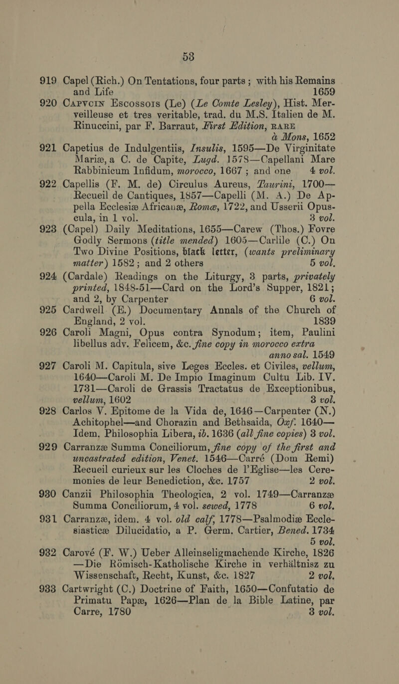 919 920 921 922 923 924 925 926 927 928 929 930 931 932 933 53 Capel (Rich.) On Tentations, four parts ; with his Remains and Life 1659 Capvorin Escossors (Le) (Le Comte Lesley), Hist. Mer- veilleuse et tres veritable, trad. du M.S. Italien de M. Rinuccini, par F, Barraut, First Hdition, RARE a Mons, 1652 Capetius de Indulgentiis, Znsulis, 1595—De Virginitate Mariz,a C. de Capite, Lugd. 15783—Capellani Mare Rabbinicum Infidum, morocco, 1667; and one = &amp; vol. Capellis (F. M. de) Circulus Aureus, Zaurini, 1700— Recueil de Cantiques, 1857—-Capelli (M. A.) De Ap- pella Ecclesia Africanew, Rome, 1722, and Usserii Opus- cula, in 1 vol. 3 vol. (Capel) Daily Meditations, 1655—Carew (Thos.) Fovre Godly Sermons (title mended) 1605—Carlile (C.) On Two Divine Positions, black letter, (wants preliminary matter) 1582; and 2 others | 5 vol, (Cardale) Readings on the Liturgy, 3 parts, privately printed, 1848-51—Card on the Lord’s Supper, 1821; and 2, by Carpenter | 6 vol. Cardwell (E.) Documentary Annals of the Church of England, 2 vol. 1839 Caroli Magni, Opus contra Synodum; item, Paulini libellus adv. Felicem, &amp;c. fine copy in morocco extra anno sal. 1549 Caroli M. Capitula, sive Leges Eccles. et Civiles, vellum, 1640—Caroli M. De Impio Imaginum Oultu Lib. LV. 1731—Caroli de Grassis Tractatus de Exceptionibus, vellum, 1602 3 vol. Carlos V. Epitome de la Vida de, 1646—Carpenter (N.) Achitophel—and Chorazin and Bethsaida, Oxf. 1640— Idem, Philosophia Libera, 2b. 1636 (all fine copies) 3 vol. Carranze Summa Conciliorum, fine copy of the first and uncastrated edition, Venet. 1546—Carré (Dom Remi) Recueil curieux sur les Cloches de |’ Eglise—les Cere- monies de leur Benediction, &amp;c. 1757 2 vol. Canzii Philosophia Theologica, 2 vol. 1749—Carranze Summa Conciliorum, 4 vol. sewed, 1778 6 vol. Carranzx, idem. 4 vol. old calf, 1778—Psalmodie Eccle- siastice Dilucidatio, a P. Germ, Cartier, Bened. 1734 5 vol. Carové (F. W.) Ueber Alleinseligmachende Kirche, 1826 —Die Romisch-Katholische Kirche in verhiltnisz zu Wissenschaft, Recht, Kunst, &amp;c. 1827 2 vol. Cartwright (C.) Doctrine of Faith, 1650—Confutatio de Primatu Paps, 1626—Plan de la Bible Latine, par