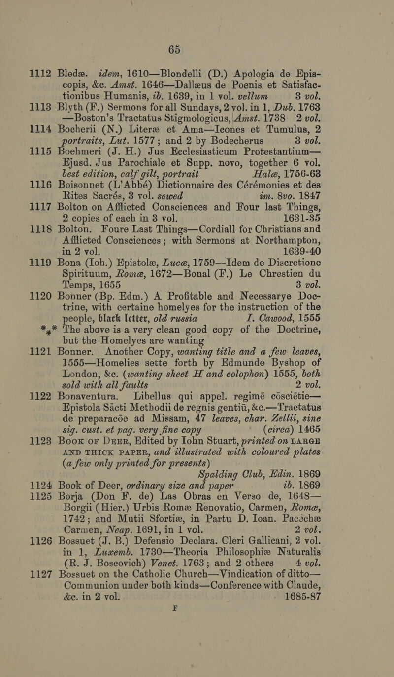 1112 Bledw. idem, 1610—Blondelli (D.) Apologia de Epis- copis, &amp;c. Amst. 1646—Daileus de Poenis. et Satisfac- tionibus Humanis, 2b. 1639, in 1 vol. vellum 3 vol. 1113 Blyth (F.) Sermons for all Sundays, 2 vol. in 1, Dub. 1763 —Boston’s Tractatus Stigmologicus, Amst.1738 2 vol. 1114 Bocherii (N.) Litere et Ama—Icones et Tumulus, 2 portraits, Lut. 1577; and 2 by Bodecherus 3 vol. 1115 Boehmeri (J. H.) Jus Ecclesiasticum Protestantium— Hjusd. Jus Parochiale et Supp. novo, together 6 vol. best edition, calf gilt, portrait Hale, 1756-63 1116 Boisonnet (L’Abbé) Dictionnaire des Cérémonies et des Rites Sacrés, 3 vol. sewed im. 8vo. 1847 1117 Bolton on Afflicted Consciences and Four last Things, 2 copies of each in 8 vol. 1631-35 1118 Bolton. Foure Last Things—Cordiall for Christians and Afflicted Consciences ; with Sermons at Northampton, in 2 vol. 1639-40 1119 Bona (Ioh.) Epistole, Luce, 1759—Idem de Discretione Spirituum, Rome, 1672—Bonal (F.) Le Chrestien du Temps, 1655 3 vol. 1120 Bonner (Bp. Edm.) A Profitable and Necessarye Doc- trine, with certaine homelyes for the instruction of the people, black letter, old russia I. Cawood, 1555 *,* The above is a very clean good copy of the Doctrine, but the Homelyes are wanting 1121 Bonner. Another Copy, wanting title and a few leaves, 1555—Homelies sette forth by Edmunde Byshop of London, &amp;c. (wanting sheet H and colophon) 1555, both sold with all faults 2 vol. 1122 Bonaventura. Libellus qui appel. regimé cosciétie— Epistola Sacti Methodii de regnis gentii, &amp;c.—Tractatus de preparacoe ad Missam, 47 leaves, char. Zellii, sine sig. cust. et pag. very fine copy (cirea) 1465 1123 Boox or Dzmr, Edited by Iohn Stuart, printed on LARGE AND THICK PAPER, and illustrated with coloured plates (a few only printed for presents) : Spalding Club, Edin. 1869 1124 Book of Deer, ordinary size and paper ab. 1869 1125 Borja (Don F. de) Las Obras en Verso de, 1648— Borgii ( Hier.) Urbis Romz Renovatio, Carmen, Roma, 1742; and Mutii Sfortize, in Partu D. Ioan. Paceche Carmen, Neap. 1691, in 1 vol. 2 vol. 1126 Bossuet (J. B.) Defensio Declara. Cleri Gallicani, 2 vol. in 1, Lusxemb. 1730—Theoria Philosophie Naturalis (R. J. Boscovich) Venet. 1763; and 2 others 4: vol. 1127 Bossuet on the Catholic Church—Vindication of ditto— Communion under both kinds—Conference with Claude, &amp;e. in 2 vol. 1685-87 F