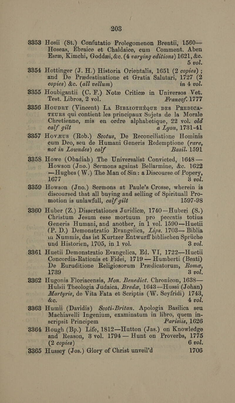 208 3353 Hosii (St.) Confutatio Prolegomenon Brentii, 1560— Hoseas, Ebraice et Chaldaice, cum Comment. Aben Esrx, Kimchi, Goddwi, &amp;c. (4 varying editions) 1621, &amp;c. 5 vol. 3354 Hottinger (J. H.) Historia Orientalis, 1651 (2 copies) ; and De Predestinatione et Gratia Salutari, 1727 (2 copies) &amp;e. (all vellum) in 4 vol. 3355 Houbigantii (C. F.) Notw# Critics in Universos Vet. Test. Libros, 2 vol. Francof. 1777 3356 Hovupry (Vincent) La Brsniotuigur pEs PREpDICA- TEURS qui contient les principaux Sujets de la Morale Chretienne, mis en ordre alphabetique, 22 vol. old calf gilt a Lyon, 1731-41 3357 Hovmus (Rob.) Scotus, De Reconciliatione Hominis cum Deo, seu de Humani Generis Redemptione (rare, not in Lowndes) calf Basil. 1591 3358 Howe (Obadiah) The Universalist Convicted, 1648 — Howson (Jno.) Sermons against Bellarmine, &amp;c. 1622 — Hughes ( W.) The Man of Sin: a Discourse of Popery, 1677 3 vol. 3359 Howson (Jno.) Sermons at Paule’s Crosse, wherein is discoursed that all buying and selling of Spirituall Pro- motion is unlawfull, calf gilt 1597-98 3360 Huber (Z.) Dissertationes Juridice#, 1740—Huberi (S.) Christum Jesum esse mortuum pro peccatis totius Generis Humani, and another, in 1 vol. 1590—Huetii (P. D.) Demonstratio Evangelica, Zips. 1703— Biblia ia Nummis, das ist Kurtzer Entwurff biblischen Spruche und Historien, 1705, in 1 vol. 3 vol. 3361 Huetii Demonstratio Evangelica, Ed. VI, 1722—Huetii Concordia-Rationis et Fidei, 1719— Humberti (Beati) De Euruditione Religiosorum Predicatorum, Roma, 1739 3 vol, 3362 Hugonis Floriacensis, Mon. Benedict. Chronicon, 1638— Hulsii Theologia Judaica, Brede, 1643—Hussi (Johan) Martyris, de Vita Fata et Scriptis (W. Seyfridi) 1743, &amp;e. 4 vol. 3363 Humii (Davidis) Scoti-Britan. Apologia Basilica seu Machiavelli Ingenium, examinatum in libro, quem in- scripsit Principem Parisiis, 1626 8364 Hough (Bp.) Life, 1812—Hutton (Jas.) on Knowledge and Reason, 3 vol. 1794— Hunt on Proverbs, 1775 (2 copies) 6 vol. 3365 Hussey (Jos.) Glory of Christ unveil’d 1706