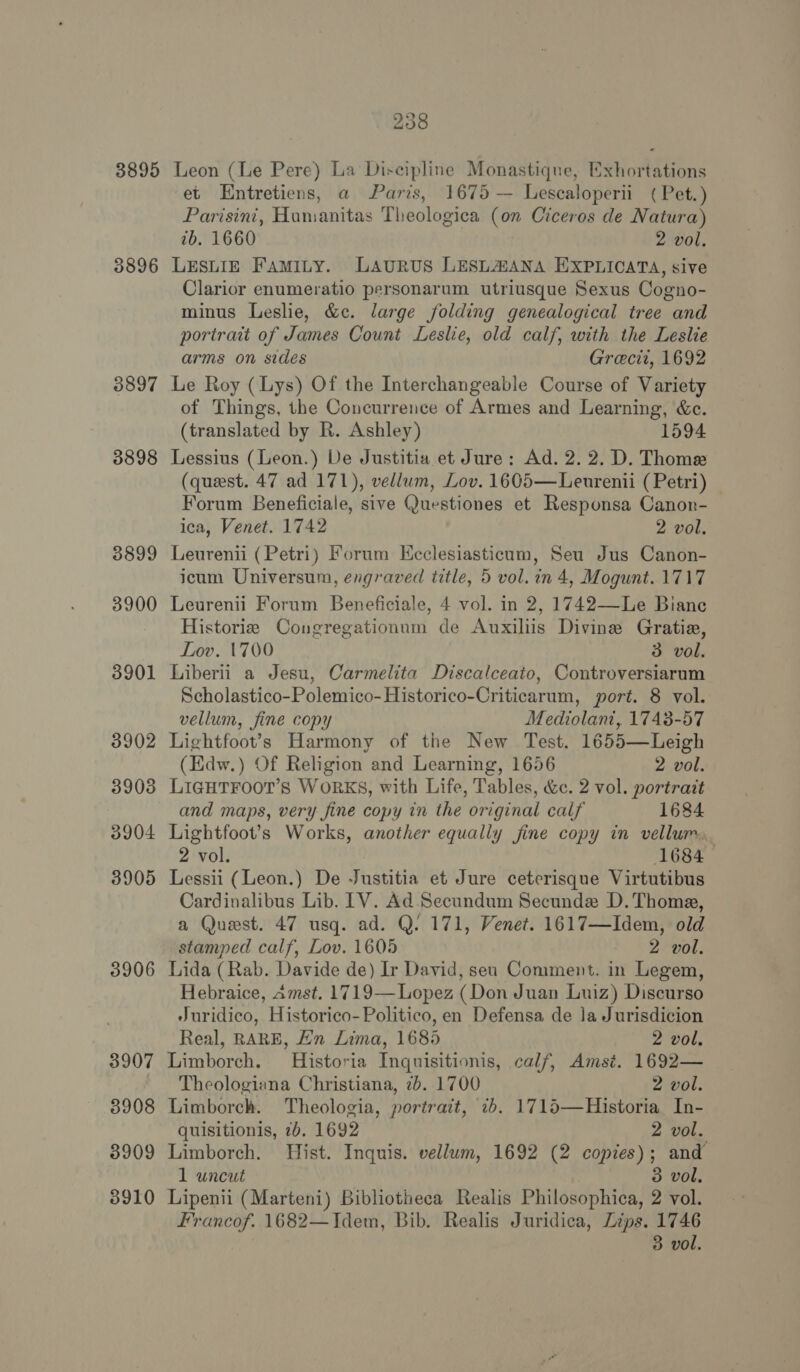 3895 3896 3897 3898 3899 3900 3901 3902 3903 3904 3905 3906 3907 3908 3909 8910 238 Leon (Le Pere) La Discipline Monastique, Exhortations et Entretiens, a Paris, 1675 — Lescaloperii ( Pet.) Parisini, Humanitas Theologica (on Ciceros de Natura) tb. 1660 2 vol, LESLIE Famity. Laurus LESLZANA EXPLICATA, sive Clarior enumeratio personarum utriusque Sexus Cogno- minus Leslie, &amp;c. large folding genealogical tree and portrait of James Count Leslie, old calf, with the Leslie arms on sides Grecii, 1692 Le Roy (Lys) Of the Interchangeable Course of Variety of Things, the Concurrence of Armes and Learning, &amp;c. (translated by R. Ashley) 1594 Lessius (Leon.) De Justitia et Jure: Ad. 2. 2. D. Thome (quest. 47 ad 171), vellum, Lov. 1605—Leurenii (Petri) Forum Beneficiale, sive Questiones et Responsa Canon- ica, Venet. 1742 2 vol, Leurenii (Petri) Forum Kcclesiasticum, Seu Jus Canon- icum Universum, engraved title, 5 vol. in 4, Mogunt. 1717 Leurenii Forum Beneficiale, 4 vol. in 2, 1742—Le Biane Historie Congregationum de Auxiliis Divine Gratie, Lov. 1700 3 vol. Liberii a Jesu, Carmelita Discalceato, Controversiarum Scholastico-Polemico-Historico-Criticarum, port. 8 vol. vellum, fine copy Mediolant, 1743-57 Lightfoot’s Harmony of the New Test. 1655—Leigh (Edw.) Of Religion and Learning, 1656 2 vol. LIGHTFOOT’S WoRKS, with Life, Tables, &amp;c. 2 vol. portrait and maps, very fine copy in the original calf 1684 Lightfoot’s Works, another equally fine copy in vellurr, 2 vol. 1684 Lessii (Leon.) De Justitia et Jure ceterisque Virtutibus Cardinalibus Lib. 1V. Ad Secundum Secunde D.Thome, a Quest. 47 usq. ad. Q. 171, Venet. 1617—Idem, old stamped calf, Lov. 1605 2 vol. Lida (Rab. Davide de) Ir David, sea Comment. in Legem, Hebraice, Amst. 1719—Lopez (Don Juan Luiz) Discurso Juridico, Historico- Politico, en Defensa de la Jurisdicion Real, RARE, Ln Lima, 1685 2 vol. Limborch. Historia Inquisitionis, calf, Amst. 1692— Theologiana Christiana, 7b. 1700 2 vol. Limborch. Theologia, portratt, 7b. 1715—Historia In- quisitionis, 7b. 1692 2 vol. Limborch. Hist. Inquis. vellum, 1692 (2 copies); and 1 uncut 3 vol, Lipenii (Marteni) Bibliotheca Realis Philosophica, 2 vol. Francof. 1682—Jdem, Bib. Realis Juridica, Lips. 1746 3 vol.