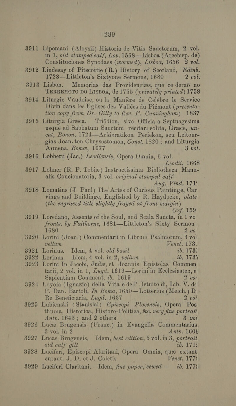 3926 3927 3928 3929 239 Lipomani (Aloysii) Historia de Vitis Sanctorum, 2 vol. in 1, old stamped calf, Lov. 1568—Lisboa (Arcebisp. de) Constituciones Synodaes (wormed), Lisboa, 1656 2 vol. 1728—Littleton’s Sixtyone Sermons, 1680 2 vol. Lisbon. Memorias das Providencies, que ce derad no TERREMOTO DO LISBOA, de 1755 (privately printed) 1758 Liturgie Vaudoise, ou la Maniére de Célébre le Service Divin dans les Eglises des Vallées du Piémont (presenta- tion copy from Dr. Gilly to Rev. F. Cunningham) 1837 Liturgia Greca. ‘Triddion, sive Officia a Septuagesima usque ad Sabbatum Sanctum recitari solita, Greece, un- cut, Bonon. 1724—Arkieratikon Periekon, seu Leitour- gias Joan. ton Chrysostomon, Const. 1820; and Liturgia Armena, Rome, 1677 3 vol. Lobbetii (Jac.) Leodiensis, Opera Omnia, 6 vol. Leodii, 1668 Lohner (R. P. Tobie) Instructissima Bibliotheca Manu- alis Concionatoria, 3 vol. original stamped calf Aug. Vind. 1715 Lomatius (J. Paul) The Artes of Curious Paintinge, Car vings and Buildinge, Englished by R. Haydocke, plate (the engraved title slightly frayed at front margin) Oxf. 159 Loredano, Assents of the Soul, and Scala Sancta, in 1 vo Jronts. by Faithorne, 1681—Littleton’ s Sixty Sermons 1680 2 vo Lorini (Joan.) Commentarii in Libruin Psalmorum, 4 vo) vellum Venet. 178. Lorinus. Idem, 4 vol. old basil 1b. 173% Lorinus. Idem, 4 vol. in 2, vellum 0b. 173% Lorini In Jacobi, Jude, et Joannis Epistolas Commen tarii, 2 vol. in 1, Zugd. 1619—Lorini in Ecclesiasten, e Sapientiam Comment, 7b, 1619 2 voi Loyola (Ignazio) della Vita e dell’ Istuito di, Lib. V. de P. Dan. Bartoli, Zn Roma, 1650— Lotterius (Melch.) D . Re Beneficiaria, Lugd. 1637 2 voi Lubienski (Stanislai) Hpiscopi Plocensis, Opera Pos thuma, Historica, Historo-Politica, &amp;c. very fine portrait Antv. 1643; and 2 others 3 vol Luce Brugensis. ( tee in Evangelia Commentarius 3 vol. in 2 Antv. 160€ Lucas Brugensis. Idem, dest edition, 5 vol. in 3, portrait old calf gilt 1b. 1712 Luciferi, Episcopi Alaritani, Opera Omnia, que extant curant. J. D. et J. Coletis Venet. 177% Luciferi Claritani. Idem, jine paper, sewed tb. 1778