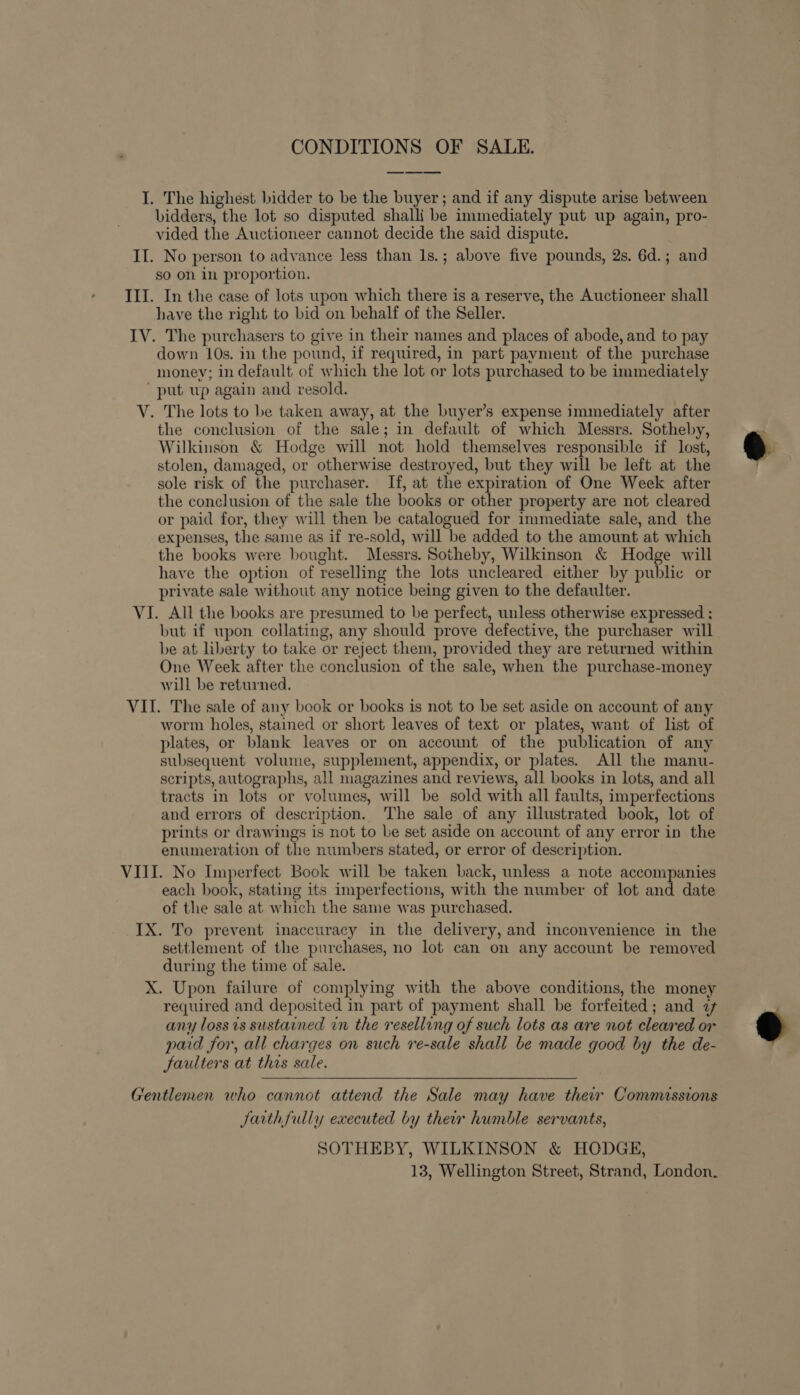 CONDITIONS OF SALE. I. The highest bidder to be the buyer; and if any dispute arise between bidders, the lot so disputed shalli be immediately put up again, pro- vided the Auctioneer cannot decide the said dispute. II. No person to advance less than 1s.; above five pounds, 2s. 6d.; and so on in proportion. III. In the case of lots upon which there is a reserve, the Auctioneer shall have the right to bid on behalf of the Seller. IV. The purchasers to give in their names and places of abode, and to pay down 10s. in the pound, if required, in part payment of the purchase money; in default of which the lot or lots purchased to be immediately ‘put up again and resold. V. The lots to be taken away, at the buyer’s expense immediately after the conclusion of the sale; in default of which Messrs. Sotheby, Wilkinson &amp; Hodge will not hold themselves responsible if lost, stolen, damaged, or otherwise destroyed, but they will be left at the sole risk of the purchaser. If, at the expiration of One Week after the conclusion of the sale the books or other property are not cleared or paid for, they will then be catalogued for immediate sale, and the expenses, the same as if re-sold, will be added to the amount at which the books were bought. Messrs. Sotheby, Wilkinson &amp; Hodge will have the option of reselling the lots uncleared either by public or private sale without any notice being given to the defaulter. VI. All the books are presumed to be perfect, unless otherwise expressed ; but if upon collating, any should prove defective, the purchaser will be at liberty to take or reject them, provided they are returned within One Week after the conclusion of the sale, when the purchase-money will be returned. VII. The sale of any book or books is not to be set aside on account of any worm holes, stained or short leaves of text or plates, want of list of plates, or blank leaves or on account of the publication of any subsequent volume, supplement, appendix, or plates. All the manu- scripts, autographs, all magazines and reviews, all books in lots, and all tracts in lots or volumes, will be sold with all faults, imperfections and errors of description. The sale of any illustrated book, lot of prints or drawings is not to be set aside on account of any error in the enumeration of the numbers stated, or error of description. VIII. No Imperfect. Book will be taken back, unless a note accompanies each book, stating its imperfections, with the number of lot and date of the sale at which the same was purchased. IX. To prevent inaccuracy in the delivery, and inconvenience in the settlement of the purchases, no lot can on any account be removed during the time of sale. X. Upon failure of complying with the above conditions, the money required and deposited in part of payment shall be forfeited; and 7 any loss is sustained in the reselling of such lots as are not cleared or paid for, all charges on such re-sale shall be made good by the de- JSaulters at this sale. —~ Gentlemen who cannot attend the Sale may have thew Commissions Jarth fully executed by their humble servants, SOTHEBY, WILKINSON &amp; HODGE, 13, Wellington Street, Strand, London.