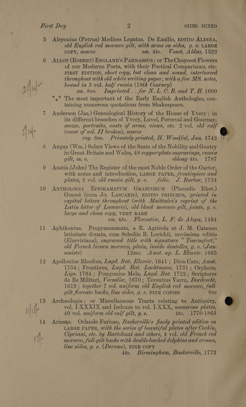 5 Aleyonius (Petrus) Medices Legatus. De Exsilio, EDITIO ALDINA, old English red morocco gilt, with arms on sides, g. é. LARGE COPY, scarce sm. 4to. Venet. Aldus, 1522 6 ALLOT (ROBERT) ENGLAND’S PARNASSUS; or The Choycest Flowers of our Moderne Poets, with their Poetical Comparisons, ete. FIRST EDITION, short copy, but clean and sound, interleaved throughout with old white writing paper, with a few MS. notes, fi, 47 bound in 3 vol. half russia (18th Century) Boyer sm. 8v0. Imprinted. . for N. L. C. B. and T. H. 1600 *,* The most important of the Early English Anthologies, con- taining numerous quotations from Shakespeare. “I Anderson (Jas.) Genealogical History of the House of Yvery; in its different branches of Yvery, Luvel, Perceval and Gournay, ae mezzo. portraits, coats of arms, views, etc. 2 vol. old calf qi |o| (cover of vol. IT broken), scarce by) roy. 8vo. Privately printed, H. Woodfal, Jan. 1742 8 Angus (Wm.) Select Views of the Seats of the Nobility and Gentry in Great Britain and Wales, 48 copper-plate engravings, russia gilt, m. eé. oblong 4to. 1787 9 Anstis.(John) The Register of the most Noble Order of the Garter, with notes and introduction, LARGE PAPER, jrontispiece and plates, 2 vol. old russia gilt, y.e. folio. J. Barber, 1724 10 ANTHOLOGIA EPIGRAMATUM GRAECORUM (Planudis Rhet.) Graecé (cura Jo. LASCARIS), EDITIO PRINCEPS, printed in capital letters throughout (with Maittaire’s reprint of the Latin letter of Lascaris), old black morocco gilt, joints, g. e. large and clean copy, VERY RARE sm. 4to. Florentie, L. FF. de Alopa, 1494 latinitate donata, cum Scholiis R. Lorichii, novissima editio (Elzeviriana), engraved title with signature “ Tournefort,” old French brown morocco, plain, inside dentelles, g. e. (Jan- seniste) 12mo. Amst. ap. L. Hlzevir. 1665 12 Apollonius Rhodius, Lugd. Bat. Hlzevir. 1641 ; Dion Cato, Amst. 1754; Frontinus, Lugd. Bat. Luchtmans, 1731; Orpheus, Lips. 1764 ; Pomponius Mela, Lugd. Bat. 1722; Scriptores de Re Militari, Versaliw, 1670; Terentius Varro, Dordrecht, 1619 ; together 7 vol. uniform old English red morocco, full- gilt floreate backs, line sides, g. €. FINE COPIES 8vo 13 Archexologia; or Miscellaneous Tracts relating to Antiquity, ih ll, vol. I-XX XIX and Indexes to vol. I-X XX, numerous plates, { ta 40 vol. uniform old calf gilt, y. é. 4to. 1770-1863 14 Ariosto. Orlando Furioso, Baskervilles finely printed edition on LARGE PAPER, with the series of beautiful plates after Cochin, / Cipriani, etc. by Bartolozzi and others, 4 vol. old French red | S}- morocco, full-gilt backs with double-backed dolphins and crosses, line sides, g. e. (Derome), FINE COPY 4to. Birmingham, Baskerville, 1773 @ 1B 4 