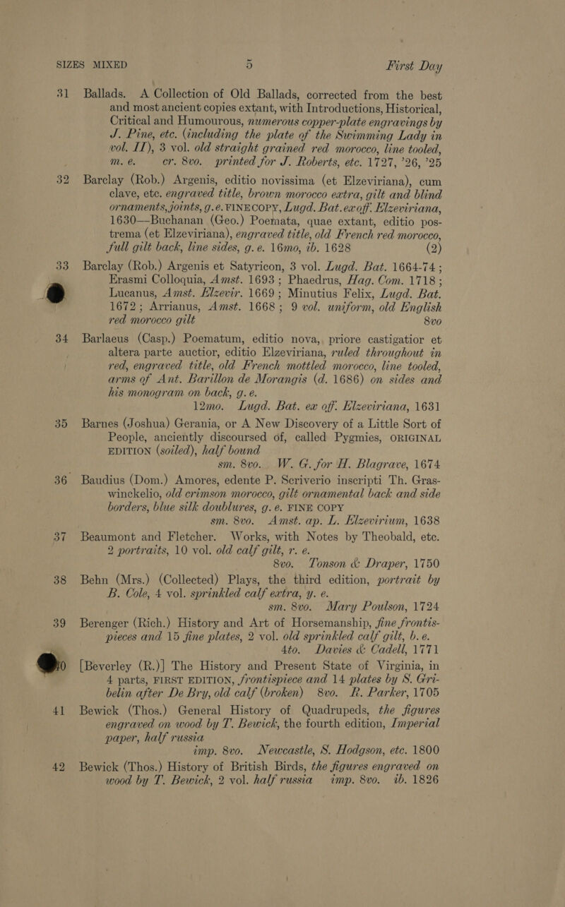 32 34 35 of 38 39 4] 42 and most ancient copies extant, with Introductions, Historical, Critical and Humourous, nwmerous copper-plate engravings by J. Pine, etc. (including the plate of the Swimming Lady in vol. IT), 3 vol. old straight grained red morocco, line tooled, mM. é. cr. 8vo. printed for J. Roberts, etc. 1727, ’26, ’25 Barclay (Rob.) Argenis, editio novissima (et Elzeviriana), cum clave, etc. engraved title, brown morocco extra, gilt and blind ornaments, joints, g.e. FINECOPY, Lugd. Bat. ex off. Elzeviriana, 1630—-Buchanan (Geo.) Poemata, quae extant, editio pos- trema (et Elzeviriana), engraved title, old French red morocco, Full gilt back, line sides, g. e. 16mo, ib. 1628 (2) Barclay (Rob.) Argenis et Satyricon, 3 vol. Lugd. Bat. 1664-74 ; Erasmi Colloquia, Amst. 1693; Phaedrus, Hag. Com. 1718 ; Lucanus, Amst. Hizevir. 1669; Minutius Felix, Lugd. Bat. 1672; Arrianus, Amst. 1668; 9 vol. uniform, old English red morocco gilt 8vo Barlaeus (Casp.) Poematum, editio nova, priore castigatior et altera parte auctior, editio Elzeviriana, ruled throughout in red, engraved title, old French mottled morocco, line tooled, arms of Ant. Barillon de Morangis (d. 1686) on sides and his monogram on back, g. é. 12m0. Lugd. Bat. ex off. Elzeviriana, 1631 Barnes (Joshua) Gerania, or A New Discovery of a Little Sort of People, anciently discoursed of, called Pygmies, ORIGINAL EDITION (soiled), half bound sm. 8v0. W. G. for H. Blagrave, 1674 Baudius (Dom.) Amores, edente P. Scriverio inscripti Th. Gras- winckelio, old crimson morocco, gilt ornamental back and side borders, blue silk doublures, g. é. FINE COPY sm. 8vo. Amst. ap. L. Elzevirium, 1638 Beaumont and Fletcher. Works, with Notes by Theobald, ete. 2 portraits, 10 vol. old calf gilt, r. e. | 8vo. Tonson &amp; Draper, 1750 Behn (Mrs.) (Collected) Plays, the third edition, portrait by B. Cole, 4 vol. sprinkled calf extra, y. e. sm. 8vo. Mary Poulson, 1724 Berenger (Rich.) History and Art of Horsemanship, fine frontis- pieces and 15 fine plates, 2 vol. old sprinkled calf gilt, b.e. 4to. Davies &amp; Cadell, 1771 [Beverley (R.)] The History and Present State of Virginia, in 4 parts, FIRST EDITION, frontispiece and 14 plates by S. Gri- belin after De Bry, old calf (broken) 8vo. R. Parker, 1705 Bewick (Thos.) General History of Quadrupeds, the figures engraved on wood by T. Bewick, the fourth edition, /mperial paper, half russia imp. 8vo. Newcastle, S. Hodgson, etc. 1800 Bewick (Thos.) History of British Birds, the figures engraved on wood by T. Bewich, 2 vol. half russia imp. 8vo. ib. 1826