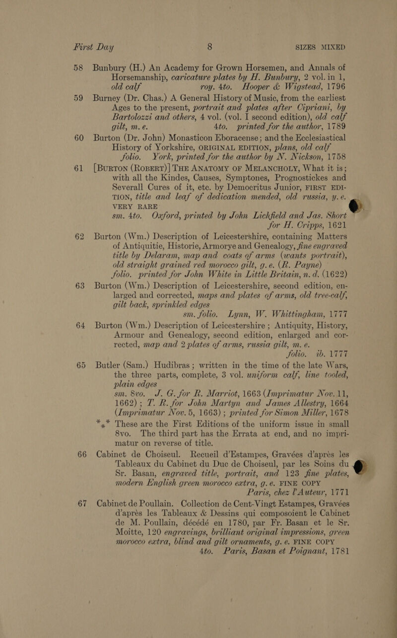 58 59 60 61 63 64 65 66 67 SIZES MIXED VERY RARE Jor H. Cripps, 1621 gilt back, sprinkled edges sm. folio. Lynn, W. Whittingham, 1777 Solio. ib. \T7T7 the three parts, complete, plain edges 3 vol. uniform calf, line tooled, matur on reverse of title. Sr. Basan, engraved title, portrait, and 123 fine plates, Paris, chez 0 Auteur, 1771 Ato. Paris, Basan et Poignant, 1781 e. o ae eS