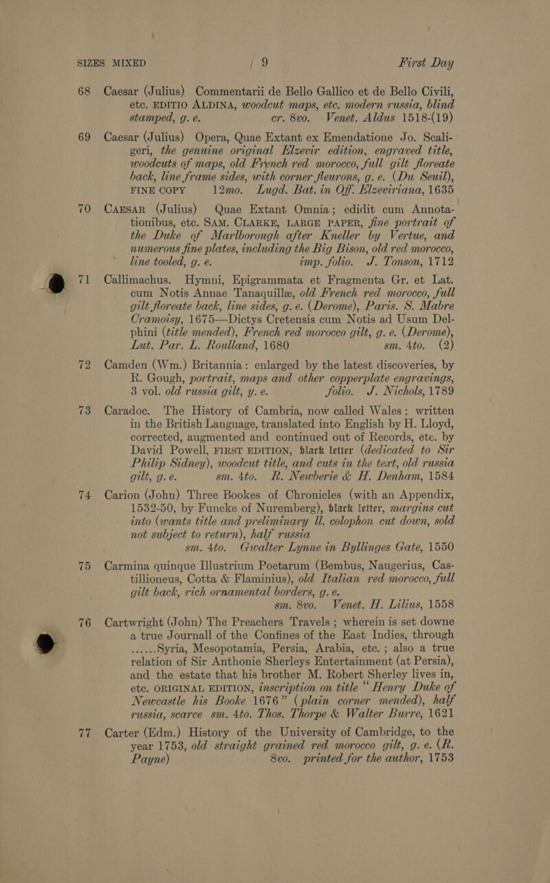 68 69 70 71 73 74 75 76 (vi Caesar (Julius) Commentarii de Bello Gallico et de Bello Civili, etc. EDITIO ALDINA, woodcut maps, etc. modern russia, blind stamped, g. e. cr. 8vo. Venet. Aldus 1518-(19) Caesar (Julius) Opera, Quae Extant ex Emendatione Jo. Scali- geri, the genuine original Klzevir edition, engraved title, woodcuts of maps, old French red morocco, full gilt floreate back, line frame sides, with corner fleurons, g.e. (Du Seuil), FINE COPY 12mo. Lugd. Bat. in Off. Elzeviriana, 1635 CaEsAR (Julius) Quae Extant Omnia; edidit cum Annota- tionibus, etc. SAM. CLARKE, LARGE PAPER, jine portrait of the Duke of Marlborough after Kneller by Vertue, and numerous fine plates, including the Big Bison, old red morocco, line tooled, g. e. imp. folio. J. Tonson, 1712 Callimachus. Hymni, Epigrammata et Fragmenta Gr. et Lat. cum Notis Annae Tanaquille, old French red morocco, full gilt floreate back, line sides, g. e. (Derome), Paris. S. Mabre Cramoisy, 1675—Dictys Cretensis cum Notis ad Usum Del- phini (title mended), French red morocco gilt, g. e. (Derome), Lut. Par. L. Roulland, 1680 sm. 4to. (2) Camden (Wm.) Britannia: enlarged by the latest discoveries, by R. Gough, portrait, maps and other copperplate engravings, 3 vol. old russia gilt, y. e. Solio. J. Nichols, 1789 Caradoc. The History of Cambria, now called Wales; written in the British Language, translated into English by H. Lloyd, corrected, augmented and continued out of Records, etc. by David Powell, FIRST EDITION, black letter (dedicated to Sir Philip Sidney), woodcut title, and cuts in the text, old russia gilt, g. é. sm. 4to. R. Newberie &amp; H. Denham, 1584 Carion (John) Three Bookes of Chronicles (with an Appendix, 1532-50, by Funcke of Nuremberg), black letter, margins cut into (wants title and preliminary Ul. colophon cut down, sold not subject to return), half russia sm. 4to. Gwalter Lynne in Byllinges Gate, 1550 Carmina quinque Illustrium Poetarum (Bembus, Naugerius, Cas- tillioneus, Cotta &amp; Flaminius), old Italian red morocco, full gilt back, rich ornamental borders, g. é. sm. 8vo. Venet. H. Lilius, 1558 Cartwright (John) The Preachers Travels ; wherein is set downe a true Journall of the Confines of the East Indies, through dad: Syria, Mesopotamia, Persia, Arabia, etc. ; also a true relation of Sir Anthonie Sherleys Entertainment (at Persia), and the estate that his brother M. Robert Sherley lives in, etc. ORIGINAL EDITION, inscription on title “ Henry Duke of Newcastle his Booke 1676” (plain corner mended), half russia, scarce sm. 4to. Thos. Thorpe &amp; Walter Burre, 1621 Carter (Edm.) History of the University of Cambridge, to the year 1753, old straight grained red morocco gilt, g. e. (R. Payne) Svo. printed for the author, 1753