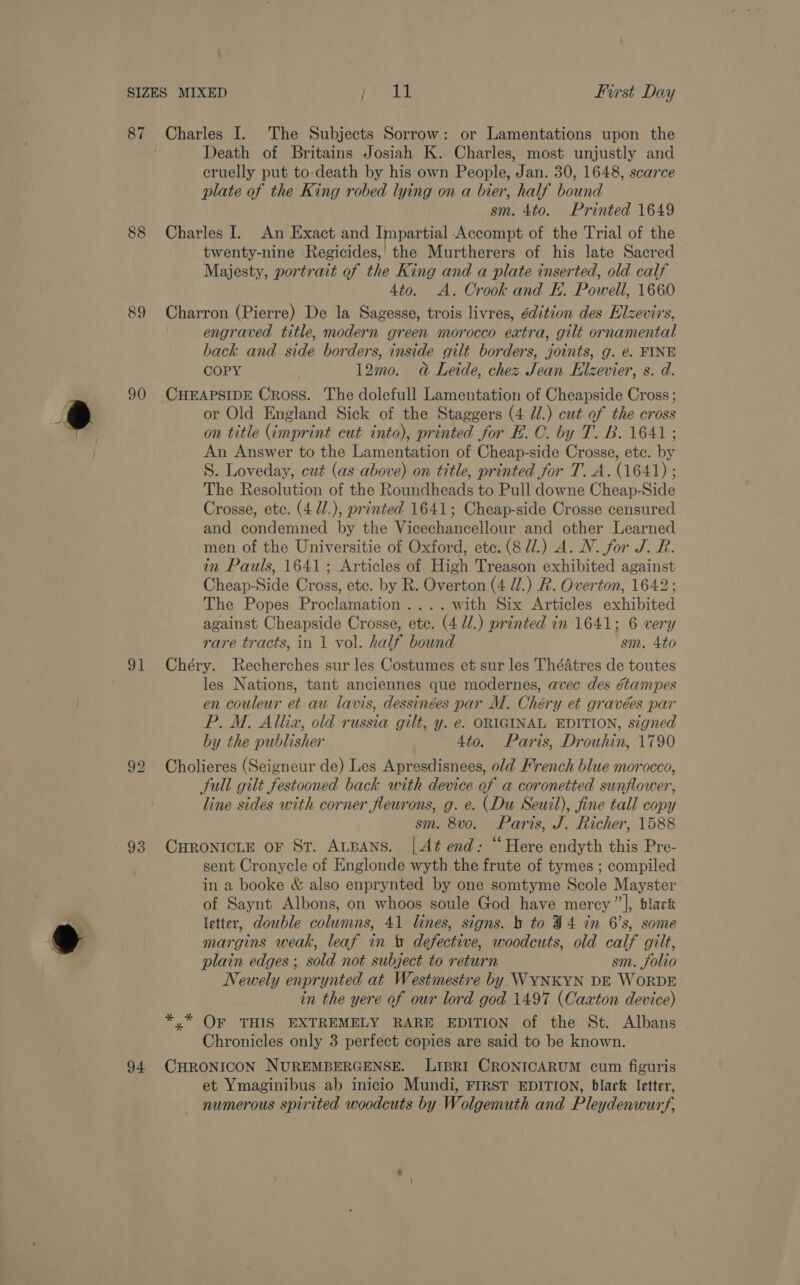 SIZES MIXED [ay First Day 87 Charles I. The Subjects Sorrow: or Lamentations upon the Death of Britains Josiah K. Charles, most unjustly and cruelly put to-death by his own People, Jan. 30, 1648, scarce plate of the King robed lying on a bier, half bound sm. 4to. Printed 1649 88 Charles I. An Exact and Impartial Accompt of the Trial of the twenty-nine Regicides,’ the Murtherers of his late Sacred Majesty, portrait of the King and a plate inserted, old calf 4to. &lt;A. Crook and EK. Powell, 1660 89 Charron (Pierre) De la Sagesse, trois livres, édition des Elzevirs, engraved title, modern green morocco extra, gilt ornamental back and side borders, inside gilt borders, joints, g. €. FINE COPY . 12mo. ad Leide, chez Jean Elzevier, s. d. 90 CHEAPSIDE Cross. The dolefull Lamentation of Cheapside Cross; or Old England Sick of the Staggers (4 Jl.) cat of the cross on title (imprint cut into), printed for E. C. by T. B. 1641; An Answer to the Lamentation of Cheap-side Crosse, etc. by S. Loveday, cat (as above) on title, printed for T. A. (1641) ; The Resolution of the Roundheads to Pull downe Cheap-Side Crosse, etc. (4 Ul.), printed 1641; Cheap-side Crosse censured and condemned by the Vicechancellour and other Learned men of the Universitie of Oxford, ete. (8 dl.) A. N. for J. R. in Pauls, 1641; Articles of High Treason exhibited against Cheap-Side Cross, etc. by R. Overton (4 Ul.) R. Overton, 1642; The Popes Proclamation .... with Six Articles exhibited against Cheapside Crosse, etc. (4 //.) printed in 1641; 6 very rare tracts, in 1 vol. half bound sm. 4to 91 Chéry. Recherches sur les Costumes et sur les ThéAtres de toutes les Nations, tant anciennes que modernes, avec des Gampes en couleur et au lavis, dessinées par M. Chéry et gravées par P.M. Allizx, old russia gilt, y. e. ORIGINAL EDITION, signed by the publisher 4to. Paris, Drouhin, 1790 92 Cholieres (Seigneur de) Les Apresdisnees, old Hrench blue morocco, Sull gilt festooned back with device of a coronetted sunflower, line sides with corner fleurons, g. e. (Du Seuil), fine tall copy sm. 8vo. Paris, J. Richer, 1588 93 CHRONICLE oF St. ALBANS. [At end: “Here endyth this Pre- sent Cronycle of Englonde wyth the frute of tymes ; compiled in a booke &amp; also enprynted by one somtyme Scole Mayster of Saynt Albons, on whoos soule God have mercy ”], black letter, double columns, 41 lines, signs. b to $4 in 6’s, some margins weak, leaf in defective, woodcuts, old calf gilt, plain edges ; sold not subject to return sm. folio Newely enprynted at Westmestre by WYNKYN DE WORDE in the yere of our lord god 1497 (Caxton device) *,* OF THIS EXTREMELY RARE EDITION of the St. Albans Chronicles only 3 perfect copies are said to be known. 94 CHRONICON NUREMBERGENSE. LIBRI CRONICARUM cum figuris et Ymaginibus ab inicio Mundi, FIRST EDITION, black letter, numerous spirited woodcuts by Wolgemuth and Pleydenwur,