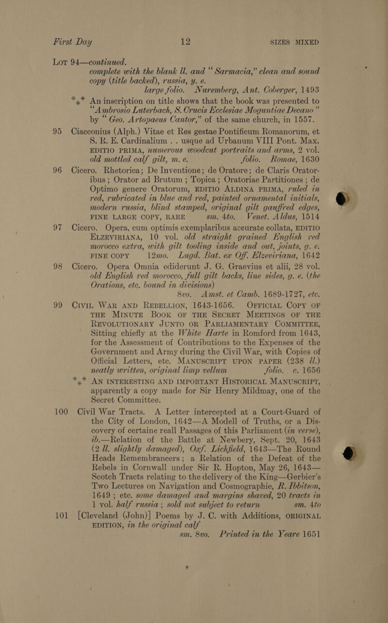 95 96 OF 99 complete with the blank ll. and “ Sarmacia,” clean and sound copy (title backed), russia, y. é. large folio. Nuremberg, Ant. Coberger, 1493 *,* An inscription on title shows that the book was presented to “Ambrosio Luterbach, S. Crucis Ecclesiae Moguntiae Decano ” by “ Geo. Artopaeus Cantor,” of the same church, in 1557. Ciacconius (Alph.) Vitae et Res gestae Pontificum Romanorum, et S. R. E. Cardinalium .. usque ad Urbanum VIII Pont. Max. EDITIO PRIMA, numerous woodcut portraits and arms, 2 vol. old mottled calf gilt, m. e. Solio. Romae, 1630 Cicero. Rhetorica; De Inventione; de Oratore; de Claris Orator- ibus ; Orator ad Brutum ; Topica ; Oratoriae Partitiones ; de Optimo genere Oratorum, EDITIO ALDINA PRIMA, ruled in red, rubricated in blue and red, painted ornamental initials, modern russia, blind stamped, original gilt gauffred edges, FINE LARGE COPY, RARE sm. 4to. Venet. Aldus, 1514 Cicero. Opera, cum optimis exemplaribus accurate collata, EDITIO ELZEVIRIANA, 10 vol. old straight grained English red morocco extra, with gilt tooling inside and out, joints, g. e. FINE COPY 12mo. Lugd. Bat. ex Off. Elzevirtana, 1642 Cicero. Opera Omnia ediderunt J. G. Graevius et alii, 28 vol. old English red morocco, full gilt backs, line sides, g. e. (the Orations, etc. bound in divisions) 8vo. Amst. et Camb. 1689-1727, etc. Civi. WAR AND REBELLION, 1643-1656. OFFICIAL CoPy OF THE MINUTE BooK OF THE SECRET MEETINGS OF THE REVOLUTIONARY JUNTO OR PARLIAMENTARY COMMITTEE, Sitting chiefly at the White Harte in Romford from 1643, for the Assessment of Contributions to the Expenses of the Government and Army during the Civil War, with Copies of Official Letters, etc. MANUSCRIPT UPON PAPER (238 ZI.) neatly written, original limp vellum Solio. c. 1656 y” AN INTERESTING AND IMPORTANT HISTORICAL MANUSCRIPT, apparently a copy made for Sir Henry Mildmay, one of the Secret Committee. the City of London, 1642—<A Modell of Truths, or a Dis- covery of certaine reall Passages of this Parliament (in verse), ib.—Relation of the Battle at Newbery, Sept. 20, 1643 (2 Ul. slightly damaged), Oxf. Lichfield, 1643—The Round Heads Remembrancers; a Relation of the Defeat of the Rebels in Cornwall under Sir R. Hopton, May 26, 1643— Scotch Tracts relating to the delivery of the King—Gerbier’s Two Lectures on Navigation and Cosmographie, A. [bbitson, 1649 ; etc. some damaged and margins shaved, 20 tracts in 1 vol. half russia ; sold not subject to return sm. 4to [Cleveland (John)] Poems by J. C. with Additions, ORIGINAL EDITION, in the original calf sm. 8vo. Printed in the Yeare 1651