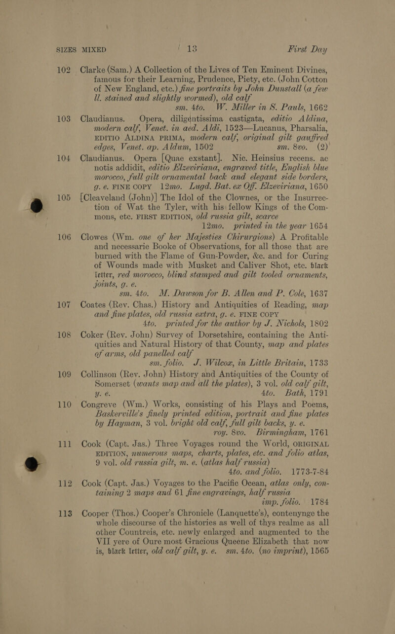 102 103 104 106 107 108 109 110 111 Clarke (Sam.) A Collection of the Lives of Ten Eminent Divines, famous for their Learning, Prudence, Piety, etc. (John Cotton of New England, etc.) fine portraits by John Dunstall (a few ll. stained and slightly wormed), old calf sm. 4to. W. Miller in S. Pauls, 1662 Claudianus. Opera, diligéntissima castigata, editio Aldina, modern calf, Venet. in aed. Aldi, 1523—Lucanus, Pharsalia, EDITIO ALDINA PRIMA, modern calf, original gilt gauffred edges, Venet. ap. Aldum, 1502 sm. 8vo. (2) Claudianus. Opera [Quae exstant]. Nic. Heinsius recens. ac notis addidit, editio Hlzeviriana, engraved title, English blue morocco, full gilt ornamental back and elegant side borders, g.@ FINE COPY 12mo. Lugd. Bat. ex Of. Elzeviriana, 1650 [Cleaveland (John)]| The Idol of the Clownes, or the Insurrec- tion of Wat the Tyler, with his fellow Kings of the Com- mons, etc. FIRST EDITION, old russia gilt, scarce 12mo. printed in the year 1654 Clowes (Wm. one of her Majesties Chirurgions) A Profitable and necessarie Booke of Observations, for all those that are burned with the Flame of Gun-Powder, &amp;c. and for Curing of Wounds made with Musket and Caliver Shot, etc. black letter, red morocco, blind stamped and gilt tooled ornaments, joints, g. é. sm. 4to. M. Dawson for B. Allen and P. Cole, 1637 Coates (Rev. Chas.) History and Antiquities of Reading, map and fine plates, old russia extra, g. é. FINE COPY 4to. printed for the author by J. Nichols, 1802 Coker (Rev. John) Survey of Dorsetshire, containing the Anti- quities and Natural History of that County, map and plates of arms, old panelled calf sm. folio. J. Wilcox, in Inttle Britain, 1733 Collinson (Rev. John) History and Antiquities of the County of Somerset (wants map and all the plates), 3 vol. old calf gilt, Yy. @. 4to. Bath, 1791 Congreve (Wm.) Works, consisting of his Plays and Poems, Baskervilles finely printed edition, portrait and fine plates by Hayman, 3 vol. brighé old calf, full gilt backs, y. e. roy. 8vo. Birmingham, 1761 Cook (Capt. Jas.) Three Voyages round the World, ORIGINAL EDITION, numerous maps, charts, plates, etc. and folio atlas, 9 vol. old russia gilt, m. e. (atlas half russia) 4to. and folio. 1773-7-84 Cook (Capt. Jas.) Voyages to the Pacific Ocean, atlas only, con- taining 2 maps and 61 fine engravings, half russia imp. folio. 1784 Cooper (Thos.) Cooper’s Chronicle (Lanquette’s), contenynge the whole discourse of the histories as well of thys realme as all other Countreis, etc. newly enlarged and augmented to the VII yere of Oure most Gracious Queene Elizabeth that now is, black letter, old calf gilt, y. e. sm. 4to. (no imprint), 1565
