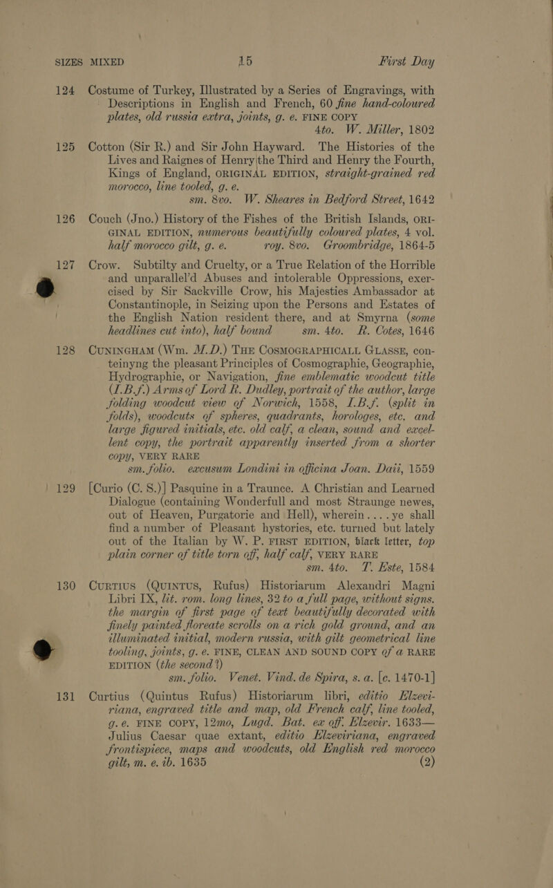 124 126 127 130 131 Costume of Turkey, Illustrated by a Series of Engravings, with Descriptions in English and French, 60 fine hand-colowred plates, old russia extra, joints, g. e. FINE COPY 4to. W. Miller, 1802 Cotton (Sir R.) and Sir John Hayward. The Histories of the Lives and Raignes of Henry|the Third and Henry the Fourth, Kings of England, ORIGINAL EDITION, straight-grained red morocco, line tooled, g. e. sm. 8vo. W. Sheares in Bedford Street, 1642 Couch (Jno.) History of the Fishes of the British Islands, ort- GINAL EDITION, numerous beautifully coloured plates, 4 vol. half morocco gilt, g. é. roy. 8vo. Groombridge, 1864-5 Crow. Subtilty and Cruelty, or a True Relation of the Horrible and unparallel’d Abuses and intolerable Oppressions, exer- cised by Sir Sackville Crow, his Majesties Ambassador at Constantinople, in Seizing upon the Persons and Estates of the English Nation resident there, and at Smyrna (some headlines cut into), half bound sm. 4to. R. Cotes, 1646 CunincHaM (Wm. J.D.) THE CosMOGRAPHICALL GLASSE, con- _ teinyng the pleasant Principles of Cosmographie, Geographie, Hydrographie, or Navigation, fine emblematic woodcut title (L.B.f.) Arms of Lord R. Dudley, portrait of the author, large folding woodcut view of Norwich, 1558, I.B.f. (split in folds), woodcuts of spheres, quadrants, horologes, etc. and large figured initials, etc. old calf, a clean, sound and eacel- lent copy, the portrait apparently inserted from a shorter copy, VERY RARE sm. folio. exacusum Londini in officina Joan. Dati, 1559 [Curio (C. S.)] Pasquine in a Traunce. A Christian and Learned Dialogue (containing Wonderfull and most Straunge newes, out of Heaven, Purgatorie and Hell), wherein....ye shall find a number of Pleasant hystories, ete. turned but lately out of the Italian by W. P. FIRST EDITION, black letter, top plain corner of title torn off, half calf, VERY RARE sm. 4to. T. Hste, 1584 Curtius (Quintus, Rufus) Historiarum Alexandri Magni Libri IX, zt. rom. long lines, 32 to a full page, without signs. the margin of first page of teat beautifully decorated with finely painted floreate scrolls on a rich gold ground, and an illuminated initial, modern russia, with gilt geometrical line tooling, joints, g. @. FINE, CLEAN AND SOUND COPY @/ @ RARE EDITION (the second 2) sm. folio. Venet. Vind. de Spira, s. a. [e. 1470-1] Curtius (Quintus Rufus) Historiarum libri, editio Elzevi- riana, engraved title and map, old French calf, line tooled, g.é@. FINE COPY, 12mo, Lugd. Bat. ex off. Elzevir. 1633— Julius Caesar quae extant, editio Hlzeviriana, engraved Frontispiece, maps and woodcuts, old Hnglish red morocco gilt, m. e. ib. 1635 (2)