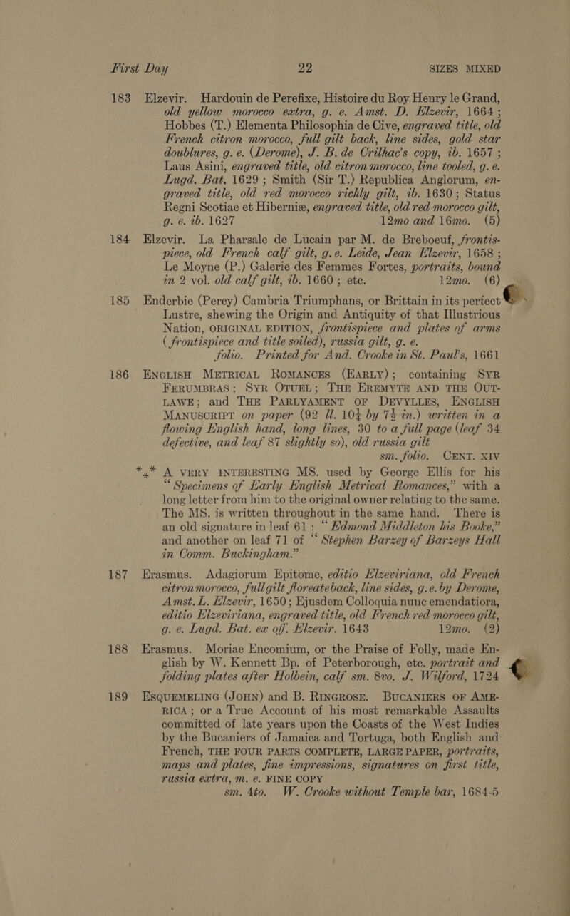 183 Elzevir. Hardouin de Perefixe, Histoire du Roy Henry le Grand, old yellow morocco extra, g. e. Amst. D. Hlzevir, 1664 ; Hobbes (T.) Elementa Philosophia de Cive, engraved title, old French citron morocco, full gilt back, line sides, gold star doublures, g. e. (Derome), J. B. de Crilhac’s copy, tb. 1657 ; Laus Asini, engraved title, old citron morocco, line tooled, g. e. Lugd. Bat. 1629 ; Smith (Sir T.) Republica Anglorum, en- graved title, old red morocco richly gilt, 1b. 1630; Status Regni Scotiae et Hiberniz, engraved title, old red morocco gilt, g. &amp;. tb. 1627 12mo and 16mo. (5) 184 Elzevir. La Pharsale de Lucain par M. de Breboeuf, jrontis- piece, old French calf gilt, g.e. Leide, Jean Elzevir, 1658 ; Le Moyne (P.) Galerie des Femmes Fortes, portraits, bound in 2 vol. old calf gilt, ib. 1660 ; ete. 12mo. (6) — 185 Enderbie (Percy) Cambria Triumphans, or Brittain in its perfect &amp; > - Lustre, shewing the Origin and Antiquity of that Illustrious Nation, ORIGINAL EDITION, /rontispiece and plates of arms ( frontispiece and title soiled), russia gilt, g. e. folio. Printed for And. Crooke in St. Paul’s, 1661 186 Enauish MerricAL RomMANCES (EARLY); containing SyR FERUMBRAS; SYR OTUEL; THE EREMYTE AND THE OUT- LAWE; and THE PARLYAMENT OF DEVYLLES, ENGLISH MANUSCRIPT on paper (92 Ul. 104 by 74 in.) written in a flowing English hand, long lines, 30 to a full page (leaf 34 defective, and leaf 87 slightly so), old russia gilt sm. folio. CENT. XIV *,* A VERY INTERESTING MS. used by George Ellis for his “Specimens of Karly English Metrical Romances,” with a long letter from him to the original owner relating to the same. The MS. is written throughout in the same hand. There is an old signature in leaf 61: “ Hdmond Middleton his Booke,” and another on leaf 71 of “ Stephen Barzey of Barzeys Hall in Comm. Buckingham.” 187 Erasmus. Adagiorum Epitome, editio Kizeviriana, old French citronmorocco, fullgilt floreateback, line sides, g.e.by Derome, Amst. L. Elzevir, 1650; Ejusdem Colloquia nunc emendatiora, editio Klzeviriana, engraved title, old French red morocco gilt, g. e. Lugd. Bat. eax off. Elzevir. 1643 12mo. (2) 188 Erasmus. Moriae Encomium, or the Praise of Folly, made En- glish by W. Kennett Bp. of Peterborough, etc. portrait and q folding plates after Holbein, calf sm. 8v0. J. Wilford, 1724 189 EsQuEMELING (JOHN) and B. RincRose. BUCANIERS OF AME- RIGA; ora True Account of his most remarkable Assaults committed of late years upon the Coasts of the West Indies by the Bucaniers of Jamaica and Tortuga, both English and French, THE FOUR PARTS COMPLETE, LARGE PAPER, portraits, maps and plates, fine impressions, signatures on first title, russia extra, m. @. FINE COPY sm. 4to. W. Crooke without Temple bar, 1684-5 eS eee