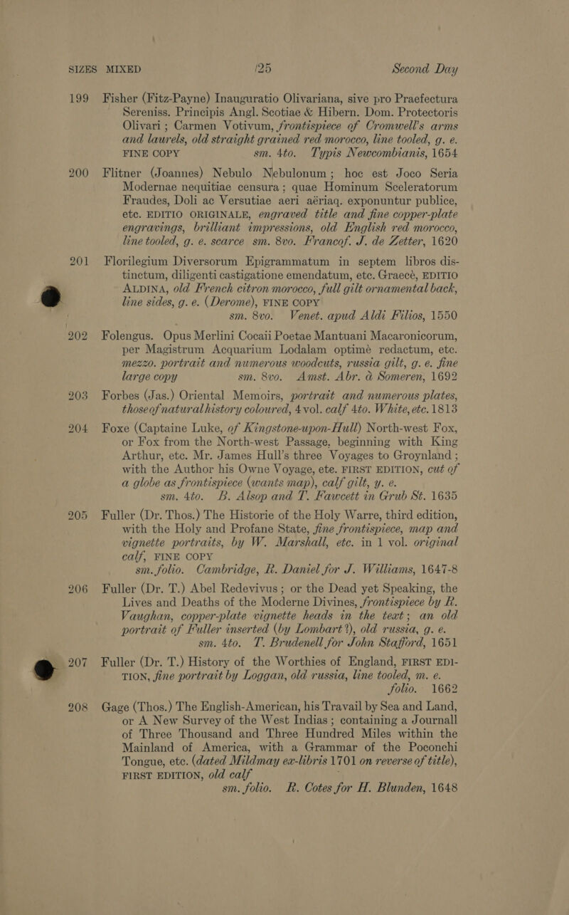 $99 200 201 bo &amp; bo 205 Fisher (Fitz-Payne) Inauguratio Olivariana, sive pro Praefectura Sereniss. Principis Angl. Scotiae &amp; Hibern. Dom. Protectoris Olivari ; Carmen Votivum, frontispiece of Cromwell's arms and laurels, old straight grained red morocco, line tooled, g. e. FINE COPY sm. 4to. Typis Newcombianis, 1654 Flitner (Joannes) Nebulo Nebulonum; hoc est Joco Seria Modernae nequitiae censura; quae Hominum Sceleratorum Fraudes, Doli ac Versutiae aeri aériaq. exponuntur publice, etc. EDITIO ORIGINALE, engraved title and fine copper-plate engravings, brilliant impressions, old English red morocco, line tooled, g. e. scarce sm. 8vo. Frrancof. J. de Zetter, 1620 Florilegium Diversorum Epigrammatum in septem libros dis- tinctum, diligenti castigatione emendatum, etc. Graecé, EDITIO AupINA, old French citron morocco, full gilt ornamental back, line sides, g. e. (Derome), FINE COPY sm. 8v0. Venet. apud Aldi Filios, 1550 Folengus. Opus Merlini Cocaii Poetae Mantuani Macaronicorum, per Magistrum Acquarium Lodalam optimé redactum, etc. mezzo. portrait and numerous woodcuts, russia gilt, g. é. fine large copy sm. 8vo. Amst. Abr. d&amp; Someren, 1692 Forbes (Jas.) Oriental Memoirs, portrait and numerous plates, thoseofnatural history coloured, 4vol. calf 4to. White, etc. 1813 Foxe (Captaine Luke, of Kingstone-upon-Hull) North-west Fox, or Fox from the North-west Passage. beginning with King Arthur, ete. Mr. James Hull’s three Voyages to Groynland ; with the Author his Owne Voyage, ete. FIRST EDITION, cut of a globe as frontispiece (wants map), calf gilt, y. e. sm. 4to. B. Alsop and T. Fawcett in Grub St¢. 1635 Fuller (Dr. Thos.) The Historie of the Holy Warre, third edition, with the Holy and Profane State, fine frontispiece, map and vignette portraits, by W. Marshall, etc. in 1 vol. original calf, FINE COPY sm. folio. Cambridge, R. Daniel for J. Williams, 1647-8 Fuller (Dr. T.) Abel Redevivus; or the Dead yet Speaking, the Lives and Deaths of the Moderne Divines, frontispiece by R. Vaughan, copper-plate vignette heads in the text; an old portrait of Fuller inserted (by Lombart?), old russia, g. e. sm. 4to. T. Brudenell for John Stafford, 1651 Fuller (Dr. T.) History of the Worthies of England, FIRST EDI- TION, fine portrait by Loggan, old russia, line tooled, m. e. Solio. 1662 Gage (Thos.) The English-American, his Travail by Sea and Land, or A New Survey of the West Indias ; containing a Journall of Three Thousand and Three Hundred Miles within the Mainland of America, with a Grammar of the Poconchi Tongue, etc. (dated Mildmay ex-libris 1701 on reverse of title), FIRST EDITION, old calf sm. folio. R. Cotes for H. Blunden, 1648