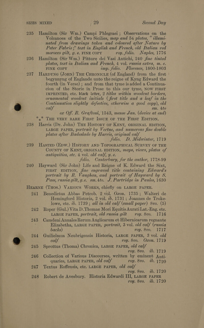 235 Hamilton (Sir Wm.) Campi Phlegraei ; Observations on the Volcanoes of the Two Sicilies, map and 54 plates, “illume- nated from drawings taken and coloured after Nature by Peter Fabris ;? teat in English and French, old Italian red morocco gilt, g. @. FINE COPY roy. folio. Naples, 1776 236 Hamilton (Sir Wm.) Pitture dei Vasi Antichi, 240 jine tinted plates, text in Italian and French, 4 vol. russia extra, m. e. FINE COPY imp. folio. Klorence, 1800-1803 237 Harpyne (JoHn) THE CHRONICLE (of England) from the first begynnyng of Englande unto the reigne of Kyng Edward the fourth (in Verse) ; and from that tyme is added a Continua- cion of the Storie in Prose to this our tyme, NOW FIRST IMPRINTED, etc. black letter, 2 tdtles within woodcut borders, ornamental woodcut initials (first title and a leaf in the Continuation slightly defective, otherwise a good copy), old calf sm. 4to ex Off. R. Graftoni, 1543, mense Jan. (device at end) *, THE VERY RARE First Issur oF THE First EDITION. 238 Harris (Dr. John) THe History oF KENT, ORIGINAL EDITION, LARGE PAPER, portrait by Vertue, and numerous fine double plates after Badeslade by Harris, original calf folio. D. Midwinter, 1719 239 Hastep (Epw.) History AND TOPOGRAPHICAL SURVEY OF THE CoUNTY OF KENT, ORIGINAL EDITION, maps, views, plates of antiquities, etc. 4 vol. old calf, y. e. Solio. Canterbury, for the author, 1778-99 240 Hayward (Sir John) Life and Reigne of K. Edward the Sixt, FIRST EDITION, jine engraved title containing Edward's portrait by R. Vaughan, and portrait of Hayward by S. Pass, russia gilt, g.e. sm.4to. J. Partridge in Paules, 1630 HEARNE (THOS.) VARIouS Works, chiefly on LARGE PAPER. 241 Benedictus Abbas Petrob. 2 vol. Ovon. 1735; Walteri de Hemingford Historia, 2 vol. 2b. 1731; Joannes de Troke- lowe, ete. 7b. 1739; all in old calf (small paper) 8vo. (5) 242 Roper (Gul.) Vita D. Thomae Mori Equitis Aurati Lat.-Eng. ete. LARGE PAPER, portrait, old russia gilt roy. 8vo. 1716 243 CamdeniAnnales Rerum Anglicarum et Hibernicarum regnante Elizabetha, LARGE PAPER, portrait, 3 vol. old calf (russia backs) roy. 8vo. 1717 244 Guilielmus Neubrigensis Historia, LARGE PAPER, 3 vol. old calf roy. 8vo. Oxon. 1719 245 Sprottus (Thoma) Chronica, LARGE PAPER, old calf roy. 8vo. wb. 1719 246 Collection of Various Discourses, written by eminent Anti- quaries, LARGE PAPER, old calf roy. 8vo. ib. 1720 247 Textus Roffensis, etc. LARGE PAPER, old calf roy. 8vo. 1b, 1720 248 Robert de Avesbury. Historia Edwardi III, LARGE PAPER roy. 8vo. wb. 1720