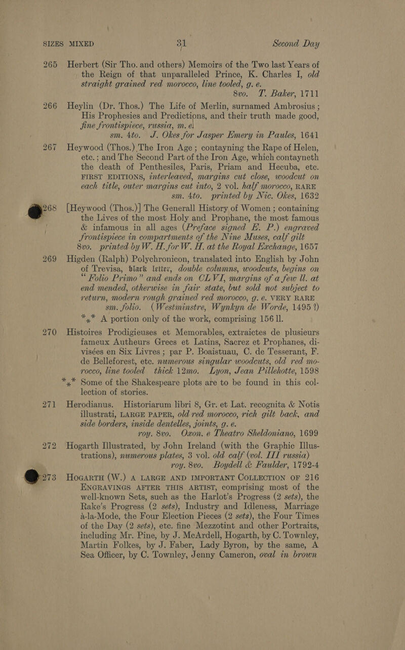 265 bo oO “I Herbert (Sir Tho. and others) Memoirs of the Two last Years of the Reign of that unparalleled Prince, K. Charles I, old straight grained red morocco, line tooled, g. e. 8vo. T. Baker, 1711 Heylin (Dr. Thos.) The Life of Merlin, surnamed Ambrosius ; His Prophesies and Predictions, and their truth made good, jine frontispiece, russia, m. é: sm. 4to. J. Okes for Jasper Emery in Paules, 1641 Heywood (Thos.) The Iron Age ; contayning the Rape of Helen, etc.; and The Second Part of the Iron Age, which contayneth the death of Penthesiles, Paris, Priam and Hecuba, ete. FIRST EDITIONS, interleaved, margins cut close, woodcut on each title, outer margins cut into, 2 vol. half morocco, RARE sm. 4to. printed by Nic. Okes, 1632 [Heywood (Thos.)] The Generall History of Women ; containing the Lives of the most Holy and Prophane, the most famous &amp; infamous in all ages (Preface signed E. P.) engraved Srontispiece in compartments of the Nine Muses, calf gilt 8vo. printed byW. H. for W. H. at the Royal Kxchange, 1657 Higden (Ralph) Polychronicon, translated into English by John of Trevisa, black letter, double columns, woodcuts, begins on “ Folio Primo” and ends on CL VI, margins of a few Il. at end mended, otherwise in fair state, but sold not subject to return, modern rough grained red morocco, g. é. VERY RARE sm. folio. (Westminstre, Wynkyn de Worde, 1495 2) *,* A portion only of the work, comprising 156 ll. Histoires Prodigieuses et Memorables, extraictes de plusieurs fameux Autheurs Grecs et Latins, Sacrez et Prophanes, di- visées en Six Livres; par P. Boaistuau, C. de Tesserant, F. de Belleforest, etc. numerous singular woodcuts, old red mo- rocco, line tooled thick 12mo. Lyon, Jean Pillehotte, 1598 lection of stories. Herodianus. Historiarum libri 8, Gr. et Lat. recognita &amp; Notis illustrati, LARGE PAPER, old red morocco, rich gilt back, and side borders, inside dentelles, joints, g. é. roy. 8vo. Oxon. e Theatro Sheldoniano, 1699 Hogarth Illustrated, by John Ireland (with the Graphic Illus- trations), nwmerous plates, 3 vol. old calf (vol. IIT russia) roy. 8vo. Boydell &amp; Faulder, 1792-4 HocartH (W.) A LARGE AND IMPORTANT COLLECTION OF 216 ENGRAVINGS AFTER THIS ARTIST, comprising most of the well-known Sets, such as the Harlot’s Progress (2 sets), the Rake’s Progress (2 sets), Industry and Idleness, Marriage a-la-Mode, the Four Election Pieces (2 sets), the Four Times of the Day (2 seés), etc. fine Mezzotint and other Portraits, including Mr. Pine, by J. McArdell, Hogarth, by C. Townley, Martin Folkes, by J. Faber, Lady Byron, by the same, A Sea Officer, by C. Townley, Jenny Cameron, oval in brown