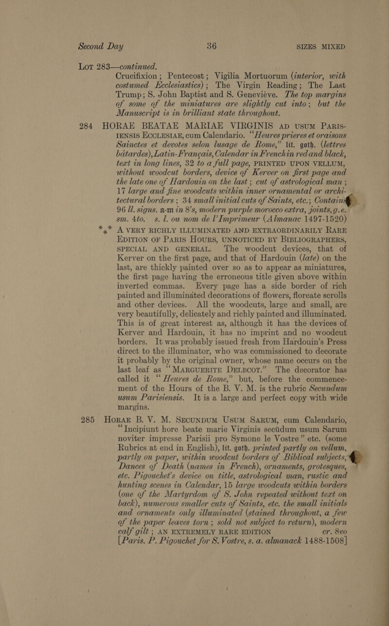 Lot 283—continued. Crucifixion ; Pentecost; Vigilia Mortuorum (interior, with costumed ecclesiastics); The Virgin Reading; The Last Trump; 8. John Baptist and 8. Genevieve. The top margins of some of the miniatures are slightly cut into; but the Manuscript is in brilliant state throughout. 284. HORAE BEATAE MARIAE VIRGINIS ap vusum Paris- IENSIS ECCLESIAE, cum Calendario. “Heures prieres et oraisons Sainctes et devotes selon lusage de Rome,” Vit. goth. (lettres bdtardes), Latin-Francais, Calendar in Frenchin red and black, text in long lines, 32 to a full page, PRINTED UPON VELLUM, without woodcut borders, device of Kerver on first page and the late one of Hardouin on the last ; cut of astrological man ; 17 large and fine woodcuts within inner ornamental or archi- tectural borders ; 34 small initial cuts of Saints, etc.; Contain 96 Ul. signs. a-m in 8’s, modern purple morocco extra, joints, g.é. ; sm. 4to. s. l. ow nom de V Imprimeur (Almanac 1497-1520) % A VERY RICHLY ILLUMINATED AND EXTRAORDINARILY RARE EDITION OF PARIS Hours, UNNOTICED BY BIBLIOGRAPHERS, SPECIAL AND GENERAL. The woodcut devices, that of Kerver on the first page, and that of Hardouin (date) on the last, are thickly painted over so as to appear as miniatures, the first page having the erroneous title given above within inverted commas. Every page has a side border of rich painted and illuminated decorations of flowers, floreate scrolls and other devices. All the woodcuts, large and small, are very beautifully, delicately and richly painted and illuminated. This is of great interest as, although it has the devices of Kerver and Hardouin, it has no imprint and no woodcut borders. It was probably issued fresh from Hardouin’s Press direct to the illuminator, who was commissioned to decorate it probably by the original owner, whose name occurs on the last leaf as “Marguerite Dexscor.” The decorator has called it “Heures de Rome,” but, before the commence- ment of the Hours of the B. V. M. is the rubric Secundwum usum Parisiensis. It is a large and perfect copy with wide margins. 285 HoraE B. V. M. Secunpum Usum Sarum, cum Calendario, “Tncipiunt hore beate marie Virginis secidum usum Sarum noviter impresse Parisii pro Symone le Vostre” etc. (some Rubrics at end in English), lit. goth. printed partly on vellum, partly on paper, within woodcut borders of Biblical subjects, Dances of Death (names in French), ornaments, grotesques, etc. Pigouchet’s device on title, astrological man, rustic and hunting scenes in Calendar, 15 large woodcuts within borders (one of the Martyrdom of S. John repeated without teat on back), numerous smaller cuts of Saints, ete. the small initials and ornaments only illuminated (stained throughout, a few of the paper leaves torn; sold not subject to return), modern calf gilt ; AN EXTREMELY RARE EDITION cr. 8vo [Paris. P. Pigouchet for S. Vostre, s. a. almanack 1488-1508] a A ee 