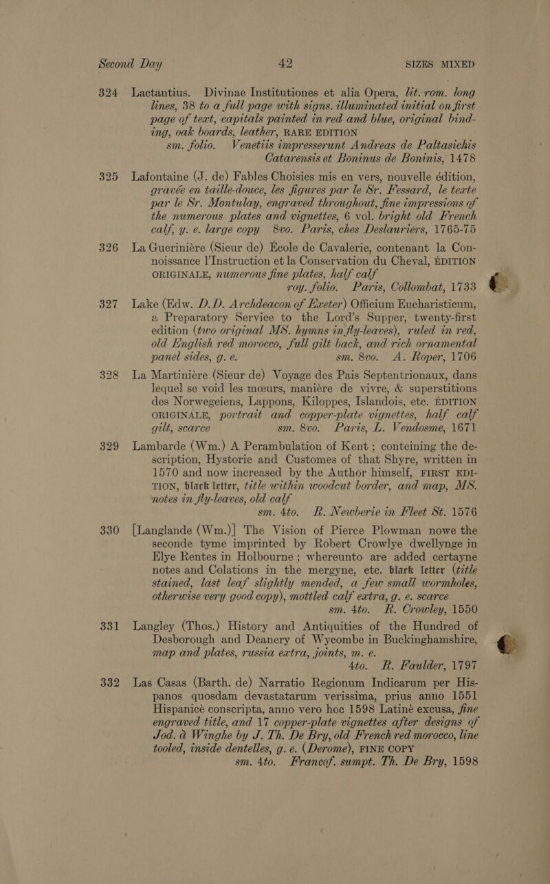 325 326 327 328 329 330 331 332 lines, 38 to a full page with signs. illuminated initial on first page of text, capitals painted in red and blue, original bind- ing, oak boards, leather, RARE EDITION sm. folio. Venetits impresserunt Andreas de Paltasichis Catarensis et Boninus de Boninis, 1478 Lafontaine (J. de) Fables Choisies mis en vers, nouvelle édition, gravée en taille-douce, les figures par le Sr. Fessard, le texte par le Sr. Montulay, engraved throughout, fine impressions of the numerous plates and vignettes, 6 vol. bright old French calf, y. e. large copy 8vo. Paris, ches Deslauriers, 1765-75 La Gueriniére (Sieur de) Ecole de Cavalerie, contenant la Con- noissance l’Instruction et la Conservation du Cheval, EDITION ORIGINALE, numerous fine plates, half calf roy. folio. Paris, Collombat, 1733 Lake (Edw. D.D. Archdeacon of Exeter) Officium Eucharisticum, a Preparatory Service to the Lord’s Supper, twenty-first edition (two original MS. hymns in fly-leaves), ruled in red, old English red morocco, full gilt back, and rich ornamental panel sides, g. é. sm. 8vo. A. Roper, 1706 La Martiniére (Sieur de) Voyage des Pais Septentrionaux, dans lequel se void les mceurs, maniére de vivre, &amp; superstitions des Norwegeiens, Lappons, Kiloppes, Islandois, etc. EDITION ORIGINALE, portrait and copper-plate vignettes, half calf gilt, scarce sm. 8vo. Paris, L. Vendosme, 1671 Lambarde (Wm.) A Perambulation of Kent ; conteining the de- scription, Hystorie and Customes of that Shyre, written in 1570 and now increased by the Author himself, FIRST EDI- TION, black letter, t2tle within woodcut border, and map, MS. notes in fly-leaves, old calf sm. 4to. R. Newberie in Fleet St. 1576 [Langlande (Wm.)| The Vision of Pierce Plowman nowe the seconde tyme imprinted by Robert Crowlye dwellynge in Elye Rentes in Holbourne ; whereunto are added certayne notes and Colations in the mergyne, etc. blark letter (title stained, last leaf slightly mended, a few small wormholes, otherwise very good copy), mottled calf extra, g. e. scarce sm. 4to. R. Crowley, 1550 Langley (Thos.) History and Antiquities of the Hundred of Desborough and Deanery of Wycombe in Buckinghamshire, map and plates, russia extra, joints, m. e. 4to. R. Faulder, 1797 Las Casas (Barth. de) Narratio Regionum Indicarum per His- panos quosdam devastatarum verissima, prius anno 1551 Hispanicé conscripta, anno vero hoc 1598 Latiné excusa, fine engraved title, and 17 copper-plate vignettes after designs of Jod. a Winghe by J. Th. De Bry, old French red morocco, line tooled, inside dentelles, g. e. (Derome), FINE COPY sm. 4to. Francof. sumpt. Th. De Bry, 1598