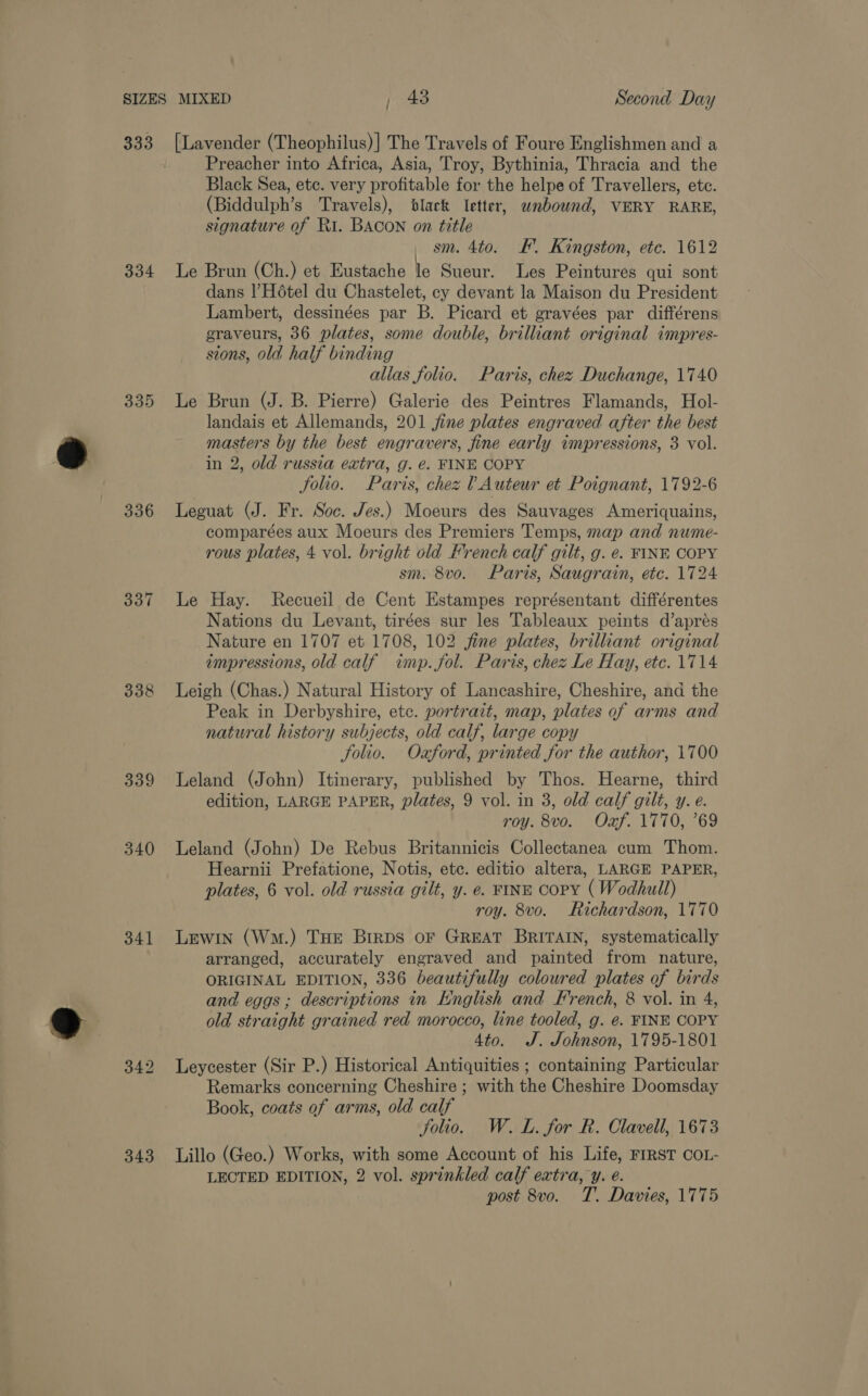 333 [Lavender (Theophilus)] The Travels of Foure Englishmen and a Preacher into Africa, Asia, Troy, Bythinia, Thracia and the Black Sea, ete. very profitable for the helpe of Travellers, etc. (Biddulph’s Travels), ‘black letter, wnbound, VERY RARE, signature of Ri. BACON on title sm. 4to. KF. Kingston, etc. 1612 334 Le Brun (Ch.) et Eustache le Sueur. Les Peintures qui sont dans | Hotel du Chastelet, cy devant la Maison du President Lambert, dessinées par B. Picard et gravées par différens graveurs, 36 plates, some double, brilliant original impres- sions, old half binding allas folio. Paris, chez Duchange, 1740 335 Le Brun (J. B. Pierre) Galerie des Peintres Flamands, Hol- landais et Allemands, 201 jine plates engraved after the best masters by the best engravers, fine early impressions, 3 vol. n 2, old russia extra, g. e. FINE COPY Solio. Paris, chez ? Auteur et Poignant, 1792-6 336 Leguat (J. Fr. Soc. Jes.) Moeurs des Sauvages Ameriquains, comparées aux Moeurs des Premiers Temps, map and nume- rous plates, 4 vol. bright old French calf gilt, g. e. FINE COPY sm. 8vo. Paris, Saugrain, etc. 1724 337 Le Hay. Recueil de Cent Estampes représentant différentes Nations du Levant, tirées sur les Tableaux peints d’aprés Nature en 1707 et 1708, 102 fine plates, brilliant original impressions, old calf imp. fol. Parts, chez Le Hay, etc. 1714 338 Leigh (Chas.) Natural History of Lancashire, Cheshire, and the Peak in Derbyshire, etc. portrait, map, plates of arms and natural history subjects, old calf, large copy Solio. Ozford, printed for the author, 1700 339 Leland (John) Itinerary, published by Thos. Hearne, third edition, LARGE PAPER, plates, 9 vol. in 3, old calf gilt, y. e. roy. 8vo. Oxf. 1770, ’69 340 Leland (John) De Rebus Britannicis Collectanea cum Thom. Hearnii Prefatione, Notis, etc. editio altera, LARGE PAPER, plates, 6 vol. old russia gilt, y. e. FINE CoPY ( Wodhull) roy. 8vo. Richardson, 1770 341 Lewin (Wn.) THe Birps oF GREAT BRITAIN, systematically arranged, accurately engraved and painted from nature, ORIGINAL EDITION, 336 beautifully coloured plates of birds and eggs ; descriptions in English and French, 8 vol. in 4, old straight grained red morocco, line tooled, g. ¢. FINE COPY 4to. J. Johnson, 1795-1801 342 Leycester (Sir P.) Historical Antiquities ; containing Particular Remarks concerning Cheshire ; with the Cheshire Doomsday Book, coats of arms, old calf Jolio. W.L. for R. Clavell, 1673 343 Lillo (Geo.) Works, with some Account of his Life, FIRST COL- LECTED EDITION, 2 vol. sprinkled calf extra, y. e. post 8vo. T. Davies, 1775