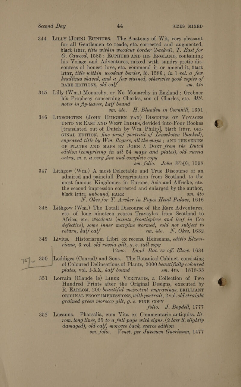344 Litty (Jonn) Evpnurs. The Anatomy of Wit, very pleasant for all Gentlemen to reade, etc. corrected and augmented, black letter, title within woodcut border (backed), T. East for G. Cawood, 1585 ; EUPHUES AND HIS ENGLAND, containing his Voiage and Adventures, mixed with sundry pretie dis- courses of honest love, etc. commend it or amend it, black letter, title within woodcut border, ib. 1586; in 1 vol. a few headlines shaved, and a few stained, otherwise good copies of RARE EDITIONS, o/d calf sm. 4to 345 Lilly (Wm.) Monarchy, or No Monarchy in England ; Grebner his Prophecy concerning Charles, son of Charles, etc. MN. notes in fly-leaves, half bound sm. 4to. H. Blunden in Cornhill, 1651 346 LINSCHOTEN (JOHN HUIGHEN VAN) Discours OF VOYAGES UNTO YE EAST AND WEST INDIES, devided into- Four Bookes [translated out of Dutch by Wm. Philip], black {etter, oRt- GINAL EDITION, fine proof portrait of Linschoten (backed), engraved title by Wm. Rogers, all the maps ; AND THE SERIES OF PLATES AND MAPS BY JOHN A Dort from the Dutch edition (comprising in all 54 maps and plates), old russia extra, m.e. a very fine and complete copy sm. folio. John Wolfe, 1598 347 Lithgow (Wm.) A most Delectable and True Discourse of an admired and painefull Peregrination from Scotland, to the most famous Kingdomes in Europe, Asia and Affricke, ete. the second impression corrected and enlarged by the author, black letter, unbound, RARE sm. 4to N. Okes for T. Archer in Popes Head Palace, 1616 348 Lithgow (Wm.) The Totall Discourse of the Rare Adventures, etc. of long nineteen yeares Travayles from Scotland to Africa, etc. woodcuts (wants frontispiece and leaf in Cec defective), some inner margins wormed, sold not subject to return, half calf sm. 4to. NN. Okes, 1632 349 Livius. Historiarum Libri ex recens. Heinsiana, edztio Hlzev- riana, 3 vol. old russia gilt, g. e. tall copy 12m0. Lugd. Bat. ex off: Elzev. 1634 4 350 Loddiges (Conrad) and Sons. The Botanical Cabinet, consisting . ~~ of Coloured Delineations of Plants, 2000 beautifully coloured ey plates, vol. I-XX, half bound sm. 4to. 1818-33 351 Lorrain (Claude le) Liner VERITATIS, a Collection of Two Hundred Prints after the Original Designs, executed by R. EARLOM, 200 beautiful mezzotint engravings, BRILLIANT ORIGINAL PROOF IMPRESSIONS, with portratt, 2 vol. old straight grained green morocco gilt, g. €. FINE COPY folio. J. Boydell, 1777 352 Lucanus. Pharsalia, cum Vita ex Commentario antiquiss. /7t. rom. long lines, 35 to a full page with signs. (2 last Ul. slightly damaged), old calf, morocco back, scarce edition sm. folio. Venet. per Juvenem Guerinwn, 1477