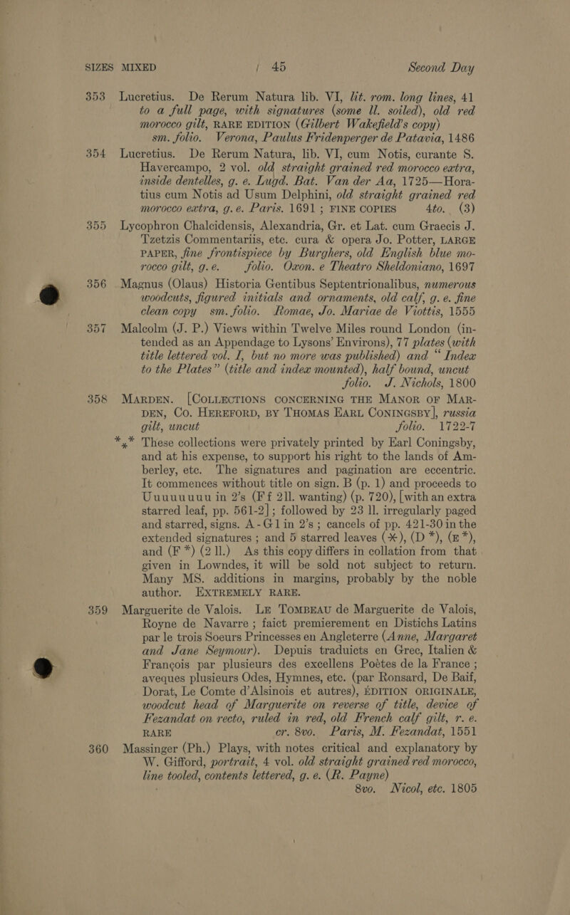 354 (SU) OU Or 358 359 360 to a full page, with signatures (some Il. soiled), old red morocco gilt, RARE EDITION (Gilbert Wakefield’s copy) sm. folio. Verona, Paulus Fridenperger de Patavia, 1486 Lucretius. De Rerum Natura, lib. VI, cum Notis, curante S. Havercampo, 2 vol. old straight grained red morocco extra, inside dentelles, g. e. Lugd. Bat. Van der Aa, 1725—Hora- tius cum Notis ad Usum Delphini, old straight grained red morocco extra, g.e. Paris. 1691 ; FINE COPIES 4to.. (3) Lycophron Chalcidensis, Alexandria, Gr. et Lat. cum Graecis J. Tzetzis Commentariis, etc. cura &amp; opera Jo. Potter, LARGE PAPER, fine frontispiece by Burghers, old English blue mo- rocco gilt, g. é. Solio. Oxon. e Theatro Sheldoniano, 1697 Magnus (Olaus) Historia Gentibus Septentrionalibus, nwmerous woodcuts, figured initials and ornaments, old calf, g. e. fine clean copy sm. folio. Romae, Jo. Mariae de Viottis, 1555 Malcolm (J. P.) Views within Twelve Miles round London (in- tended as an Appendage to Lysons’ Environs), 77 plates (with title lettered vol. I, but no more was published) and “ Index to the Plates” (title and indea mounted), half bound, uncut Solio. J. Nichols, 1800 MARDEN. [COLLECTIONS CONCERNING THE MANoR oF Mar- DEN, Co. HEREFORD, BY THOMAS EARL ConINGSBY], russia gilt, wncut Jolto. 1722927 x” These collections were privately printed by Earl Coningsby, and at his expense, to support his right to the lands of Am- berley, etc. The signatures and pagination are eccentric. It commences without title on sign. B (p. 1) and proceeds to Uuuuuuut in 2’s (Ff 211. wanting) (p. 720), | with an extra starred leaf, pp. 561-2]; followed by 23 Il. irregularly paged and starred, signs. A-Gl1in 2’s; cancels of pp. 421-30 in the extended signatures ; and 5 starred leaves (*), (D *), (z*), and (F*) (2 ll.) As this copy differs in collation from that given in Lowndes, it will be sold not subject to return. Many MS. additions in margins, probably by the noble author. EXTREMELY RARE. Marguerite de Valois. Le TompBrAu de Marguerite de Valois, Royne de Navarre ; faict premierement en Distichs Latins par le trois Soeurs Princesses en Angleterre (Anne, Margaret and Jane Seymour). Depuis traduicts en Gree, Italien &amp; Francois par plusieurs des excellens Poetes de la France ; aveques plusieurs Odes, Hymnes, etc. (par Ronsard, De Baif, Dorat, Le Comte d’ Msinois et autres), EDITION ORIGINALE, woodcut head of Marguerite on reverse of title, device of Fezandat on recto, ruled in red, old French calf gilt, r. e. RARE cr. 8vo. Paris, M. Fezandat, 1551 Massinger (Ph.) Plays, with notes critical and explanatory by W. Gifford, portrait, 4 vol. old straight grained red morocco, thy tooled, contents lettered, g. e. (R. Payne) 8vo. Nicol, etc. 1805