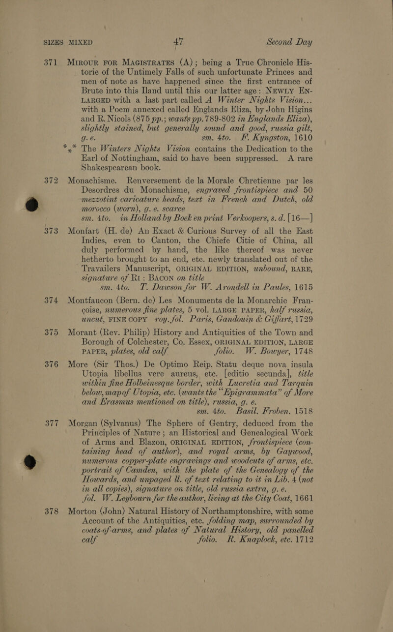 371 373 374 376 377 378 Mrirour FOR MaGistrates (A); being a True Chronicle His- torie of the Untimely Falls of such unfortunate Princes and men of note as have happened since the first entrance of Brute into this Iland until this our latter age: NEwiy EN- LARGED with a last part called 4 Winter Nights Vision... with a Poem annexed called Englands Eliza, by John Higins and R. Nicols (875 pp.; wants pp. 789-802 in Englands Eliza), slightly stained, but generally sound and good, russia gilt, g. @. sm. 4to. #. Kyngston, 1610 y* The Winters Nights Vision contains the Dedication to the Earl of Nottingham, said to have been suppressed. A rare Shakespearean book. Monachisme. Renversement de la Morale Chretienne par les Desordres du Monachisme, engraved frontispiece and 50 mezzotint caricature heads, text in French and Dutch, old morocco (worn), g. @. scarce sm. 4to. in Holland by Boek en print Verkoopers, s. d. [16—] Monfart (H. de) An Exact &amp; Curious Survey of all the East Indies, even to Canton, the Chiefe Citie of China, all duly performed by hand, the like thereof was never hetherto brought to an end, etc. newly translated out of the ~Travailers Manuscript, ORIGINAL EDITION, wnbound, RARE, signature of Ri: BACON on title sm. 4to. T. Dawson for W. Arondell in Paules, 1615 Montfaucon (Bern. de) Les Monuments de la Monarchie Fran- coise, numerous fine plates, 5 vol. LARGE PAPER, half russia, uncut, FINECOPY roy.fol. Paris, Gandouin &amp; Giffart, 1729 Morant (Rev. Philip) History and Antiquities of the Town and Borough of Colchester, Co. Essex, ORIGINAL EDITION, LARGE PAPER, plates, old calf Solio. W. Bowyer, 1748 More (Sir Thos.) De Optimo Reip. Statu deque nova insula Utopia libellus vere aureus, etc. [editio secunda], fitle within fine Holbeinesque border, with Lucretia and Tarquin below, mapof Utopia, ete. (wants the “Epigrammata” of More and Erasmus mentioned on title), russia, g. é. sm. 4to. Basil. Froben. 1518 Morgan (Sylvanus) The Sphere of Gentry, deduced from the Principles of Nature ; an Historical and Genealogical Work of Arms and Blazon, ORIGINAL EDITION, frontispiece (con- taining head of author), and royal arms, by Gaywood, numerous copper-plate engravings and woodcuts of arms, etc. portrait of Camden, with the plate of the Genealogy of the Howards, and unpaged Ul. of teat relating to it in Lib. 4 (not in all copies), signature on title, old russia extra, g. e. Jol. W. Leybourn for the author, living at the City Coat, 1661 Morton (John) Natural History of Northamptonshire, with some Account of the Antiquities, etc. folding map, surrounded by coats-of-arms, and plates of Natural History, old panelled calf Solio. Rk. Knaplock, etc. 1712