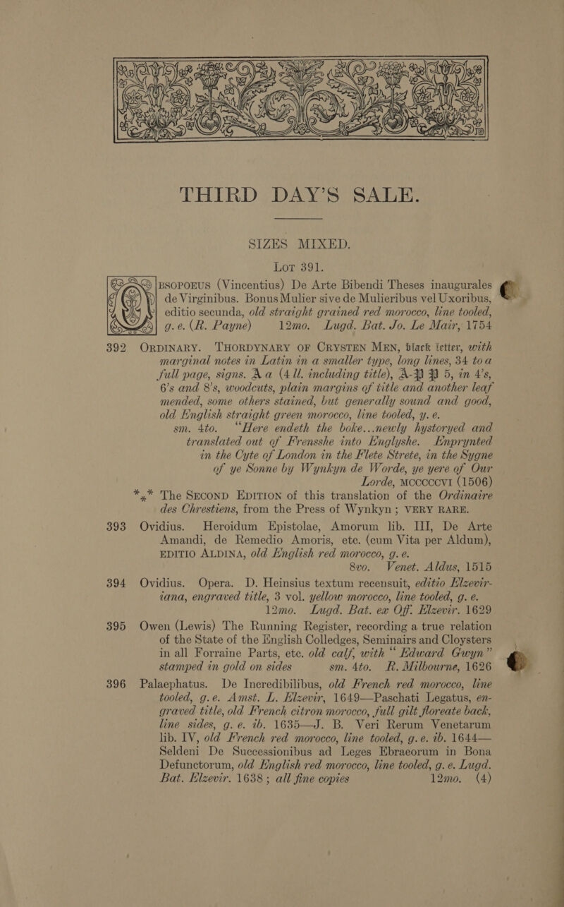 Nase YEN &amp;  ral | MS Bos THIRD DAY’S SALE. SIZES MIXED. Lot 391. GA |psoporus (Vincentius) De Arte Bibendi Theses inaugurales )| de Virginibus. Bonus Mulier sive de Mulieribus vel Uxoribus, »} editio secunda, old straight grained red morocco, line tooled, g.e. (R. Payne) 12mo. Lugd. Bat. Jo. Le Mair, 1754 392 ORDINARY. 'THORDYNARY OF CRYSTEN MEN, black letter, with marginal notes in Latin in a smaller type, long lines, 34 toa full page, signs. Na (4 UL. including title), A-3 3A 5, in 4’s, mended, some others stained, but generally sound and goed, old English straight green morocco, line tooled, y. e. sm. 4to. “Here endeth the boke...newly hystoryed and translated out of Frensshe into HKnglyshe. Enprynted in the Cyte of London in the Flete Strete, in the Sygne of ye Sonne by Wynkyn de Worde, ye yere of Our Lorde, Mcccccvt (1506) *,.* The SECOND EDITION of this translation of the Ordinaire des Chrestiens, from the Press of Wynkyn ; VERY RARE. 393 Ovidius. Heroidum Epistolae, Amorum lib. III, De Arte Amandi, de Remedio Amoris, etc. (cum Vita per Aldum), EDITIO ALDINA, old English red morocco, g. e. 8vo. Venet. Aldus, 1515 394 Ovidius. Opera. D. Heinsius textum recensuit, editio Elzevir- tana, engraved title, 3 vol. yellow morocco, line tooled, g. e. 12mo0. Lugd. Bat. ex Off. Hlzevir. 1629 395 Owen (Lewis) The Running Register, recording a true relation of the State of the English Colledges, Seminairs and Cloysters in all Forraine Parts, etc. old calf, with “ Kdward Gwyn” stamped in gold on sides sm. 4to. R. Milbourne, 1626 396 Palaephatus. De Incredibilibus, old French red morocco, line graved title, old French citron morocco, full gilt floreate back, line sides, g. e. tb. 1635—J. B. Veri Rerum Venetarum lib. IV, old French red morocco, line tooled, g.e. 1b. 1644— Seldeni De Successionibus ad Leges Ebraeorum in Bona Defunctorum, o/d English red morocco, line tooled, g. e. Lugd. Bat. Hlzevir. 1638 ; all fine copies 12mo. (4) €