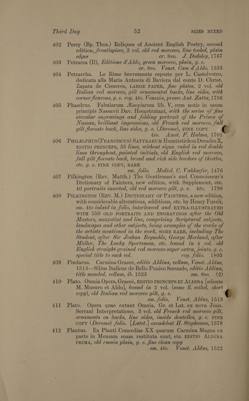 402 Percy (Bp. Thos.) Reliques of Ancient English Poetry, second edition, frontispiece, 3 vol. old red morocco, line tooled, plain edges cr. 8vo. J. Dodsley, 1767 403 Petrarca (Il), Hditione d Aldo, green morocco, plain, g. e. cr. 8v0. Venet. Case d Aldo, 1533 404 Petrarcha. Le Rime brevemente esposte per L. Castelvetro, dedicata alla Maria Antonia di Baviera dal conte D. Christ. Zapata de Cisneros, LARGE PAPER, jine plates, 2 vol. old Italian red morocco, gilt ornamental backs, line sides, with corner fleurons, g. e. roy. 4to. Venezia, presso Ant. Zatta, 1756 405 Phaedrus. Fabularum At%sopiarum lib. V, cum notis in usum principis Nassavii Day. Hoogstratani, with the series of fine circular engravings and folding portrait of the Prince of Nassau, brilliant impressions, old French red morocco, full gilt floreate back, line sides, g. e. (Derome), FINE COPY 4to. Amst. F. Halma, 1701 ~ 406 PHILELPHUS(FRANCISCUS) SATYRARUM Hecatistichon Decades X, EDITIO PRINCEPS, 35 lines, without signs. ruled in red double lines throughout, painted initials, old English red morocco, JSull gilt floreate back, broad and rich side borders of thistles, etc. g. €. FINE COPY, RARE sm. folio. Mediol. C. Valdarfer, 1476 407 Pilkington (Rev. Matth.) The Gentleman’s and Connoisseur’s Dictionary of Painters, new edition, with Supplement, ete. 40 portraits inserted, old red morocco gilt, gy. e. Ato. 1798 408 PILKINGTON (Rev. M.) DicTIONARY OF PAINTERS, a new edition, with considerable alterations, additions, etc. by Henry Fuseli, sm. 4to inlaid in folio, interleaved and EXTRA-ILLUSTRATED WITH 550 OLD PORTRAITS AND ENGRAVINGS after the Old Masters, mezzotint and line, comprising Scriptural subjects, landscapes and other subjects, being examples of the works of the artists mentioned in the work, SOME RARE, including The Student, after Sir Joshua Reynolds, George Morland, after Miller, The Lucky Sportsman, etc. bound in 4 vol. old English straight-grained red morocco super extra, joints, g. é. special title to each vol. roy. folio. 1805 409 Pindarus. Carmina Graece, edztio Aldina, vellum, Venet. Aldus, 1513—Silius Italicus de Bello Punico Secundo, editio Aldina, title mended, vellum, ib. 1523 sm. 8vo. (2) 410 Plato. Omnia Opera, Graece, EDITIO PRINCEPS ET ALDINA |edente M. Musuro et Aldo], bound in 2 vol. (some Ul. soiled, short copy), old Italian red morocco gilt, g. e. € sm. folio. Venet. Aldus, 1513 411 Plato. Opera quae extant Omnia, Gr. et Lat. ex nova Joan. Serrani Interpretatione, 3 vol. old French red morocco gilt, ornaments on backs, line sides, inside dentelles, g. e. FINE | copy (Derome) folio. | Lutet.| eacudebat H. Stephanus, 1578 | 412 Plautus. Ex Plauti Comedias XX quarum Carmina Magna ex parte in Mensam suam restituta sunt, etc. EDITIO ALDINA PRIMA, old russia plain, g. e. fine clean copy sm. 4to. Venet. Aldus, 1522 ‘ 