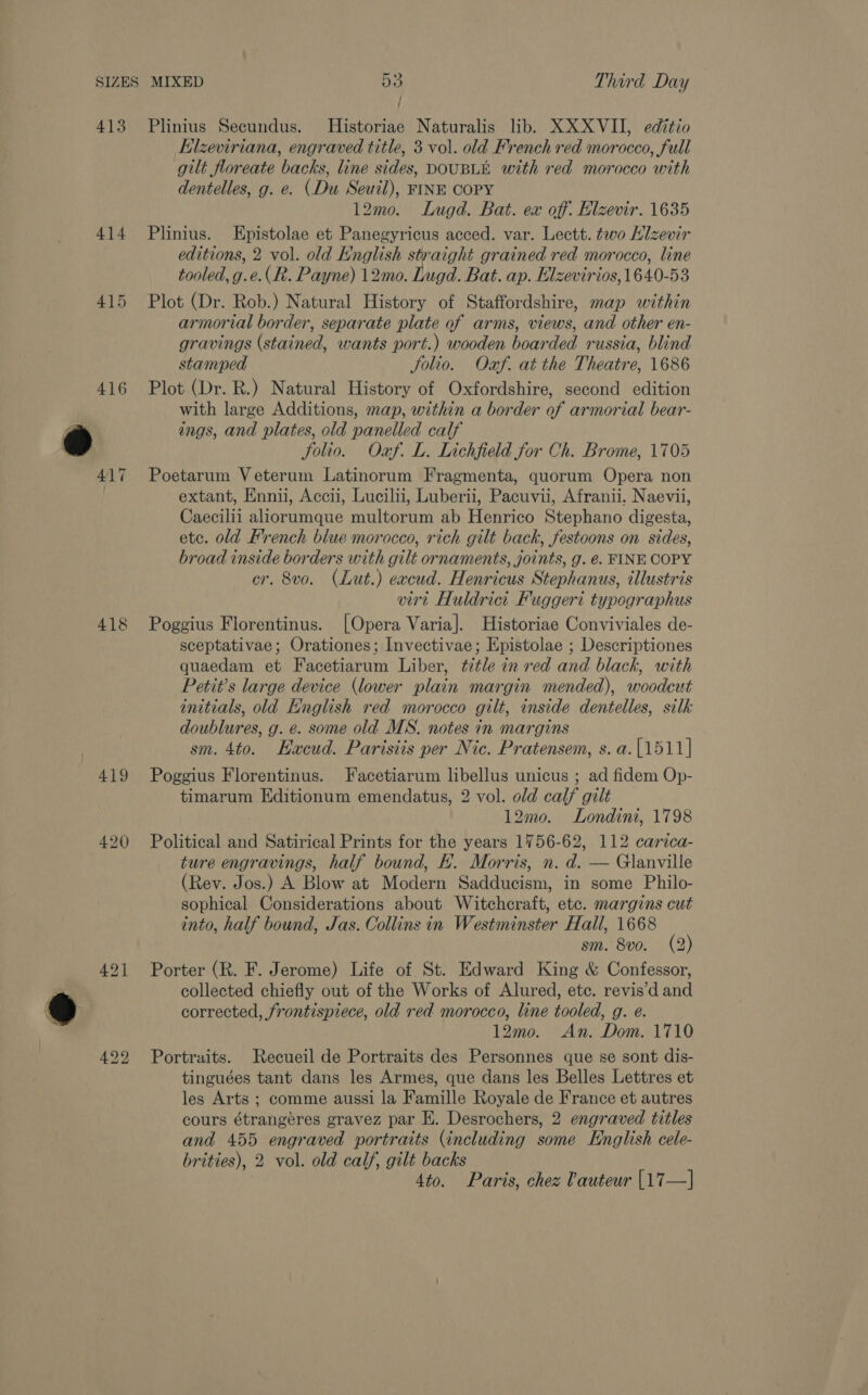 ; ’ 413 Plinius Secundus. Historiae Naturalis lib. XXX VII, editio Elzeviriana, engraved title, 3 vol. old French red morocco, full gilt floreate backs, line sides, DOUBLE with red morocco with dentelles, g. e. (Du Seuil), FINE COPY 12mo. Lugd. Bat. ex off. Elzevir. 1635 414 Plinius. Epistolae et Panegyricus acced. var. Lectt. two Klzevir editions, 2 vol. old English straight grained red morocco, line tooled, g.e.(R. Payne) 12mo. Lugd. Bat. ap. Elzevirios,1640-53 415 Plot (Dr. Rob.) Natural History of Staffordshire, map within armorial border, separate plate of arms, views, and other en- gravings (stained, wants port.) wooden boarded russia, blind stamped Jolio. Oxf. at the Theatre, 1686 416 Plot (Dr. R.) Natural History of Oxfordshire, second edition with large Additions, map, within a border of armorial bear- ings, and plates, old panelled calf Solio. Oaf. L. Lichfield for Ch. Brome, 1705 417 Poetarum Veterum Latinorum Fragmenta, quorum Opera non : extant, Ennii, Accii, Lucilii, Luberii, Pacuvii, Afranii. Naevii, Caecilii aliorumque multorum ab Henrico Stephano digesta, etc. old French blue morocco, rich gilt back, festoons on sides, broad inside borders with gilt ornaments, joints, g. é. FINE COPY cr. 8vo. (Lut.) excud. Henricus Stephanus, illustris virt Huldrict Fuggeri typographus 418 Poggius Florentinus. [Opera Varia]. Historiae Conviviales de- sceptativae; Orationes; Invectivae; Epistolae ; Descriptiones quaedam et Facetiarum Liber, title in red and black, with Petit’s large device (lower plain margin mended), woodcut initials, old English red morocco gilt, inside dentelles, silk doublures, g. e. some old MS. notes in margins sm. 4to. Hacud. Parisiis per Nic. Pratensem, s.a.[1511] 419 Poggius Florentinus. Facetiarum libellus unicus ; ad fidem Op- timarum Editionum emendatus, 2 vol. old calf gilt 12mo. Londini, 1798 420 Political and Satirical Prints for the years 1756-62, 112 carica- ture engravings, half bound, H. Morris, n. d. — Glanville (Rev. Jos.) A Blow at Modern Sadducism, in some Philo- sophical Considerations about Witchcraft, etc. margins cut into, half bound, Jas. Collins in Westminster Hall, 1668 sm. 8vo. (2) 421 Porter (R. F. Jerome) Life of St. Edward King &amp; Confessor, collected chiefly out of the Works of Alured, ete. revis’d and corrected, frontispiece, old red morocco, line tooled, g. e. 12mo. An. Dom. 1710 492 Portraits. Recueil de Portraits des Personnes que se sont dis- tinguées tant dans les Armes, que dans les Belles Lettres et les Arts ; comme aussi la Famille Royale de France et autres cours étrangéres gravez par EK. Desrochers, 2 engraved titles and 455 engraved portraits (including some English cele- brities), 2 vol. old calf, gilt backs 4to. Paris, chez Cauteur |17—]