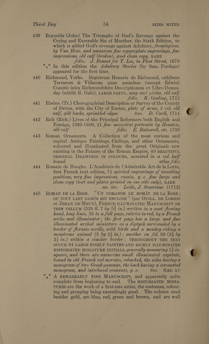 439 Reynolds (John) The Triumphs of God’s Revenge against the Crying and Execrable Sin of Murther, the Sixth Edition, to which is added God’s revenge against Adultery, jrontispiece, by Van Hove, and numerous fine copperplate engravings, fine impressions, old calf (broken), good clean copy, RARE Solio. J. Bennet for T. Lee, in Fleet Street, 1679 *,* In this edition the Adultery Stories (by Sam. Pordage) appeared for the first time. 440 Richmond, Yorks. Registrum Honoris de Richmond, exhibens Terrarum &amp; Villarum quae gquondam fuerunt Edwini Comitis infra Richmundshire Descriptionem ex Libro Domes- day (edidit R. Gale), LARGE PAPER, map and plates, old calf folio. KR. Gosling, 1722 441 Risdon (Tr.) Chorographical Description or Survey of the County of Devon, with the City of Exeter, plate of arms, 2 vol. old calf, gilt backs, sprinkled edges 8vo. D. Curll, 1714 442 Rolt (Rich.) Lives of the Principal Reformers both English and Foreign, 1360-1600, 21 fine mezzotint portraits by Houston, old calf Solio. K. Bakewell, etc. 1759 443 Roman Ornaments. &lt;A Collection of the most curious and capital Antique Paintings, Cielings, and other Ornaments, coloured and illuminated from the great Originals now existing in the Palaces of the Roman Empire, 40 BEAUTIFUL ORIGINAL DRAWINGS IN COLOURS, mounted in a vol. half bound atlas folio 444 Romain de Hooghe. L’Académie de l’Admirable Art de la Lutte, first French text edition, 71 spirited engravings of wrestling positions, very fine impressions, russia, y. é. fine large and clean copy (text and plates printed on one side only), RARE sm. 4to. Leide, J. Severinus (1712) 445 ROMAN DELA Rose. “Cy COMANCE LE ROMAT DELA ROSE; OU TOUT LART DAMOS EST ENCLOSE” (par GUILL. DE LoRRIS et JEHAN DE Mrun), FRENCH ILLUMINATED MANUSCRIPT ON THIN VELLUM (329 Ul. '7 by 5% in.) written in a neat flowing hand, long lines, 35 to a full page, rubrics in red, by a French scribe and illuminator ; the first page has a large and fine illuminated arched miniature as a diptych surrounded by a border of floreate scrolls, with birds and a monkey riding a monstrous animal (3 by 24 %in.); another on fol. 59 (3% by 2+ in.) within a similar border; THROUGHOUT THE TEXT OCCUR 84 LARGE FINELY PAINTED AND RICHLY ILLUMINATED HISTORIATED MINIATURE INITIALS, generally measuring 12 in. square, and there are numerous small illuminated capitals, bound in old French red morocco, rebacked, the sides having a monogram. of two Greek gammas, the back having a coronetted monogram, and interlaced crescents, g. é. 8vo. SAC. XV A REMARKABLY FINE MANUSCRIPT, and apparently quite complete from beginning to end. ‘The HISTORIATED MINIA- TURES are the work of a first-rate artist, the costumes, colour- ing and grouping being exceedingly good. ‘The colours used besides gold, are blue, red, green and brown, and are well