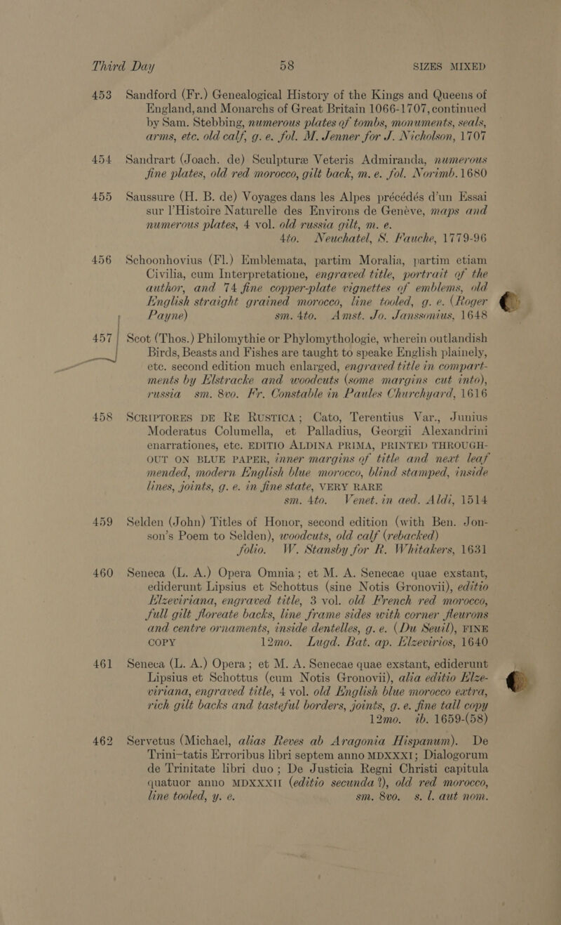 453 454 455 456 458 459 460 461 Sandford (Fr.) Genealogical History of the Kings and Queens of England,and Monarchs of Great Britain 1066-1707, continued by Sam. Stebbing, nwmerous plates of tombs, monuments, seals, arms, etc. old calf, g.e. fol. M. Jenner for J. Nicholson, 1707 Sandrart (Joach. de) Sculpturse Veteris Admiranda, nwmerous jine plates, old red morocco, gilt back, m. e. fol. Norimb.1680 Saussure (H. B. de) Voyages dans les Alpes précédés d’un Essai sur l’Histoire Naturelle des Environs de Geneve, maps and numerous plates, 4 vol. old russia gilt, m. e. 4io. Neuchatel, S. Fauche, 1779-96 Schoonhovius (Fl.) Emblemata, partim Moralia, partim etiam Civilia, cum Interpretatione, engraved title, portrait of the author, and 74 fine copper-plate vignettes of emblems, old English straight grained morocco, line tooled, g. e. (Roger Payne) sm. 4to. Amst. Jo. Janssonius, 1648 Scot (Thos.) Philomythie or Phylomythologie, wherein outlandish Birds, Beasts and Fishes are taught to speake English plainely, etc. second edition much enlarged, engraved title in compart- ments by Klstracke and woodcuts (some margins cut into), russia sm. 8vo. Kr. Constable in Paules Churchyard, 1616 SCRIPTORES DE ReE Rustica; Cato, Terentius Var., Junius Moderatus Columella, et Palladius, Georgi Alexandrini enarrationes, etc. EDITIO ALDINA PRIMA, PRINTED THROUGH- OUT ON BLUE PAPER, znner margins of title and next leaf mended, modern English blue morocco, blind stamped, inside lines, joints, g. e. in fine state, VERY RARE sm. 4to. Venet.in aed. Aldi, 1514 Selden (John) Titles of Honor, second edition (with Ben. Jon- son’s Poem to Selden), woodcuts, old calf (rebacked) Solio. W. Stansby for R. Whitakers, 1631 Seneca (L. A.) Opera Omnia; et M. A. Senecae quae exstant, ediderunt Lipsius et Schottus (sine Notis Gronovii), editio Kilzeviriana, engraved title, 3 vol. old French red morocco, Sull gilt floreate backs, line frame sides with corner fleurons and centre ornaments, inside dentelles, g. e. (Du Sewil), FINE COPY 12mo. Lugd. Bat. ap. Elzevirios, 1640 Seneca (L. A.) Opera; et M. A. Senecae quae exstant, ediderunt Lipsius et Schottus (cum Notis Gronovii), alia editio Hlze- viriana, engraved title, 4 vol. old English blue morocco extra, rich gilt backs and tasteful borders, joints, g. e. fine tall copy 12mo. ib. 1659-(58) Servetus (Michael, alias Reves ab Aragonia Hispanum). De Trini-tatis Erroribus libri septem anno MDXxXxI1; Dialogorum de Trinitate libri duo ; De Justicia Regni Christi capitula quatuor anno MDXXxII (editio secunda’), old red morocco, line tooled, y. e. sm. 8vo. s. l. aut nom.