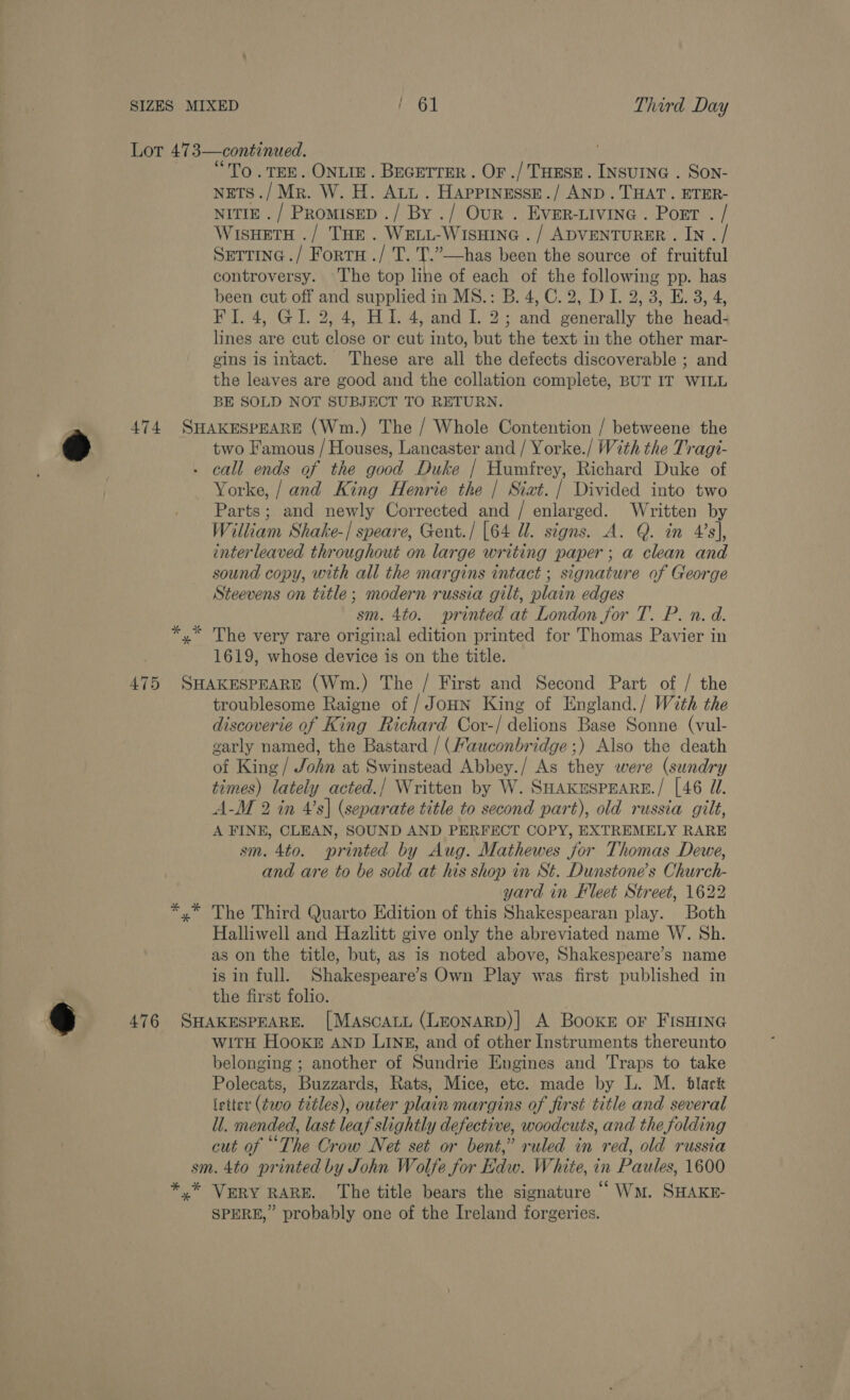 6 “To .TEE. ONLIE. Becetrer. Or ./ ToEsr. INsuine . Son- NETS ./Mr. W. H. Att. Happinesse./ AND. THAT. ETER- NITIE./ Promisep ./ By ./ Our . EVER-LIVING . Port . / WisHetTH ./ THe . WeLL-WIsHInG ./ ADVENTURER . IN . / Sertine ./ Fortra ./ T. T.”—has been the source of fruitful controversy. The top line of each of the following pp. has been cut off and supplied in MS.: B. 4, C. 2, DI. 2, 3, E. 3, 4, lines are cut close or cut into, but the text in the other mar- gins is intact. These are all the defects discoverable ; and the leaves are good and the collation complete, BUT IT WILL BE SOLD NOT SUBJECT TO RETURN. * two Famous / Houses, Lancaster and / Yorke./ With the Tragt- call ends of the good Duke | Humfrey, Richard Duke of Yorke, / and King Henrie the | Siat. | Divided into two Parts; and newly Corrected and / enlarged. Written by William Shake-| speare, Gent./ [64 Ul. signs. A. Q. in 4s], enterleaved throughout on large writing paper; a clean and sound copy, with all the margins intact ; signature of George Steevens on title; modern russia gilt, plain edges sm. 4to. printed at London for T. P. n. d. The very rare original edition printed for Thomas Pavier in 1619, whose device is on the title. troublesome Raigne of /JoHN King of England./ With the discoverie of King Richard Cor-/ delions Base Sonne (vul- garly named, the Bastard / (Mauconbridge ;) Also the death of King / John at Swinstead Abbey./ As they were (sundry times) lately acted./ Written by W. SHAKESPEARE./ [46 JU. A-M 2 in 4’s| (separate title to second part), old russia gilt, A FINE, CLEAN, SOUND AND PERFECT COPY, EXTREMELY RARE sm. 4to. printed by Aug. Mathewes jor Thomas Dewe, and are to be sold at his shop in St. Dunstone’s Church- yard in Fleet Street, 1622 The Third Quarto Edition of this Shakespearan play. Both Halliwell and Hazlitt give only the abreviated name W. Sh. as on the title, but, as is noted above, Shakespeare’s name is in full. Shakespeare’s Own Play was first published in the first folio. WITH HooKE AND LIN#, and of other Instruments thereunto belonging ; another of Sundrie Engines and Traps to take Polecats, Buzzards, Rats, Mice, etc. made by L. M. black letter (two titles), outer plain margins of first title and several ll. mended, last leaf slightly defective, woodcuts, and the folding cut of “The Crow Net set or bent,” ruled in red, old russia SPERE,” probably one of the Ireland forgeries.
