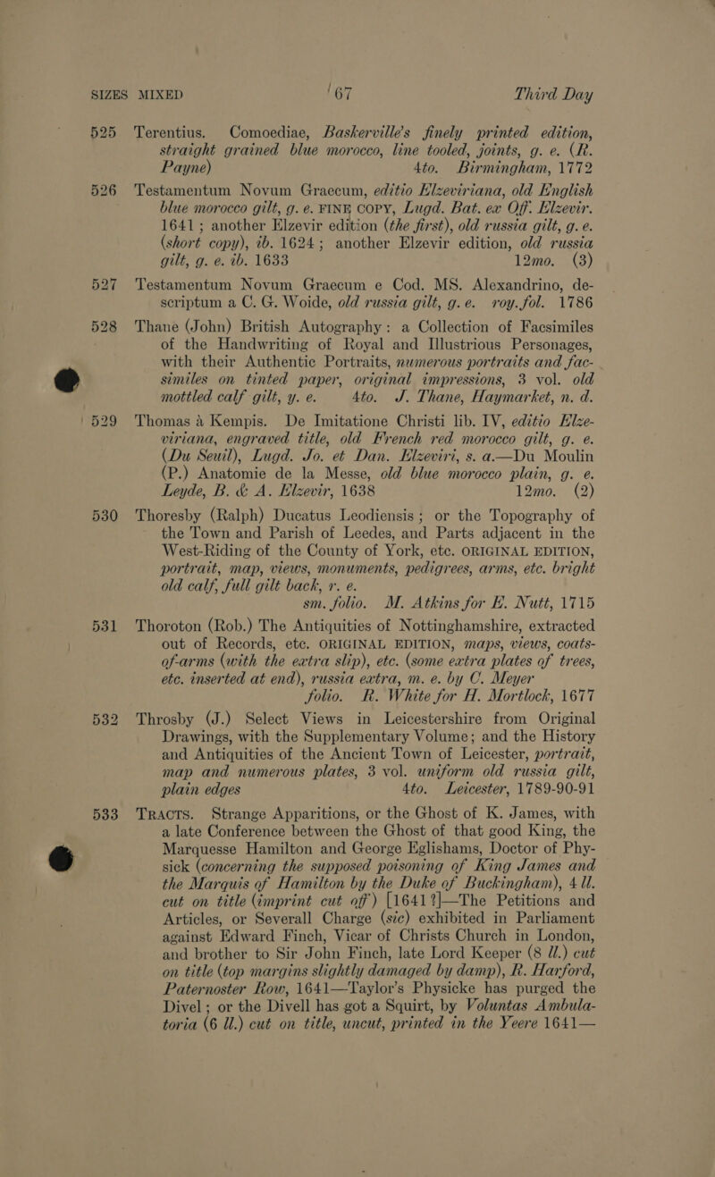 ard 525 526 527 528 1529 530 531 533 Terentius. Comoediae, Baskervilles finely printed edition, straight grained blue morocco, line tooled, joints, g. e. (R. Payne) 4to. Birmingham, 1772 Testamentum Novum Graecum, editio Klzeviriana, old English blue morocco gilt, g. e. FINE COPY, Lugd. Bat. ex Off. Elzevir. 1641; another Elzevir edition (the first), old russia gilt, g. e. (short copy), ib. 1624; another Elzevir edition, old russia gilt, g. e. tb. 1633 12mo. (3) Testamentum Novum Graecum e Cod. MS. Alexandrino, de- scriptum a C. G. Woide, old russia gilt, g.e. vroy.fol. 1786 Thane (John) British Autography: a Collection of Facsimiles of the Handwriting of Royal and Illustrious Personages, with their Authentic Portraits, numerous portraits and fac- similes on tinted paper, original impressions, 3 vol. old mottled calf gilt, y. e. 4to. J. Thane, Haymarket, n. d. Thomas a Kempis. De Imitatione Christi lib. IV, editio EHlze- viriana, engraved title, old French red morocco gilt, g. e. (Du Seuil), Lugd. Jo. et Dan. Elzeviri, s. a-—Du Moulin (P.) Anatomie de la Messe, old blue morocco plain, g. e. Leyde, B. &amp; A. Elzevir, 1638 12mo. (2) Thoresby (Ralph) Ducatus Leodiensis; or the Topography of the Town and Parish of Leedes, and Parts adjacent in the West-Riding of the County of York, etc. ORIGINAL EDITION, portrait, map, views, monuments, pedigrees, arms, etc. bright old calf, full gilt back, r. e. sm. folio. M. Atkins for H. Nutt, 1715 Thoroton (Rob.) The Antiquities of Nottinghamshire, extracted out of Records, etc. ORIGINAL EDITION, maps, views, coats- of-arms (with the extra slip), etc. (some extra plates of trees, etc. inserted at end), russia extra, m. e. by C. Meyer folio. R. White for H. Mortlock, 1677 Throsby (J.) Select Views in Leicestershire from Original Drawings, with the Supplementary Volume; and the History and Antiquities of the Ancient Town of Leicester, portrazt, map and numerous plates, 3 vol. uniform old russia gilt, plain edges 4to. Leicester, 1789-90-91 TRACTS. Strange Apparitions, or the Ghost of K. James, with a late Conference between the Ghost of that good King, the Marquesse Hamilton and George Eglishams, Doctor of Phy- sick (concerning the supposed potsoning of King James and the Marquis of Hamilton by the Duke of Buckingham), 4 Ul. cut on title (imprint cut off) [1641%|—The Petitions and Articles, or Severall Charge (sic) exhibited in Parliament against Edward Finch, Vicar of Christs Church in London, and brother to Sir John Finch, late Lord Keeper (8 Ul.) cut on title (top margins slightly damaged by damp), k. Harford, Paternoster Row, 1641—Taylor’s Physicke has purged the Divel ; or the Divell has got a Squirt, by Voluntas Ambula-