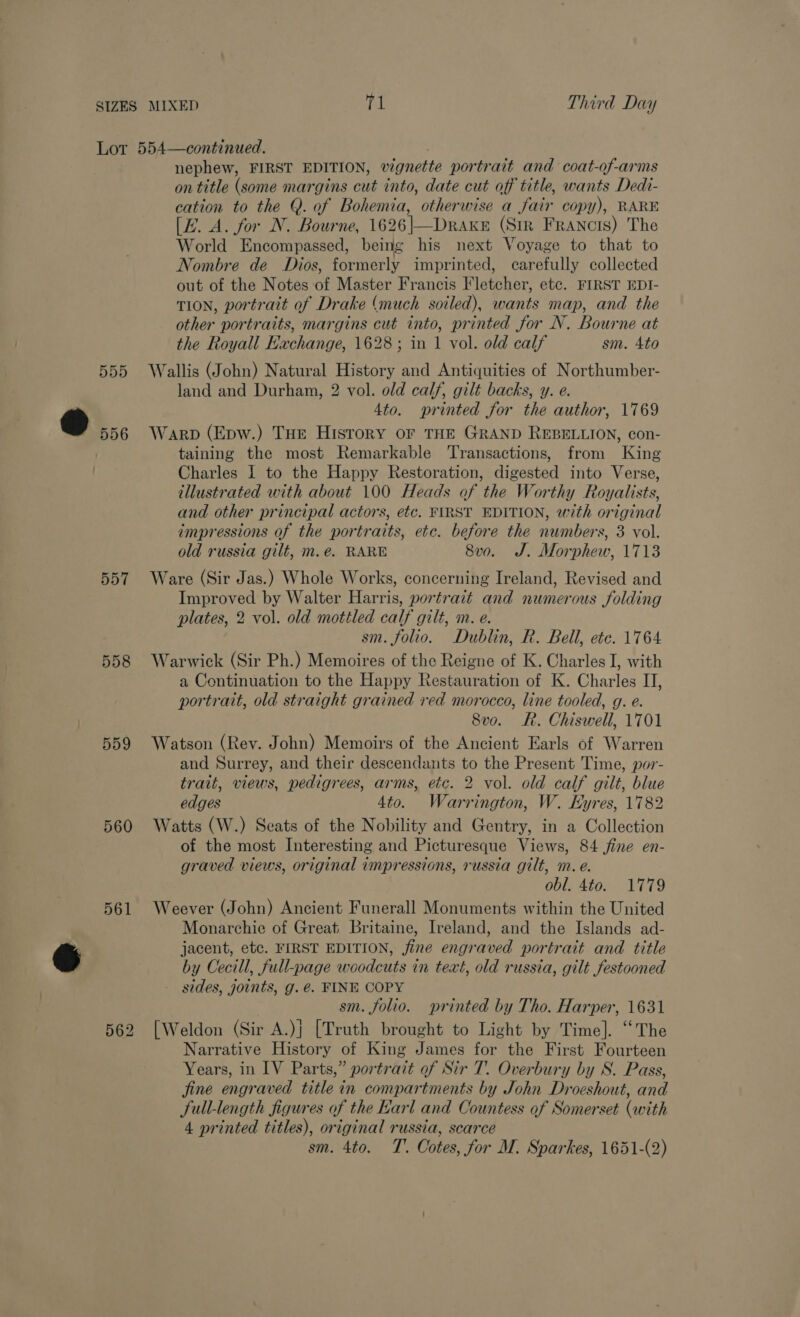 557 558 559 560 561 nephew, FIRST EDITION, vignette portrait and coat-of-arms on title (some margins cut into, date cut off title, wants Dedi- cation to the @. of Bohemia, otherwise a fair copy), RARE [E. A. for N. Bourne, 1626|—Drake (Sir Francis) The World Encompassed, being his next Voyage to that to Nombre de Dios, formerly imprinted, carefully collected out of the Notes of Master Francis Fletcher, etc. FIRST EDI- TION, portrait of Drake (much soiled), wants map, and the other portraits, margins cut into, printed for N. Bourne at the Royall Eachange, 1628; in 1 vol. old calf sm. 4to Wallis (John) Natural History and Antiquities of Northumber- land and Durham, 2 vol. old calf, gilt backs, y. e. 4to. printed for the author, 1769 Warp (Epw.) THE History or THE GRAND REBELLION, con- taining the most Remarkable Transactions, from King Charles 1 to the Happy Restoration, digested into Verse, illustrated with about 100 Heads of the Worthy Royalists, and other principal actors, etc. FIRST EDITION, with original impressions of the portraits, etc. before the numbers, 3 vol. old russia gilt, m.e. RARE 8v0o. J. Morphew, 1713 Ware (Sir Jas.) Whole Works, concerning Ireland, Revised and Improved by Walter Harris, portrait and numerous folding plates, 2 vol. old mottled calf gilt, m. e. sm. folio. Dublin, R. Bell, etc. 1764 Warwick (Sir Ph.) Memoires of the Reigne of K. Charles I, with a Continuation to the Happy Restauration of K. Charles II, portrait, old straight grained red morocco, line tooled, g. e. 8vo. Rh. Chiswell, 1701 Watson (Rev. John) Memoirs of the Ancient Earls of Warren and Surrey, and their descendants to the Present Time, por- trait, views, pedigrees, arms, etc. 2 vol. old calf gilt, blue edges 4to. Warrington, W. Eyres, 1782 Watts (W.) Seats of the Nobility and Gentry, in a Collection of the most Interesting and Picturesque Views, 84 jine en- graved views, original impressions, russia gilt, m. e. obl. 4to. 1779 Weever (John) Ancient Funerall Monuments within the United Monarchie of Great Britaine, Ireland, and the Islands ad- jacent, etc. FIRST EDITION, fine engraved portrait and title by Cecill, full-page woodcuts in text, old russia, gilt festooned - sides, joints, g. é€. FINE COPY sm. folio. printed by Tho. Harper, 1631 [Weldon (Sir A.)j [Truth brought to Light by Time]. “The Narrative History of King James for the First Fourteen Years, in IV Parts,” portrait of Sir T. Overbury by S. Pass, jine engraved title in compartments by John Droeshout, and full-length figures of the Earl and Countess of Somerset (with 4 printed titles), original russia, scarce sm. 4to. T. Cotes, for M. Sparkes, 1651-(2)