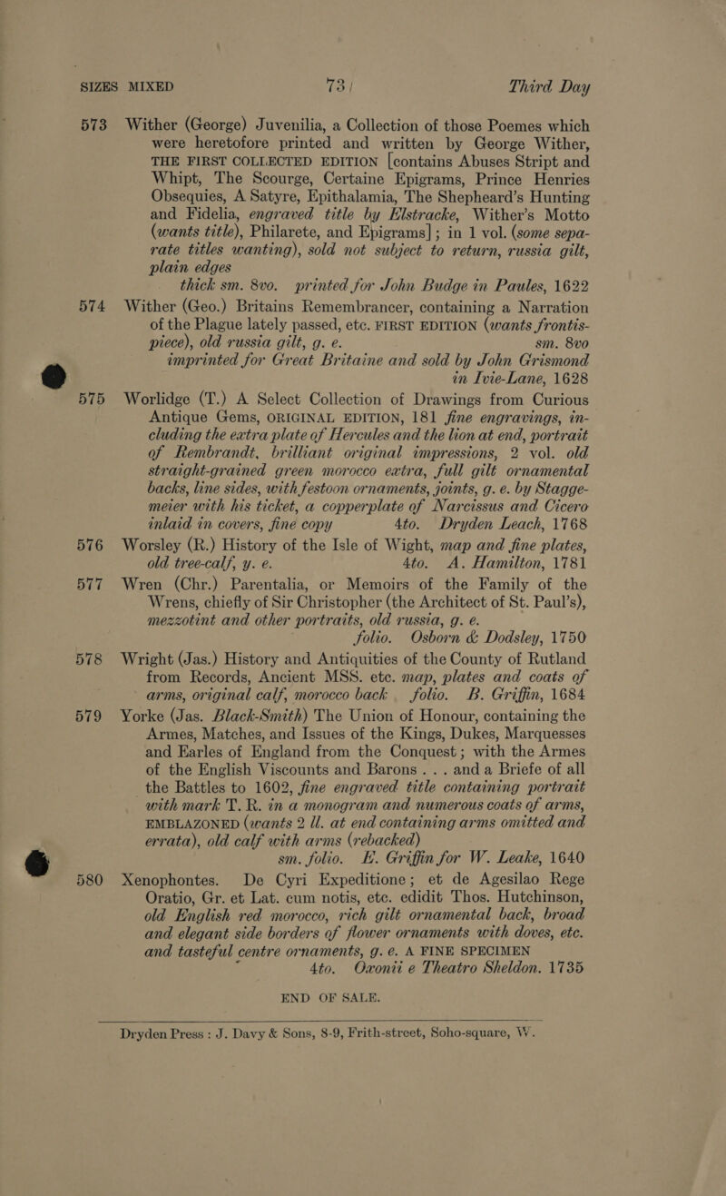 574 575 576 579 were heretofore printed and written by George Wither, THE FIRST COLLECTED EDITION [contains Abuses Stript and Whipt, The Scourge, Certaine Epigrams, Prince Henries Obsequies, A Satyre, Epithalamia, The Shepheard’s Hunting and Fidelia, engraved title by Hlstracke, Wither’s Motto (wants title), Philarete, and Ebigrams] j ; in 1 vol. (some sepa- rate titles wanting), sold not subject to return, russia gilt, plain edges thick sm. 8vo. printed for John Budge in Paules, 1622 Wither (Geo.) Britains Remembrancer, containing a Narration of the Plague lately passed, etc. FIRST EDITION (wants frontis- piece), old russia gilt, g. e. sm. 8v0 imprinted for Great Britaine and sold by John Grismond in Ivie-Lane, 1628 Worlidge (T.) A Select Collection of Drawings from Curious Antique Gems, ORIGINAL EDITION, 181 jine engravings, in- cluding the extra plate of Hercules and the lion at end, portrait of Rembrandt, brilliant original impressions, 2 vol. old straight-grained green morocco extra, full gilt ornamental backs, line sides, with festoon ornaments, joints, g. e. by Stagge- meier with his ticket, a copperplate of Narcissus and Cicero inlaid in covers, fine copy 4to. Dryden Leach, 1768 Worsley (R.) History of the Isle of Wight, map and fine plates, old tree-calf, y. e. 4to. A. Hamilton, 1781 Wren (Chr.) Parentalia, or Memoirs of the Family of the Wrens, chiefly of Sir Christopher (the Architect of St. Paul’s), mezzotint and other portraits, old russia, g. é. folio. Osborn &amp; Dodsley, 1750 Wright (Jas.) History and Antiquities of the County of Rutland from Records, Ancient MSS. ete. map, plates and coats of arms, original calf, morocco back folio. B. Griffin, 1684 Yorke (Jas. Black-Smith) The Union of Honour, containing the Armes, Matches, and Issues of the Kings, Dukes, Marquesses and Earles of England from the Conquest; with the Armes of the English Viscounts and Barons... anda Briefe of all the Battles to 1602, fine engraved title containing portrait with mark T. R. in a monogram and numerous coats of arms, EMBLAZONED (wants 2 Ul. at end containing arms omitted and errata), old calf with arms (rebacked) 3 sm. folio. KH. Griffin for W. Leake, 1640 Xenophontes. De Cyri Expeditione; et de Agesilao Rege Oratio, Gr. et Lat. cum notis, etc. edidit Thos. Hutchinson, old English red morocco, rich gilt ornamental back, broad and elegant side borders of flower ornaments with doves, ete. and tasteful centre ornaments, g. €. A FINE SPECIMEN 4to. Oxonii e Theatro Sheldon. 1735 END OF SALE.  Dryden Press : J. Davy &amp; Sons, 8-9, Frith-street, Soho-square, W.